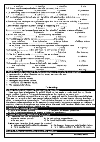 Secondary Three51
a‐ position   b‐ location   c‐ situation   d‐ site  
3.A line of people moving slowly as part of a ceremony is a ………..
a‐ process   b‐ procession   c‐ proceed   d‐ processes 
4.Do something special because it is a special occasion is to ……..
a‐ celebration   b‐ celebrate   c‐ calibrate  d‐ calibration 
5.A musical instrument which you play by hitting with your hand or a stick is a …….
a‐ violin   b‐ oud  c‐ guitar   d‐ drum  
6.Something that helps you recognise where you are, such as a famous building is a ................... .
a‐ landmine   b‐ landfill  b‐ land pond  d‐ landmark 
7.Show that an important event or change is happening is to …………
a‐ remark   b‐ demark   c‐ mark   d‐ seamark 
8.…………………. can be very dangerous, so they shouldn't be given to young children.
a‐ fireworks  b‐ firewalls  c‐ fireflies  d‐ fireboats 
9.It cost him $ 10,000 ………………… the machinery he needed.
a‐ buying  b‐ to buy  c‐ to buying  d‐bought 
10. The kidnappers told the parents …………………….. the police.
a‐not to inform  b‐not informing  c‐do not inform  d‐did not inform 
11. A: Did you remember ……………………… her the money.
B: No, I didn't. But I'll see her tonight and I promise not to forget this time.
a‐ to give  b‐ being given  c‐ giving  d‐ to giving 
12. I regret ……………….. to this silly man. He only wasted my time.
a‐listen  b‐to listen  c‐listening  d‐to listening 
13. We don't want anybody ………………… that we are here.
a‐know  b‐knowing  c‐known  d‐to know 
14. Imagine living with someone who never stops ……………...
a‐to talk  b‐talking  c‐to talking  d‐talked 
15. I regret …………….. my lessons. I got really bad marks.
a‐to neglecting  b‐to neglect  c‐neglecting  d‐negligence 
16. I tried ……………………… him, but he had already left.
a‐stopping  b‐stopped  c‐stop  d‐to stop 
4-Find the mistake in each of the following sentences, then write them correctly:
1- A procession is a line of people moving slowly as a part of a war.
2- He agreed helping them.
3- He denied steal the money.
4- He regrets to go to the cinema.
5- The lecture listed for two hours .
6- We accept visitors here.
C- Reading
5. Read the following passage then answer the questions:
I have never been a fast reader. As a child, it took me two weeks to read a book that my friends
could read in a few days. This worried my parents, so they took me for an eye test.
The doctor said there was nothing wrong with my eyes and, said he thought I was probably lazy.
This was very annoying, but I was pleased to know that I did not need to wear glasses. Now I am
older, I understand my problem better. The truth is that I cannot concentrate on what I am reading if
there is any noise around me, so, for example, I cannot read in a room where people are talking or
watching television. I sometimes read in bed where it is quiet, but If I am tired, I fall asleep after a few
minutes and forget what I have read the next day.
A -Answer the following questions:
1- What is the writer's problem? 2- What did the writer's parents do?
3- Why is reading in bed not the answer to the writer's problems?
B- choose the correct answer from a , b , c ,or d
4- The doctor said that the problem was ………….
a- that he needed glasses. b- he had serious eye problems.
c- he was lazy. d- he found it difficult to concentrate.
5- What does the writer think caused the problem?
a - Noises make it difficult for him to read. b- He does not like people watching television .
c - He is usually tired. d- He is not interested in the books he reads.
Read the following passage then answer the questions:
 