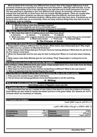 Secondary Three52
Most students find university very different from school. One of the biggest differences is that
university students are expected to manage their time themselves. Although staff will help, it is the
students' responsibility to be in the right place at the right time and to hand homework in on time.
The way teaching is organized is also very different from school. At university, lecturers teach
classes that may last two or three hours and can include 300-400 students. There are usually other
smaller classes where students can discuss subjects they find difficult, and from time to time
lecturers spend time with individual students, talking about work they have done. If students are not
living at home while they are at university, there are many ordinary things they may have to do for
themselves, such as cooking.
A. Answer the following questions:
1- What two places does this passage compare?
2- How many students can be in a university class?
3- Why are smaller groups sometimes necessary at university?
B. Choose the correct answer from a, b, c, or d :
4- Who does they refer to in talking about work they have done?
A- lecturers b- classes c- students d- subjects
5- What does the writer suggest students should be prepared to do when they go to university?
a- Be organised. b- Read many books. c - Find a job . d- Discuss ideas.
D- The Prisoner of Zenda
7- Answer the following questions :
1. Rassendyll's writing is different from the King's. What reason does Rassendyll give? Why might
this difference be a problem for Marshal Strakencz?
2. What ·reason does Rassendyll give Princess Flavia for leaving Strelsau? What does he ask her to
do if he doesn't come back
3. Where do Rassendyll and his men stay for their hunting trip? Where is it and who does it belong
to?
4. What reason does Duke Michael give for not visiting "King" Rassendyll or inviting him to his
castle?
B) Read following quotation and answer the questions:
"The writing's a little different from your usual. I hope people know it's a real order from the King."
1. Who says this to Rassendyll (the King)?
2. What does he think is the reason that the handwriting is different? What is the real reason?
3. Why is it important that the handwriting be the same?
C) Find the mistake in each of the following sentences, then write them correctly:
1. Fritz owns the country house called Tarlenheim.
2. The ten brave and strong gentlemen know that Rassendyll is not the real King.
E - Writing
Write an e- mail to a foreign friend:
Describing a piece of Egyptian music you like
a) Translate into Arabic :
The government has set up a number of new cities in the desert to solve the problem of housing.
Great efforts are also made to reclaim the desert and turn it into green fields. Our deserts are rich in
minerals which are necessary to industry.
………………………………..……………………………………………………………………………………………
………………………………..……………………………………………………………………………………………
b) Translate into English :
1-‫الحميدة‬ ‫االخالق‬ ‫جوھر‬ ‫ھو‬ ‫الناس‬ ‫مراعاة‬.
………………………………..……………………………………………………………………………………………
2–‫الش‬ ‫ثقافات‬ ‫باختالف‬ ‫المھرجانات‬ ‫و‬ ‫االحتفاالت‬ ‫تختلف‬‫عوب‬.
………………………………..……………………………………………………………………………………………
Considering ‫مراعاة‬ Essence ‫جوھر‬
Celebrations ‫احتفاالت‬ Festivals ‫مھرجانات‬
Cultures ‫ثقافات‬ Good manners ‫الحميدة‬ ‫االخالق‬
 
