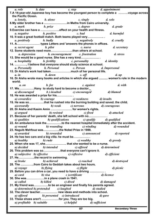 Secondary Three57
a. role b. date c. step d. appointment
7.A 14-year-old Japanese boy has become the youngest person to complete a ……….voyage across
the Pacific Ocean.
a. lonely, b. alone c. single d. solo
8.My older brother has a ……………………in Maths from Cairo university.
a. mark b. prize c. degree d. grade
9.Exercise can have a ………………..effect on your health and fitness.
a. negative b. positive c. had d. harmful
10. It was a great football match. Both teams played very…………….. .
a. positively b. badly c. negatively d. cruelly
11. A…………………… types Letters and 'answers the phones in offices.
a. secret agent b. pilot c. nurse d. secretary
12. Some students need more…………………..than others at school.
a. depression b. encouragement c. frustration d. stress
13. She would be a good nurse. She has a very kind………………. .
a. hospitality b. fertility c. personality d. identity
14. …………, I believe that everyone should study science at school.
a. Personally b. Personal c. Person d. Impersonal
15. Dr Aisha's work had taken…………………much of her personal life.
a. in b. down c. off d. up
16. Dr Aisha wrote many books and articles in which she argued ........... women's role in the modern
world.
a. on b. for c. against d. with
17. We…………….Hany to study hard to become a doctor._
a) discouraged b ) insulted c) encouraged d) blamed
18. He was awarded a prize for his……………. .
a) cowardice b) courage c) weakness d) insults
19. He was so…………….that he rushed into the burning building and saved. the child.
a)cowardly b) weak c) nervous d) courageous
20. Dr Aisha and Kasim Amin …………………. for women's rights.
a) argued b) resisted c) fired d) attacked
21. Because of her parents' death, she left school with no……………… .
a) qualities b) qualifications c) qualify d) qualified
22. An ambulance took the…………….to the nearest hospital immediately after the accident.
a) wound b) wounding c) winding d) wounded
23. Naguib Mahfouz was……………..the Nobel Prize in 1988.
a) awarded b) rewarded c) announced d) reported
24. He has two cars and a big villa. he must be……………. .
a) healthy b) rude c) wealthy d) greedy
25. When she was 17, she…………………. that she wanted to be a nurse.
a) decided b) intended c) offered d) determined
26. This problem was so………………that everyone can't ignore it.
a) subjective b) effective c) reflexive d) efficient
27. He……………..the record in swimming.
a) broke b) achieved c) reached d) destroyed
28. The …………..from Cairo to Geddah takes about two hours.
a) voyage b) flying c) flight d) picnic
29. Before you can drive a car, you need to have a driving …………… .
a) card b) visa c )certificate d) licence
30. She was……………….in a plane crash in 1941.
a) called b) killed c) dived d) damaged
31. My friend was……………to be an engineer and finally his parents agreed.
a) determined b) pretended c) laughed d) studied
32. The clever teacher……………… new ideas and methods into school.
a) offered b) presented c) introduced d) gave
33. These shoes aren't ………………for you. They are too big.
a) profitable b) suitable c) helpful d) sufficient
 