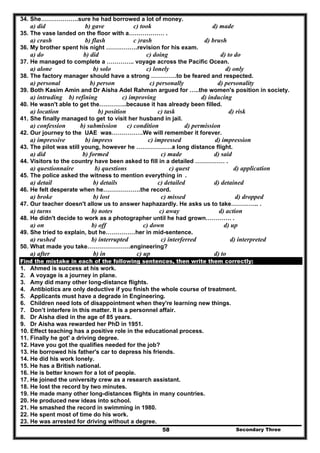 Secondary Three58
34. She……………….sure he had borrowed a lot of money.
a) did b) gave c) took d) made
35. The vase landed on the floor with a……………… .
a) crash b) flash c )rash d) brush
36. My brother spent his night …………….revision for his exam.
a) do b) did c) doing d) to do
37. He managed to complete a ………….. voyage across the Pacific Ocean.
a) alone b) solo c) lonely d) only
38. The factory manager should have a strong ………….to be feared and respected.
a) personal b) person c) personally d) personality
39. Both Kasim Amin and Dr Aisha Adel Rahman argued for …..the women's position in society.
a) intruding b) refining c) improving d) inducing
40. He wasn't able to get the…………..because it has already been filled.
a) location b) position c) task d) risk
41. She finally managed to get to visit her husband in jail.
a) confession b) submission c) condition d) permission
42. Our journey to the UAE was…………….We will remember it forever.
a) impressive b) impress c) impressed d) impression
43. The pilot was still young, however he ………………a long distance flight.
a) did b) formed c) made d) said
44. Visitors to the country have been asked to fill in a detailed …………… .
a) questionnaire b) questions c) quest d) application
45. The police asked the witness to mention everything in .
a) detail b) details c) detailed d) detained
46. He felt desperate when he……………….the record.
a) broke b) lost c) missed d) dropped
47. Our teacher doesn't allow us to answer haphazardly. He asks us to take………….. .
a) turns b) notes c) away d) action
48. He didn't decide to work as a photographer until he had grown…………. .
a) on b) off c) down d) up
49. She tried to explain, but he……………her in mid-sentence.
a) rushed b) interrupted c) interferred d) interpreted
50. What made you take………………….engineering?
a) after b) in c) up d) to
Find the mistake in each of the following sentences, then write them correctly:
1. Ahmed is success at his work.
2. A voyage is a journey in plane.
3. Amy did many other long-distance flights.
4. Antibiotics are only deductive if you finish the whole course of treatment.
5. Applicants must have a degrade in Engineering.
6. Children need lots of disappointment when they're learning new things.
7. Don’t interfere in this matter. It is a personnel affair.
8. Dr Aisha died in the age of 85 years.
9. Dr Aisha was rewarded her PhD in 1951.
10. Effect teaching has a positive role in the educational process.
11. Finally he got' a driving degree.
12. Have you got the qualifies needed for the job?
13. He borrowed his father's car to depress his friends.
14. He did his work lonely.
15. He has a British national.
16. He is better known for a lot of people.
17. He joined the university crew as a research assistant.
18. He lost the record by two minutes.
19. He made many other long-distances flights in many countries.
20. He produced new ideas into school.
21. He smashed the record in swimming in 1980.
22. He spent most of time do his work.
23. He was arrested for driving without a degree.
 