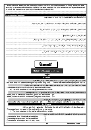 Secondary Three60
Amy Johnson was from the north of England and first became interested in flying while she was
working as a secretary in London. In1929, she was awarded her pilot's licence and a year later tried
to break the record for a solo flight from Britain to Australia.
……………………………..………………………………………………………………………………………………
………………………………..……………………………………………………………………………………………
Translate into English:
-‫لحلھا‬ ‫الجھود‬ ‫من‬ ‫المزيد‬ ‫نبذل‬ ‫أن‬ ‫بد‬ ‫وال‬ ‫خطيرة‬ ‫اجتماعية‬ ‫مشكلة‬ ‫األمية‬.
……………………………..………………………………………………………………………………………………
………………………………..……………………………………………………………………………………………
-‫مستعار‬ ‫اسم‬ ‫تحت‬ ‫الرحمن‬ ‫عبد‬ ‫عائشة‬ ‫الدكتورة‬ ‫كتبت‬"‫الشاطيء‬ ‫بنت‬"‫البيھا‬ ‫احترام‬ ‫كدليل‬.
……………………………..………………………………………………………………………………………………
………………………………..……………………………………………………………………………………………
‫العربية‬ ‫الجامعات‬ ‫من‬ ‫كثير‬ ‫في‬ ‫زائر‬ ‫كاستاذ‬ ‫الرحمن‬ ‫عبد‬ ‫عائشة‬ ‫الدكتورة‬ ‫عملت‬.
……………………………..………………………………………………………………………………………………
………………………………..……………………………………………………………………………………………
‫المجتمع‬ ‫بناء‬ ‫في‬ ‫ھاما‬ ‫دورا‬ ‫المرأة‬ ‫تلعب‬.
………………………………..……………………………………………………………………………………………
‫للبيئة‬ ‫االنسان‬ ‫استغالل‬ ‫سوء‬ ‫بسبب‬ ‫لالنقراض‬ ‫النادرة‬ ‫والطيور‬ ‫الحيوانات‬ ‫من‬ ‫كثير‬ ‫تتعرض‬.
……………………………..………………………………………………………………………………………………
………………………………..……………………………………………………………………………………………
‫الوطنية‬ ‫الوحدة‬ ‫يستھدف‬ ‫الذي‬ ‫االرھاب‬ ‫ضد‬ ‫واحدا‬ ‫صفا‬ ‫جميعا‬ ‫نقف‬ ‫ان‬ ‫يجب‬.
……………………………..………………………………………………………………………………………………
………………………………..……………………………………………………………………………………………
‫الر‬ ‫عبد‬ ‫عائشة‬ ‫الشاطيء‬ ‫بنت‬ ‫امثال‬ ‫العظيمات‬ ‫بالنساء‬ ‫دائما‬ ‫مصر‬ ‫تفخر‬‫حمن‬.
……………………………..………………………………………………………………………………………………
………………………………..……………………………………………………………………………………………
Relative Clauses ‫الوصل‬ ‫عبارات‬
1 –who
-‫الذي‬ ‫بمعنى‬ ‫وصل‬ ‫ضمير‬/‫التي‬/‫الذين‬/‫الالئي‬‫و‬‫العاقل‬ ‫الفاعل‬ ‫محل‬ ‫تحل‬)‫فعل‬ ‫بعدھا‬ ‫يأتي‬ ‫أي‬(:
-The man who has been working all day looks very tired. - I met the man who bought your old car.
-‫الذي‬ ‫بمعنى‬ ‫وصل‬ ‫ضمير‬/‫التي‬/‫الذين‬/‫الالئي‬‫و‬‫محل‬ ‫تحل‬‫المفعول‬‫العاقل‬)‫حذفھا‬ ‫يمكن‬ ‫و‬ ‫فاعل‬ ‫بعدھا‬ ‫يأتي‬ ‫أي‬(:
- The man who you saw in the party with me is my uncle.
= - The man you saw in the party with me is my uncle.
-‫تستخدم‬ ‫ا‬(who)‫فقط‬‫الفاعل‬ ‫محل‬‫و‬‫المفعول‬‫العاقل‬‫بعد‬ ‫األعتراضية‬ ‫الجمل‬ ‫في‬( ,)‫محلھا‬ ‫تحل‬ ‫وال‬(that):
- Messi, that is a famous footballer, plays for Barcelona. (X)
- Messi, who is a famous footballer, plays for Barcelona. (√)
-‫قبل‬ ‫الجر‬ ‫حروف‬ ‫تستخدم‬ ‫ال‬(who)‫الجملة‬ ‫في‬ ‫المناسب‬ ‫المكان‬ ‫في‬ ‫تأتي‬ ‫يل‬:
- The man for who you work is very kind. (X) - The man who you work for is very kind. (√)
2- Whom
-‫الذي‬ ‫بمعنى‬ ‫وصل‬ ‫ضمير‬/‫التي‬/‫الذين‬/‫ت‬ ‫الالئي‬‫العاقل‬ ‫المفعول‬ ‫محل‬ ‫حل‬‫حذفھا‬ ‫يمكن‬ ‫و‬‫فعل‬ ‫بعدھا‬ ‫يأتي‬ ‫أن‬ ‫البد‬ ‫و‬:
- The man whom you saw in the party with me is my uncle.
= - The man you saw in the party with me is my uncle.
-‫قبل‬ ‫الجر‬ ‫حروف‬ ‫تستخدم‬ ‫ال‬(who)‫الجملة‬ ‫في‬ ‫المناسب‬ ‫المكان‬ ‫في‬ ‫تأتي‬ ‫يل‬:
- The man for who you work is very kind. (X)
- The man who you work for is very kind. (√)
- The man for whom you work is very kind. (√)
 