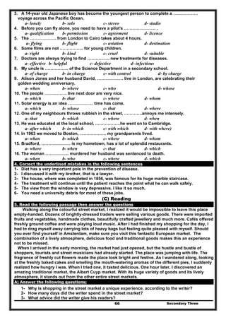 Secondary Three66
3. A 14-year old Japanese boy has become the youngest person to complete a ………………
voyage across the Pacific Ocean.
a- lonely b- solo c- stereo d- studio
4. Before you can fly alone, you need to have a pilot's ………………….. .
a- qualification b- permission c- agreement d- licence
5. The ………………. from London to Cairo takes about 4 hours.
a- flying b- flight c- aviation d- destination
6. Some films are not …………….. for young children.
a- right b- kind c- cruel d- suitable
7. Doctors are always trying to find ……………. new treatments for diseases.
a- effective b- helpful c- defective d- infectious
8. My uncle is …………….. of the Science Department in a secondary school.
a- of charge b- in charge c- with control d- by charge
9. Alison Jones and her husband David, ………………. live in London, are celebrating their
golden wedding anniversary.
a- when b- where c- who d- whose
10. The people ……………. live next door are very nice.
a- which b- that c- where d- whom
11. Solar energy is an idea ……………… time has come.
a- which b- whose c- that d- where
12. One of my neighbours throws rubbish in the street, ………….annoys me intensely.
a- that b- which c- where d- when
13. He was educated at the local school, ………………he went on to Cambridge.
a- after which b- in which c- with which d- with where)
14. In 1963 we moved to Boston, ………………. my grandparents lived.
a- when b- which c- where d- whom
15. Bradford, ………………… is my hometown, has a lot of splendid restaurants.
a- where b- when c- that d- which
16. The woman …………….. murdered her husband was sentenced to death.
a- when b- who c- where d- which
4. Correct the underlined mistakes in the following sentences
1- Diet has a very important pole in the prevention of disease.
2- I discussed it with my brother, that is a lawyer.
3- The house, where was completed in 1856, was famous for its huge marble staircase.
4- The treatment will continue until the patient reaches the point what he can walk safely.
5- The view from the window is very depressive. I like it so much.
6- You need a university debris for most of these jobs.
(C) Reading
5. Read the following passage then answer the questions
Walking along the colourful street market, I realized it would be impossible to leave this place
empty-handed. Dozens of brightly-dressed traders were selling various goods. There were imported
fruits and vegetables, handmade clothes, beautifully crafted jewellery and much more. Cafés offered
freshly ground coffee and were playing loud music. After I had finished my shopping for the day, I
had to drag myself away carrying lots of heavy bags but feeling quite pleased with myself. Should
you ever find yourself in Amsterdam, make sure you visit this fantastic European market. The
combination of a lively atmosphere, delicious food and traditional goods makes this an experience
not to be missed.
When I arrived in the early morning, the market had just opened, but the hustle and bustle of
shoppers, tourists and street musicians had already started. The place was jumping with life. The
fragrance of freshly cut flowers made the place look bright and festive. As I wandered along, looking
at the freshly baked cakes and smelling the mouth-watering aromas of the different pies, I suddenly
realized how hungry I was. When I tried one, it tasted delicious. One hour later, I discovered an
amazing traditional market, the Albert Cuyp market. With its huge variety of goods and its lively
atmosphere, it stands out from the other entire street markets.
A) Answer the following questions;
1- Why is shopping in the street market a unique experience, according to the writer?
2- How many days did the writer spend in the street market?
3- What advice did the writer give his readers?
 