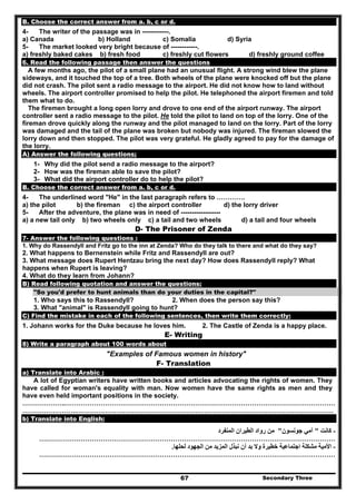Secondary Three67
B. Choose the correct answer from a. b, c or d.
4- The writer of the passage was in ------------.
a) Canada b) Holland c) Somalia d) Syria
5- The market looked very bright because of ------------.
a) freshly baked cakes b) fresh food c) freshly cut flowers d) freshly ground coffee
6. Read the following passage then answer the questions
A few months ago, the pilot of a small plane had an unusual flight. A strong wind blew the plane
sideways, and it touched the top of a tree. Both wheels of the plane were knocked off but the plane
did not crash. The pilot sent a radio message to the airport. He did not know how to land without
wheels. The airport controller promised to help the pilot. He telephoned the airport firemen and told
them what to do.
The firemen brought a long open lorry and drove to one end of the airport runway. The airport
controller sent a radio message to the pilot. He told the pilot to land on top of the lorry. One of the
fireman drove quickly along the runway and the pilot managed to land on the lorry. Part of the lorry
was damaged and the tail of the plane was broken but nobody was injured. The fireman slowed the
lorry down and then stopped. The pilot was very grateful. He gladly agreed to pay for the damage of
the lorry.
A) Answer the following questions;
1- Why did the pilot send a radio message to the airport?
2- How was the fireman able to save the pilot?
3- What did the airport controller do to help the pilot?
B. Choose the correct answer from a. b, c or d.
4- The underlined word "He" in the last paragraph refers to ………….
a) the pilot b) the fireman c) the airport controller d) the lorry driver
5- After the adventure, the plane was in need of ------------------
a) a new tail only b) two wheels only c) a tail and two wheels d) a tail and four wheels
D- The Prisoner of Zenda
7- Answer the following questions :
1. Why do Rassendyll and Fritz go to the inn at Zenda? Who do they talk to there and what do they say?
2. What happens to Bernenstein while Fritz and Rassendyll are out?
3. What message does Rupert Hentzau bring the next day? How does Rassendyll reply? What
happens when Rupert is leaving?
4. What do they learn from Johann?
B) Read following quotation and answer the questions:
"So you'd prefer to hunt animals than do your duties in the capital?"
1. Who says this to Rassendyll? 2. When does the person say this?
3. What "animal" is Rassendyll going to hunt?
C) Find the mistake in each of the following sentences, then write them correctly:
1. Johann works for the Duke because he loves him. 2. The Castle of Zenda is a happy place.
E- Writing
8) Write a paragraph about 100 words about
"Examples of Famous women in history"
F- Translation
a) Translate into Arabic :
A lot of Egyptian writers have written books and articles advocating the rights of women. They
have called for woman's equality with man. Now women have the same rights as men and they
have even held important positions in the society.
………………..……………………………………………………………………………………………………………
…………………….………………………………………………………………………………………………………
b) Translate into English:
-‫كانت‬"‫جونسون‬ ‫آمي‬"‫المنفرد‬ ‫الطيران‬ ‫رواد‬ ‫من‬
………………………………………………………………………………………………………………………
-‫لحلھا‬ ‫الجھود‬ ‫من‬ ‫المزيد‬ ‫نبذل‬ ‫أن‬ ‫بد‬ ‫وال‬ ‫خطيرة‬ ‫اجتماعية‬ ‫مشكلة‬ ‫األمية‬.
………………………………………………………………………………………………………………………
 