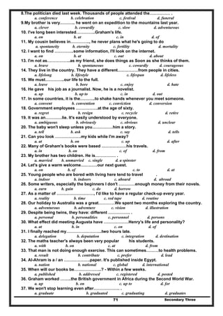 Secondary Three71
8.The politician died last week. Thousands of people attended the…………… .
a. conference b. celebration c. festival d. funeral
9.My brother is very……….. he went on an expedition to the mountains last year.
a. clever b. cowardly c. slow d. adventurous
10. I've long been interested…………..Graham's life.
a. on b. at c. in d. of
11. My cousin believes in………….., he never plans what he's going to do
a. spontaneity b. eternity c. fertility d. mortality
12. I want to find …………..some information, I'll look on the internet.
a. on b. at c. out d. about
13. I'm not as……………..as my friend, she does things as Soon as she thinks of them.
a. brave b. spontaneous c. cowardly d. courageous
14. They live in the country. They have a different……………from people in cities.
a. lifelong b. lifestyle c. lifespan d. lifeless
15. We must…………..our life to the full.
a. leave b. bore c. enjoy d. hate
16. He gave his job as a journalist. Now, he is a novelist.
a. up b. up to c. in d. out
17. In some countries, it is the………..to shake hands whenever you meet someone.
a. convent b. convention c. conviction d. conversion
18. Government employees …………….at the age of sixty.
a. regret b. resign c. recycle d. retire
19. It was an…………lie. It's easily understood by everyone.
a. ambiguous b. obviously c. obvious d. unclear
20. The baby won't sleep unless you……………him a story.
a. tell b. ask c. say d. tells
21. Can you look ……………….my kids while I'm away?
a. at b. on c. up d. after
22. Many of Graham's books were based ………………his travels.
a. in b. on c. of d. from
23. My brother has two children. He is…………… .
a. married b. unmarried c. single d. a spinster
24. Let's give a warm welcome…………our next guest.
a. on b. of c. to d. at
25. Young people who are bored with living here tend to travel .
a. indoor b. indoors c. aboard d. abroad
26. Some writers, especially the beginners I don't …………enough money from their novels.
a. earn b. gain c. do d. borrow
27. As a matter of ………………………, I'd like to have a regular check-up every year.
a. reality b. time c. red tape d. routine
28. Our holiday to Australia was a great…………We spent two months exploring the country.
a. adventurous b. adventure c. vision d. illustration
29. Despite being twins, they have: different ……………. .
a. personal b. personalities c. personnel d. persons
30. What effect did meeting Augusta have ………………Henry's life and personality?
a. at b. in c. on d. of
31. I finally reached my……………………..two hours late.
a. delegation b. deputation c. integration d. destination
32. The maths teacher's always been very popular his students.
a. with b. on c. at d. from
33. That man is not doing enough exercise. This can sometimes………to health problems.
a. result b. contribute c. prefer d. lead
34. AI-Ahram is a / an ……………….paper. It's published inside Egypt.
a. nation b. national c. global d. international
35. When will our books be………………..? - Within a few weeks.
a. published b. addressed c. registered d. posted
36. Graham worked ……..the British government in Africa during the Second World War.
a. up b. on c. up to d. for
37. We won't stop learning even after………………. .
a. graduate b. graduated c. graduating d. graduates
 