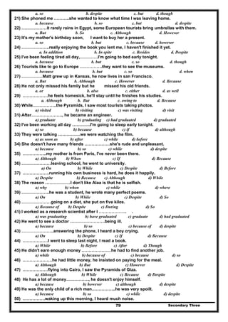 Secondary Three79
a. so b. despite c. but d. though
21) She phoned me ………..she wanted to know what time I was leaving home.
a. because b. so c. but d. despite
22) ………………it rarely rains in Egypt, some European tourists bring umbrellas with them.
a. But b. So c. Although d. However
23) It's my mother's birthday soon, I want to buy her a present.
a. so b. but c. because d. however
24) ………………..really enjoying the book you lent me, I haven't finished it yet.
a. In addition b. In spite c. Besides d. Despite
25) I've been feeling tired all day,………….I'm going to bed early tonight.
a. because b. but c. so d. though
26) Tourists like to go to Europe …………….they want to see the museums.
a. because b. but c. so d. when
27) ……………Matt grew up in Kansas, he now lives in san Francisco.
a. But b. Although c. However d. Because
28) He not only missed his family but he missed his old friends.
a. or b. also c. either d. as well
29) ………………he feels homesick, he'll stay until he finishes his studies.
a. Although b. But c. owing to d. Because
30) While……………..the Pyramids, I saw most tourists taking photos.
a) visited b) visiting c) was visiting d) visit
31) After…………………., he became an engineer.
a) graduate b) graduating c) had graduated d) graduated
32) I've been working all day ………….I'm going to sleep early tonight.
a) so b) because c) if d) although
33) They were talking …………….we were watching the film.
a) as soon as b) after c) while d) before
34) She doesn't have many friends ………………she's rude and unpleasant.
a) because b) so c) while d) despite
35) ……………..my mother is from Paris, I've never been there.
a) Although b) When c) If d) Because
36) …………………leaving school, he went to university.
a) On b) While c) Despite d) Before
37) ……………….running his own business is hard, he does it happily.
a) Despite b) Because c) Although d) While
38) The reason ………………I don't like Alaa is that he is selfish.
a) why b) when c) while d) where
39) ………………..he was a student, he wrote many perfect poems.
a) On b) While c) Despite d) So
40) …………………going on a diet, she put on five kilos.
a) Because of b) Despite c) During d) So
41) I worked as a research scientist after I ……………….. .
a) was graduating b) have graduated c) graduate d) had graduated
42) He went to see a doctor …………………….being ill.
a) because b) so c) because of d) despite
43) …………………..answering the phone, I heard a boy crying.
a) On b) Despite c) If d) Because
44) ………………I went to sleep last night, I read a book.
a) While b) Before c) After d) Though
45) He didn't earn enough money …………………he had to find another job.
a) while b) because of c) because d) so
46) …………………he had little money, he insisted on paying for the meal.
a) Although b) But c) However d) Despite
47) ………………flying into Cairo, I saw the Pyramids of Giza.
a) Although b) While c) Because d) Despite
48) He has a lot of money……………., he doesn't enjoy himself.
a) because b) however c) although d) despite
49) He was the only child of a rich man……………..he was very spoilt.
a) because b) so c) while d) despite
50) …………….waking up this morning, I heard much noise.
 