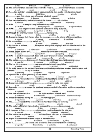 Secondary Three88
a) mix b) bleach c) hold d) educate
23. The parliament has passed some new traffic rules to……….the number of road accidents.
a) soak b) cut c) hold d) press
24. A…….is a cylinder- shaped piece of wood, metal etc. that can be rolled over and over.
a) gadget b) CD-Rom c) button d) roller
25. …………..you find a large sum of money, what will you do?
a) Announce b) Suppose c) Improve d) Believe
26. You can do shopping on the internet at the simple…………of a button.
a) pressure b) press c) pressurized d) press-up
27. AAn …………….is easy to carry and read at any time.
a) CD-Rom b) encyclopedia c) paperback d) reference book
28. AAN……….is a large book that contains facts about many Subjects.
a) encyclopedia b) paperback c) CD-Rom d) log
29. Through the internet, we can read…………….newspapers.
a) lining b) line c) offline d) online
30. Everyone clapped their hands when the manager………..the winner of the competition.
a) phoned b) pressed c) announced d) published
31. He pressed the……………to switch on TV.
a) roller b) button c) gadget d) screen
32. My brother is a chess…………, He spends a long time playing it with his friends and on the
computer.
a) enthusiast b) enthusiastic c) enthusiasm d) enthusiastically
33. Wood, paper, plastic are………………..materials which can be reused.
a) recycle b) recyclable c) recycling d) recycles
34. AAn is a set of books which deals with every branch of human knowledge.
a) CD-Rom b) paperback c) encyclopedia d) roller
35. The police ……………the suspect's fingerprints with those found at the crime scene.
a) regarded b) compared c) differed. d) explored
36. The car hit a rock and …………over many times before it caught fire .
a) soaked b) rolled c) recycled d) bleached
37. To make papyrus, the ancient Egyptians used the leaves of grass, soaked them in water and
pressed……………….to dry in the sun.
a) gathering b) together c) gather d) gatherer
38. I phoned Ali at home yesterday but he wasn't……………… .
a) recycled b) available c) removed d) pressed
39. "…………….." means to cover something with liquid for a period of time .
a) Announce _ b) Roll c) Soak d) Bleach
40. Every year, millions of trees are ……………….down to make new paper.
a) put b) take c) cut d) give
41. Computer …………are used for storing a large amount of information text form, sound and
pictures.
a) keyboards b) screens c) disks d) rollers
42. The new teacher is full of .................he urges students to work hard.
a) enthusiast b) enthusiastic c) enthusiasm d) enthusiastically
43. Wood is bleached during the ………….of making paper.
a) experiment b) process c) produce d) operation
44. The………..subject of the conversation is how to develop our industry.
a) mainly b) mean c) main d) mail
45. The picture of the television is clear because the…………….is enormous.
a)gadget b) disc c) screen d) roller
46. If you want to find………………..information, you Can log onto the internet.
a) recycled b) offline c) online d) printed
47. The instructor taught me…………….to keep fit and take part in competitions.
a) how b) what c) why d) who
48. Pupils in our schools must be taught in a safe healthy ……………… .
a) centre b) weather c) environment d) future
49. He is………………..; he shows a lot of interest and excitement about something.
a) regretful b) pessimistic c) optimistic d) enthusiastic
 