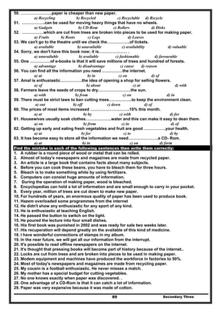 Secondary Three89
50. …………………..paper is cheaper than new paper.
a) Recycling b) Recycled c) Recyclable d) Recycle
51. ……………..can be used for moving heavy things that have no wheels.
a) Gadgets b) CD-Rom c) Rollers d) Disks
52. …………….which are cut from trees are broken into pieces to be used for making paper.
a) Fruits b) Roots c) Logs d) Leaves
53. We can't go to the theatre until we check the……………..of tickets.
a) available b) unavailable c) availability d) valuable
54. Sorry, we don't have this book now; it is………………… .
a) unavailable b) available c) fashionable d) favourable
55. One ……………of e-books is that it will save millions of trees and hundred of forests.
a) advantage b) disadvantage c) cause d) reason
56. You can find all the information you need ……………the internet.
a) at b) in c) on d) of
57. Amal is enthusiastic…………….the idea of opening a shop for selling flowers.
a) of b) about c) at d) with
58. Farmers leave the seeds of crops to dry……………………the sun.
a) with b) from c) on d) in
59. There must be strict laws to ban cutting trees……………..to keep the environment clean.
a) out b) off c) down d) of
60. The prices of most items increased ………………………..10% this month.
a) at b) by c) with d) for
61. Housewives usually soak clothes……………….water and this can make it easy to dean them.
a) on b) from c) in d) of
62. Getting up early and eating fresh vegetables and fruit are good …………….your health.
a) at b) for c) to d) by
63. It has become easy to store all the information we need………………….a CD- Rom.
a) at b) in c) on d) form
Find the mistake in each of the following sentences then write them correctly:
1. A rubber is a round piece of wood or metal that can be rolled.
2. Almost of today's newspapers and magazines are made from recycled paper.
3. An article is a large book that contains facts about many subjects.
4. Before you can cook these beans, you have to bleach them for three hours.
5. Bleach is to make something white by using fertilizers.
6. Computers can consist huge amounts of information.
7. During the operation of making paper, wood is bleached.
8. Encyclopedias can hold a lot of information and are small enough to carry in your pocket.
9. Every year, million of trees are cut down to make new paper.
10. For hundreds of years, an enormous quality of paper has been used to produce book.
11. Hazem overloaded some programmes from the internet
12. He didn't show any enthusiastic for any sport of any kind.
13. He is enthusiastic at teaching English.
14. He passed the button to switch on the light.
15. He poured the lecture into four small dishes.
16. His first book was punished in 2002 and was ready for sale two weeks later.
17. His recuperation will depend greatly on the available of this kind of medicine.
18. I have wonderful connections of stamps in my album.
19. In the near future, we will get all our information from the interrupt.
20. It's possible to read offline newspapers on the internet.
21. It's thought that pressing books will become part of history because of the internet..
22. Locks are cut from trees and are broken into pieces to be used in making paper.
23. Modem equipment and machines have produced the workforce in factories to 50%.
24. Most of today's newspapers and magazines are made from recycling paper.
25. My cousin is a football enthusiastic. He never misses a match.
26. My mother has a special budget for cutting vegetables.
27. No one knows exactly when paper was discovered. .
28. One advantage of a CD-Rom is that it can catch a lot of information.
29. Paper was very expensive because it was made of cotton.
 