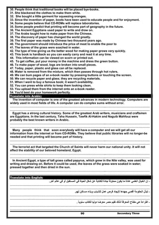 Secondary Three90
30. People think that traditional books will be placed bye-books.
31. She blackened the clothes to make them white.
32. She bought a little garment for squeezing oranges.
33. Since the invention of paper, boots have been used to educate people and for enjoyment.
34. Some people believe that CD-ROMs will replace laboratories.
35. Some people predict that printing will become part of geography in the future.
36. The Ancient Egyptians used paper to write and draw on.
37. The Arabs taught how to make paper from the Chinese.
38. The discovery of paper has changed the world greatly.
39. The first paper was made by Chinese two thousand years ago.
40. The government should introduce the price of meat to enable the poor to
41. The leaves of the grass were soached in water.
42. The type of tree giving us the better wood for making paper grows very quickly.
43. This book is hardback so you can easily carry and read it at any time.
44. This information can be viewed on scorn or printed out.
45. To get coffee, put your money in the machine and dress the green button.
46. To make paper of wood, logs are broken into small pieces.
47. Today, paper, plastic and glass can all be replaced.
48. Water is removed from the mixture, which then passes through hot rulers.
49. We can bum pages of an e-book reader by pressing buttons or touching the screen.
50. We can recycle paper and glass; they are recycling materials.
51. When I went to buy a famous book; it wasn't availability.
52. You can press white shirts to keep them looking clean.
53. You upload them from the internet onto an e-book reader.
54. You'd best do your homework perfectly.
Translate into Arabic:
The invention of computer is one of the greatest advances in modern technology. Computers are
widely used in most fields of life. A computer can do complex sums without error.
……………………………………………………………………………………..………………………………………
……………………………………………………………………………………..………………………………………
Egypt has a strong cultural history. Some of the greatest Arab writers, musicians and craftsmen
are Egyptians. In the last century, Taha Hussein, Tawfik Al-Hakim and Naguib Mahfouz were
probably the best known writers in Arabic.
……………………………………………………………………………………..………………………………………
……………………………………………………………………………………..………………………………………
Many people think that soon everybody will have a computer and we will get all our
information from the internet or from CD-ROMs. They believe that public libraries will no longer-be
needed and that printing will become part of history.
……………………………………………………………………………………..………………………………………
……………………………………………………………………………………..………………………………………
The terrorist act that targeted the Church of Saints will never harm our national unity .It will not
affect the stability of our beloved homeland, Egypt.
……………………………………………………………………………………..………………………………………
……………………………………………………………………………………..………………………………………
In Ancient Egypt, a type of tall grass called papyrus, which grew in the Nile valley, was used for
writing and drawing on. Before it could be used, the leaves of the grass were soaked in water;
pressed together and then dried in the sun.
……………………………………………………………………………………..………………………………………
……………………………………………………………………………………..………………………………………
Translate into English:
-‫إن‬‫آخر‬ ‫عالم‬ ‫في‬ ‫أو‬ ‫المستقبل‬ ‫في‬ ‫الحياة‬ ‫شكل‬ ‫عن‬ ‫للكتابة‬ ‫جادة‬ ‫محاولة‬ ‫يكون‬ ‫ما‬ ‫عادة‬ ‫العلمي‬ ‫الخيال‬.
……………………………………………………………………………………..………………………………………
……………………………………………………………………………………..………………………………………
-‫لھم‬ ‫مساكن‬ ‫وبناء‬ ‫للشباب‬ ‫عمل‬ ‫فرص‬ ‫إليجاد‬ ‫جھدھا‬ ‫أقصي‬ ‫الحكومة‬ ‫تبذل‬.
……………………………………………………………………………………..………………………………………
……………………………………………………………………………………..………………………………………
-‫مصر‬ ‫تقيم‬ ‫لذلك‬ ‫المعرفة‬ ‫مفتاح‬ ‫ھي‬ ‫القراءة‬‫للكتاب‬ ‫دوليا‬ ‫معرضا‬‫سنويا‬ً.
……………………………………………………………………………………..………………………………………
……………………………………………………………………………………..………………………………………
 