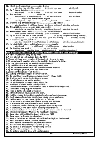 Secondary Three95
32. I think most bestsellers …………..as e-books.
a) will be read b) will be reading c) win have been read d) will read
33. By Friday, a decision…………………… .
a) will make b) will be made c) will have been made d) win be making
34. The furniture……………………..tomorrow.
a) will deliver b) win be delivered c) will have delivered d) is delivered
35. I ……………….my exams by the end of August.
a) will finish b) finish c) will have finished d) finished
36. With the help of robots I surgeons……………………operations .
a) will perform b) will be performed c) will have performed d) will be performing
37. This problem………………..as soon as possible.
a) will discuss b) will be discussing c) will have discussed d) will be discussed
38. Vast areas of desert land ………………….by the government.
a)will reclaim b) will be reclaiming c) will be reclaimed d) will have reclaimed
39. By the end of this year T more houses………………for young people and newly married.
a) will build b) will have been built c) will have building d) will be building
40. In the coming years, pollution……………… .
a) will be eliminated b) would eliminate c) will eliminate d) will have been eliminated
41. I predict that in future, mobile phones…………….smaller.
a) will make b) will be made c) will be making d) are making
42. By this time next week, I…………………my test results.
a) will hear b) will be heard c) will have heard d) will have been heard
Find the mistake in each of the following sentences then write them correctly:
1.A lot of projects will carry out by 2020.
2.A new city will be built outside Cairo by 2020.
3.Ahmed will have been completed his studies by the end the year.
4.Ali hopes he will travelled all over the world by the time he's thirty.
5.By 10 o'clock, Soha will be reached her destination.
6.By 2045 Electric car will exchange petrol ones.
7.By the time the firemen arrive, the fire destroys the building.
8.By the time you get back, I will had tidied it up.
9.Come early to work or you'll dismiss.
10. Cutting on trees damages the environment.
11. Do you think you will be passed your exams? - I hope I will.
12. Engineers will not be finished the new road.
13. He will given a prize by the teacher.
14. He will tell about his exam result tomorrow.
15. Hundreds of towns will be built by 20100.
16. I expect solar heating will have been used in homes on a large scale.
17. I finish this job by 10 p.m. tomorrow
18. I had to do the whole job of my own.
19. I think Huda will have gone home soon.
20. I will have been finished this mission by eleven o'clock tomorrow.
21. I will have collected you from Peter's house on my way home.
22. I will move to my new house by the end of October.
23. I'm sure you'll have had a wonderful holiday next summer.
24. In a months time, the problem of water will be settled.
25. In the future, more electricity will generate from wind power.
26. In the future, some cities will be building under the sea.
27. In the near future, most of our shopping will have done on the internet.
28. Inflation increases by 1% over the next twelve months.
29. More cities will build in the desert by the year 2020.
30. More money will spent on education.
31. More of the music we listen to will be downloading from the internet.
32. Most bestsellers will be reads as e-books.
33. Most farmers dry the seeds of plants on the sun. .
34. Music will be downloading easily and quickly.
35. My brother is enthusiastic for travelling abroad.
36. My car will have repaired in an hour.
37. My sister's wedding dress will buy tomorrow.
 