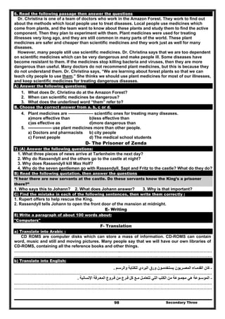 Secondary Three98
6. Read the following passage then answer the questions
Dr. Christina is one of a team of doctors who work in the Amazon Forest. They work to find out
about the methods which local people use to treat diseases. Local people use medicines which
come from plants, and the team want to know about these plants and study them to find the active
component. Then they plan to experiment with them. Plant medicines were used for treating
illnesses very long ago, and they are still common in many parts of the world. These plant
medicines are safer and cheaper than scientific medicines and they work just as well for many
diseases.
However, many people still use scientific medicines. Dr. Christina says that we are too dependent
on scientific medicines which can be very dangerous and make people ill. Some diseases have
become resistant to them. If the medicines stop killing bacteria and viruses, then they are more
dangerous than useful. Many doctors do not recommend plant medicines, but this is because they
do not understand them. Dr. Christina says, “We are learning about forest plants so that we can
teach city people to use them.” She thinks we should use plant medicines for most of our illnesses,
and keep scientific medicines for treating dangerous diseases.
A) Answer the following questions;
1. What does Dr. Christina do at the Amazon Forest?
2. When can scientific medicines be dangerous?
3. What does the underlined word “them” refer to?
B. Choose the correct answer from a. b, c or d.
4. Plant medicines are ------------------ scientific ones for treating many diseases.
a)more effective than b)less effective than
c)as effective as d)more dangerous than
5. ----------------- use plant medicines more than other people.
a) Doctors and pharmacists b) city people
c) Forest people d) The medical school students
D- The Prisoner of Zenda
7) (A) Answer the following questions:
1. What three pieces of news arrive at Tarlenheim the next day?
2. Why do Rassendyll and the others go to the castle at night?
3. Why does Rassendyll kill Max Holf?
4. Why do the seven gentlemen go with Rassendyll, Sapt and Fritz to the castle? What do they do?
B) Read the following quotation. then answer the questions
“I hear there are new servants at the castle. Do these servants know the King’s a prisoner
there?”
1. Who says this to Johann? 2. What does Johann answer? 3. Why is that important?
C) Find the mistake in each of the following sentences, then write them correctly :
1. Rupert offers to help rescue the King.
2. Rassendyll tells Johann to open the front door of the mansion at midnight.
E- Writing
8) Write a paragraph of about 100 words about:
"Computers"
F- Translation
a) Translate into Arabic :
CD ROMS are computer disks which can store a mass of information. CD-ROMS can contain
word, music and still and moving pictures. Many people say that we will have our own libraries of
CD-ROMS, containing all the reference books and other things.
…………………………………………………………………..…………………………………………………………
…………………………………………………………………..…………………………………………………………
b) Translate into English:
-‫والرسـم‬ ‫للكتابة‬ ‫البردي‬ ‫ورق‬ ‫يستخدمـون‬ ‫المصـريون‬ ‫القدمـاء‬ ‫كان‬.
…………………………………………………………………..…………………………………………………………
-‫تتعامـ‬ ‫التي‬ ‫الكتب‬ ‫من‬ ‫مجمـوعة‬ ‫ھي‬ ‫الموسـوعة‬‫ل‬‫فـرع‬ ‫كل‬ ‫مـع‬‫اإلنسانية‬ ‫المعـرفة‬ ‫فـروع‬ ‫من‬.
…………………………………………………………………..…………………………………………………………
…………………………………………………………………..…………………………………………………………
 