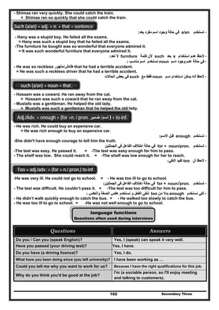 Secondary Three102
- Shimaa ran very quickly. She could catch the train.
= Shimaa ran so quickly that she could catch the train.
Such (a/an) + adj. + n. + that + sentence
--‫تستخدم‬‫تستخدم‬a/an‫يعد‬ ‫مفرد‬ ‫اسم‬ ‫وجود‬ ‫حالة‬ ‫في‬‫يعد‬ ‫مفرد‬ ‫اسم‬ ‫وجود‬ ‫حالة‬ ‫في‬::
- Hany was a stupid boy. He failed all the exams.
= Hany was such a stupid boy that he failed all the exams.
-The furniture he bought was so wonderful that everyone admired it.
= It was such wonderful furniture that everyone admired it.
--‫استخدام‬ ‫عدم‬ ‫الحظ‬‫استخدام‬ ‫عدم‬ ‫الحظ‬aa‫بعد‬‫بعد‬such‫كلمة‬ ‫ألن‬‫كلمة‬ ‫ألن‬furniture‫تعد‬ ‫ال‬‫تعد‬ ‫ال‬::
--‫اسم‬ ‫وجود‬ ‫عدم‬ ‫حالة‬ ‫في‬‫اسم‬ ‫وجود‬ ‫عدم‬ ‫حالة‬ ‫في‬noun‫مناسب‬ ‫اسم‬ ‫نستخدم‬‫مناسب‬ ‫اسم‬ ‫نستخدم‬::
- He was so reckless ‫طائش‬‫طائش‬//‫متھور‬‫متھور‬ that he had a terrible accident.
= He was such a reckless driver that he had a terrible accident.
--‫اسم‬ ‫استخدام‬ ‫يمكن‬ ‫أنه‬ ‫الحظ‬‫اسم‬ ‫استخدام‬ ‫يمكن‬ ‫أنه‬ ‫الحظ‬noun‫مع‬ ‫فقط‬‫مع‬ ‫فقط‬such‫الحا‬ ‫بعض‬ ‫في‬‫الحا‬ ‫بعض‬ ‫في‬‫الت‬‫الت‬
such (a/an) + noun + that..
- Hossam was a coward. He ran away from the cat.
= Hossam was such a coward that he ran away from the cat.
- Mustafa was a gentleman. He helped the old lady.
= Mustafa was such a gentleman that he helped the old lady.
Adj./Adv. + enough + (for +n. / pron. ‫اسم‬/‫ضمير‬ ) + to-inf.
- He was rich. He could buy an expensive car.
= He was rich enough to buy an expensive car.
--‫تستخدم‬‫تستخدم‬enough‫االسم‬ ‫قبل‬‫االسم‬ ‫قبل‬::
-She didn't have enough courage to tell him the truth.
--‫ت‬‫ت‬‫ستخدم‬‫ستخدم‬for + noun/pron..‫الجملتين‬ ‫في‬ ‫الفاعل‬ ‫اختالف‬ ‫حالة‬ ‫في‬‫الجملتين‬ ‫في‬ ‫الفاعل‬ ‫اختالف‬ ‫حالة‬ ‫في‬
-The test was easy. He passed it. = -The test was easy enough for him to pass.
- The shelf was low. She could reach it. = -The shelf was low enough for her to reach.
--‫أن‬ ‫الحظ‬‫أن‬ ‫الحظ‬too‫النفي‬ ‫تفيد‬‫النفي‬ ‫تفيد‬::
.Too + adj./adv. + (for + n./ pron.) to-inf
-He was very ill. He could not go to school. = - He was too ill to go to school.
--‫تستخدم‬‫تستخدم‬for + noun//pron..‫الجملتين‬ ‫في‬ ‫الفاعل‬ ‫اختالف‬ ‫حالة‬ ‫في‬‫الجملتين‬ ‫في‬ ‫الفاعل‬ ‫اختالف‬ ‫حالة‬ ‫في‬::
- The test was difficult. He couldn’t pass it. = -The test was too difficult for him to pass.
--‫نستخدم‬ ‫لكي‬‫نستخدم‬ ‫لكي‬enough‫من‬ ‫بدال‬‫من‬ ‫بدال‬too‫والعكس‬ ‫الصفة‬ ‫عكس‬ ‫نستخدم‬ ‫و‬ ‫الفعل‬ ‫ننفي‬‫والعكس‬ ‫الصفة‬ ‫عكس‬ ‫نستخدم‬ ‫و‬ ‫الفعل‬ ‫ننفي‬::
- He didn’t walk quickly enough to catch the bus. = - He walked too slowly to catch the bus.
- He was too ill to go to school. = -He was not well enough to go to school.
language functions
Questions often used during interviews
Questions  Answers 
Do you / Can you (speak English)? Yes, I (speak) can speak it very well.
Have you passed (your driving test)? Yes, I have.
Do you have (a driving licence)? Yes, I do.
What have you been doing since (you left university)? I have been working as …
Could you tell me why you want to work for us? Because I have the right qualifications for this job.
Why do you think you'd be good at the job?
I'm (a sociable person, so I'll enjoy meeting
and talking to customers).
 