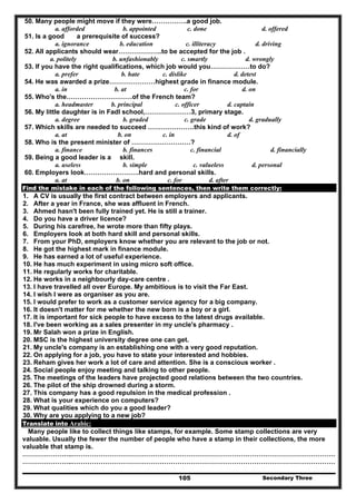 Secondary Three105
50. Many people might move if they were…………….a good job.
a. afforded b. appointed c. done d. offered
51. Is a good a prerequisite of success?
a. ignorance b. education c. illiteracy d. driving
52. All applicants should wear………………..to be accepted for the job .
a. politely b. unfashionably c. smartly d. wrongly
53. If you have the right qualifications, which job would you………………to do?
a. prefer b. hate c. dislike d. detest
54. He was awarded a prize…………………highest grade in finance module.
a. in b. at c. for d. on
55. Who's the…………………………of the French team?
a. headmaster b. principal c. officer d. captain
56. My little daughter is in Fadl school,…………………3, primary stage.
a. degree b. graded c. grade d. gradually
57. Which skills are needed to succeed …………………this kind of work?
a. at b. on c. in d. of
58. Who is the present minister of ………………………?
a. finance b. finances c. financial d. financially
59. Being a good leader is a skill.
a. useless b. simple c. valueless d. personal
60. Employers look…………………….hard and personal skills.
a. at b. on c. for d. after
Find the mistake in each of the following sentences, then write them correctly:
1. A CV is usually the first contract between employers and applicants.
2. After a year in France, she was affluent in French.
3. Ahmed hasn't been fully trained yet. He is still a trainer.
4. Do you have a driver licence?
5. During his carefree, he wrote more than fifty plays.
6. Employers look at both hard skill and personal skills.
7. From your PhD, employers know whether you are relevant to the job or not.
8. He got the highest mark in finance module.
9. He has earned a lot of useful experience.
10. He has much experiment in using micro soft office.
11. He regularly works for charitable.
12. He works in a neighbourly day-care centre .
13. I have travelled all over Europe. My ambitious is to visit the Far East.
14. I wish I were as organiser as you are.
15. I would prefer to work as a customer service agency for a big company.
16. It doesn't matter for me whether the new born is a boy or a girl.
17. It is important for sick people to have excess to the latest drugs available.
18. I've been working as a sales presenter in my uncle's pharmacy .
19. Mr Salah won a prize in English.
20. MSC is the highest university degree one can get.
21. My uncle's company is an establishing one with a very good reputation.
22. On applying for a job, you have to state your interested and hobbies.
23. Reham gives her work a lot of care and attention. She is a conscious worker .
24. Social people enjoy meeting and talking to other people.
25. The meetings of the leaders have projected good relations between the two countries.
26. The pilot of the ship drowned during a storm.
27. This company has a good repulsion in the medical profession .
28. What is your experience on computers?
29. What qualities which do you a good leader?
30. Why are you applying to a new job?
Translate into Arabic:
Many people like to collect things like stamps, for example. Some stamp collections are very
valuable. Usually the fewer the number of people who have a stamp in their collections, the more
valuable that stamp is.
…………………..…………………………………………………………………………………………………………
…………………..…………………………………………………………………………………………………………
 