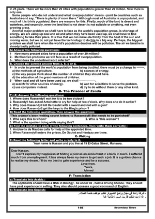 Secondary Three110
in 25 years. There will be more than 20 cities with populations greater than 20 million. Now there is
only one.
Some people- who do not understand what ‘overpopulation’ means - point to countries such as
Australia-and say, "There is plenty of room there." Although most of Australia is unpopulated, and
much of it is thinly populated, there are reasons for this. Firstly, much of the land is desert and
waterless, and secondly, even the land that is not desert is not suitable or anything, not even
growing grass.
Another major problem we shall have to face as the world's population grows, is shortage of
energy. We are using up coal and oil and when they have been used up, we shall have to find
something to take their place. It is true that we can make electricity from the heat of the sun and
moving water, but we do not yet have the technology to do this in a big way. Perhaps, the biggest
problem we shall have when the world's population doubles will be pollution. The air we breathe is
already badly polluted.
A) Answer the following questions;
1- How many present cities have a population of over 20 million?
2- Mention two problems we will face as a result of overpopulation.
3- What does the underlined word refer to?
B. Choose the correct answer from a. b, c or d.
4- In order to prevent the world's population from being doubled, there must be a change in --------.
a) the methods of agriculture. b) sources of energy.
c) the way people think about the number of children they should have.
d) the education of the great numbers of children.
5- When coal and oil have been used up, we shall -----------------.
a) search for other sources of energy. b) wait for scientists to solve the problem.
c) use computers instead. d) try to do without them or any other kind.
D- The Prisoner of Zenda
7) (A) Answer the following questions:
1. Where does Rassendyll wait for it to be two o'clock?
2. Rassendyll has asked Antoinette to cry for help at two o'clock. Why does she do it earlier?
3. Why does Rassendyll kill De Gautet with a sword and not with a gun?
4. How does Rassendyll get the keys to the King's prison?
B) Read the following quotation. then answer the questions
"This woman's been writing secret letters to Rassendyll! She needs to be punished!"
1. Who says this to whom? 2. Who is "this woman"?
3. What is the speaker doing while saying this?
C) Find the mistake in each of the following sentences, then write them correctly :
1. Antoinette de Mauban calls for help at the appointed time.
2. When Rassendyll enters the prison, De Gautet and Hentzau are there.
E- Writing
8) Read the following letter and write a reply to it.
Your name is Hassan and you live at 19 El-Galaa Street, Mansura.
Dear Hassan,
I can’t express my happiness at finding a post as an accountant in a bank in Cairo. I suffered
much from unemployment. It has always been my desire to get such a job. It is a golden chance
to realize my dream. I’ll do my best to gain experience and be a success.
Love from.
Yours,
Ahmed
F- Translation
a) Translate into Arabic :
The applicants should have a BSC in Biology , be under 30 , hold a driving licence. They should
have past experience in selling. They also should possess a good command of English.
b) Translate into English:
-‫العمالء‬ ‫خدمة‬ ‫موظف‬ ‫تطلب‬ ‫الكمبيوتر‬ ‫برامج‬ ‫مجال‬ ‫في‬ ‫رائدة‬ ‫شركة‬.
-‫غدا‬ ‫الذاتية‬ ‫السيرة‬ ‫فأرسل‬ ‫التقدم‬ ‫أردت‬ ‫إذا‬ً
 