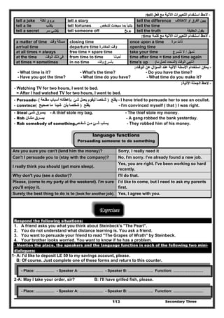 Secondary Three113
--‫فعل‬ ‫مع‬ ‫اآلتية‬ ‫التعبيرات‬ ‫استخدام‬ ‫الحظ‬‫فعل‬ ‫مع‬ ‫اآلتية‬ ‫التعبيرات‬ ‫استخدام‬ ‫الحظ‬tell::
tell a joke ‫نكتة‬ ‫يروي‬ tell a story tell the difference ‫االختالف‬ ‫أو‬ ‫الفرق‬ ‫يبين‬
tell a lie ‫يكذب‬ tell fortunes ‫بم‬ ‫يتنبأ‬‫لشخص‬ ‫سيحدث‬ ‫ا‬ tell the time
tell a secret ‫سر‬ ‫يفشي‬ُ tell someone off ‫يوبخ‬ tell the truth ‫الحقيقة‬ ‫يقول‬
--‫كلمة‬ ‫مع‬ ‫اآلتية‬ ‫التعبيرات‬ ‫استخدام‬ ‫الحظ‬‫كلمة‬ ‫مع‬ ‫اآلتية‬ ‫التعبيرات‬ ‫استخدام‬ ‫الحظ‬time::
a matter of time ‫وقت‬ ‫مسألة‬ closing time once upon a time ‫مرة‬ ‫ذات‬
arrival time departure time ‫المغادرة‬ ‫وقت‬ opening time
at all times = always free time = spare time take your time ‫تمھل‬/‫تتسرع‬ ‫ال‬
at the time ‫الوقت‬ ‫ذلك‬ ‫في‬ from time to time ‫أحيانا‬ time after time = time and time again
at times = sometimes in no time ‫وقت‬ ‫بأسرع‬ time's up ‫الوقت‬ ‫انتھي‬)‫ما‬ ‫لعمل‬ ‫المحدد‬(
--‫الوقت‬ ‫عن‬ ‫السؤال‬ ‫عند‬ ‫اآلتية‬ ‫األسئلة‬ ‫استخدام‬ ‫يمكن‬‫الوقت‬ ‫عن‬ ‫السؤال‬ ‫عند‬ ‫اآلتية‬ ‫األسئلة‬ ‫استخدام‬ ‫يمكن‬::
- What time is it? - What's the time? - Do you have the time?
- Have you got the time? - What time do you have? - What time do you make it?
--‫اآلتية‬ ‫الجملة‬ ‫الحظ‬‫اآلتية‬ ‫الجملة‬ ‫الحظ‬::
- Watching TV for two hours, I went to bed.
= After I had watched TV for two hours, I went to bed.
- Persuade-- ‫يقنع‬‫يقنع‬))‫ل‬ ‫شخصا‬‫ل‬ ‫شخصا‬‫مقنعة‬ ‫أسباب‬ ‫بإعطائه‬ ‫شئ‬ ‫بعمل‬ ‫يقوم‬‫مقنعة‬ ‫أسباب‬ ‫بإعطائه‬ ‫شئ‬ ‫بعمل‬ ‫يقوم‬( - I have tried to persuade her to see an oculist.
- convince ‫يقنع‬‫يقنع‬))‫صحيح‬ ‫ما‬ ‫شيئا‬ ‫بأن‬ ‫شخصا‬‫صحيح‬ ‫ما‬ ‫شيئا‬ ‫بأن‬ ‫شخصا‬(( - I'm convinced myself ( that ) I was right.
- Steal ‫يسـرق‬‫يسـرق‬‫شـئ‬‫شـئ‬ - A thief stole my bag. - The thief stole my money.
- Rob ‫يس‬‫يس‬‫ـ‬‫ـ‬‫رق‬‫رق‬‫مك‬‫مك‬‫ـ‬‫ـ‬‫ان‬‫ان‬ - A gang robbed the bank yesterday.
- Rob somebody of something ‫يسلب‬‫يسلب‬‫ش‬‫ش‬‫ـ‬‫ـ‬‫ئ‬‫ئ‬‫م‬‫م‬‫ـ‬‫ـ‬‫ن‬‫ن‬‫شخ‬‫شخ‬‫ـ‬‫ـ‬‫ص‬‫ص‬ - They robbed him of his money.
language functions
Persuading someone to do something
Are you sure you can't (lend him the money)? Sorry, I really need it
Can't I persuade you to (stay with the company)? No, I'm sorry. I've already found a new job.
I really think you should (get more sleep).
Yes, you are right. I've been working so hard
recently.
Why don't you (see a doctor)? I'll do that.
Please, (come to my party at the weekend). I'm sure
you'll enjoy it.
I'd like to come, but I need to ask my parents
first.
Surely the best thing to do is to (look for another job). Yes, I agree with you.
Exercises
Respond the following situations:
1. A friend asks you what you think about Steinbeck's "The Pearl".
2. You do not understand what distance learning is. You ask a friend.
3. You want to persuade your friend to read "The Grapes of Wrath" by Steinbeck.
4. Your brother looks worried. You want to know if he has a problem.
- Mention the place, the speakers and the language function in each of the following two mini-
dialogues:
1- A: I'd like to deposit LE 50 to my savings account, please.
B: Of course. Just complete one of these forms and return to this counter.
2-A: May I take your order, sir? B: I'll have grilled fish, please.
- Place: …………… - Speaker A: ………….…… - Speaker B: ……………….. Function: ……………………
- Place: …………… - Speaker A: ………….…… - Speaker B: ……………….. Function: ……………………
 