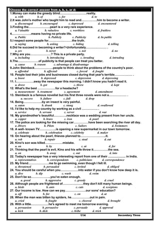 Secondary Three114
Choose the correct answer from a, b, c, or d:
1.Money can make the greedy blind………………………reality.
a. with b. of c. for d. to
2.It was John's mother who taught him to read and…………….him to become a writer.
a. discouraged b. encouraged c. depressed d. encountered
3.Finding the………………….pearl is a very rare experience.
a. Valuable b. valueless c. worthless d. fruitless
4.……………….means having no private life.
a. Public b. Publicly c. Publicity d. In public
5.I respect some people for……………………the truth.
a. saying b. asking c. hiding d. telling
6.Did he succeed in becoming a writer?-Unfortunately………………… .
a. yes b. never c. not d. no
7.Why are you…………………? This is a private party.
a. including b. introducing c. invading d. intruding
8.The…………………of publicity is that people can treat you better.
a. cause b. reason c. advantage d. disadvantage
9.John Steinbeck……………….people to think about the problems of the country's poor.
a. afforded b. affected· c. forced d. fought
10. People lost their jobs and businesses closed during that year's terrible……………… .
a. boost b. depressed c. depression d. depressing
11. I………………away the newspaper this morning. I didn't know you hadn't read it.
a. drove b. got c. threw d. kept
12. What's the best ………………for a headache?
a. measurement b. treatment c. agreement d. amendment
13. Steinbeck is a famous novelist but his first three novels were not a……………… .
a. success b. failure c. fall d. drop
14. Being……………….by an insect is very painful.
a. eaten b. drunk c. stung d. swallowed
15. I'd like to help my country by working as a civil ……………. .
a, service b. servant c. server d. war
16. My grandmother's beautiful………….necklace was a wedding present from her uncle.
a. copper b. brass c. iron d. pearl
17. The police are looking for the missing car……………have been searching the river all day.
a .Divers b. Pilots c. Sailors d. Swimmers
18. A well- known TV……………..is opening a new supermarket in our town tomorrow.
a. celebrate b. celebration c. celebrity d. maker
19. On hearing about the pearl, thieves planned to……………………..it.
a. rob b. repair c. steal d. eat
20. Kino's son was killed………………mistake.
a. on b. by c. at d. for
21. Thinking that the pearl is evil, Kino and his wife throw it……………the sea.
a. on b. away c. out d. into
22. Today's newspaper has a very interesting report from one of their ..................... in India.
a. representatives b. correspondents c. politicians d. correspondence
23. My friend…………………me to go swimming, even though I felt ill.
a. threatened b. persuaded c. invited d. obliged
24. You should be careful when you………………into water if you don't know how deep it is.
a. dive b. dip c. wash d. swim
25. Don't be so………………..you've eaten enough.
a. greed b. aggressive c. greedy d. cruel
26. Although people are frightened of…………………they don't kill many human beings.
a. birds b. ants c. cats d. scorpions
27. Our income is low. How can we pay…………………our sons' education?
a. off b. for c. on d. at
28. When the man was bitten by spiders, he……………….out in pain.
a. cried b. fought c. cheered d. brought
29. With a little………………he's agreed to meet me tomorrow evening.
a. persuasion b. persuasive c. persuade d. approval
a. kick b. dick c. bribe d. trick
 