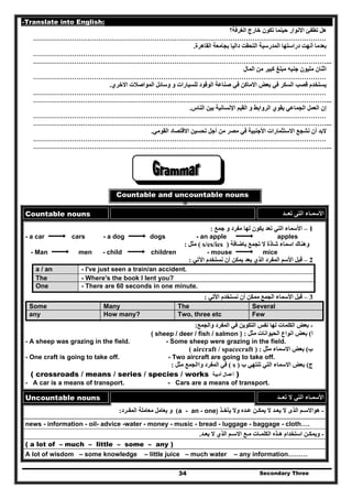 Secondary Three34
-Translate into English:
‫الغرفة؟‬ ‫خارج‬ ‫تكون‬ ‫حينما‬ ‫االنوار‬ ‫تطفئ‬ ‫ھل‬
………………………………………………………………………………………………………………………
‫القاھرة‬ ‫بجامعة‬ ‫داليا‬ ‫التحقت‬ ‫المدرسية‬ ‫دراستھا‬ ‫أنھت‬ ‫بعدما‬.
………………………………………………………………………………………………………………………
………………………………………………………………………………………………………………………...
‫مب‬ ‫جنيه‬ ‫مليون‬ ‫اثنان‬‫المال‬ ‫من‬ ‫كبير‬ ‫لغ‬
………………………………………………………………………………………………………………………
‫االخري‬ ‫المواصالت‬ ‫وسائل‬ ‫و‬ ‫للسيارات‬ ‫الوقود‬ ‫صناعة‬ ‫في‬ ‫االماكن‬ ‫بعض‬ ‫في‬ ‫السكر‬ ‫قصب‬ ‫يستخدم‬.
………………………………………………………………………………………………………………………
………………………………………………………………………………………………………………………...
‫الجماعي‬ ‫العمل‬ ‫إن‬‫الناس‬ ‫بين‬ ‫اإلنسانية‬ ‫القيم‬ ‫و‬ ‫الروابط‬ ‫يقوي‬.
………………………………………………………………………………………………………………………
………………………………………………………………………………………………………………………...
‫القومي‬ ‫االقتصاد‬ ‫تحسين‬ ‫أجل‬ ‫من‬ ‫مصر‬ ‫في‬ ‫األجنبية‬ ‫االستثمارات‬ ‫نشجع‬ ‫أن‬ ‫البد‬.
………………………………………………………………………………………………………………………
………………………………………………………………………………………………………………………...
Countable and uncountable nouns
Countable nouns ‫تعــد‬ ‫التى‬ ‫األسمـاء‬
1–‫جمع‬ ‫و‬ ‫مفرد‬ ‫لھا‬ ‫يكون‬ ‫تعد‬ ‫التي‬ ‫األسماء‬:
- a car cars - a dog dogs - an apple apples
‫باضافة‬ ‫تجمع‬ ‫ال‬ ‫شاذة‬ ‫اسماء‬ ‫وھناك‬)s/es/ies(‫مثل‬:
- Man men - child children - mouse mice
2–‫اآلتي‬ ‫نستخدم‬ ‫أن‬ ‫يمكن‬ ‫يعد‬ ‫الذي‬ ‫المفرد‬ ‫األسم‬ ‫قبل‬:
a / an - I've just seen a train/an accident.
The - Where's the book I lent you?
One - There are 60 seconds in one minute.
3–‫األتي‬ ‫نستخدم‬ ‫أن‬ ‫ممكن‬ ‫الجمع‬ ‫األسماء‬ ‫قبل‬:
Some Many The Several
any How many? Two, three etc Few
-‫ا‬ ‫بعض‬‫والجمع‬ ‫المفرد‬ ‫في‬ ‫التكوين‬ ‫نفس‬ ‫لھا‬ ‫لكلمات‬:
‫ا‬(‫مثل‬ ‫الحيوانات‬ ‫انواع‬ ‫بعض‬:( sheep / deer / fish / salmon )
- A sheep was grazing in the field. - Some sheep were grazing in the field.
‫ب‬(‫مثل‬ ‫االسماء‬ ‫بعض‬:( aircraft / spacecraft )
- One craft is going to take off. - Two aircraft are going to take off.
‫ج‬(‫ب‬ ‫تنتھي‬ ‫التي‬ ‫االسماء‬ ‫بعض‬)s(‫مثل‬ ‫واالجمع‬ ‫المفرد‬ ‫في‬:
( crossroads / means / series / species / works ‫أدبية‬ ‫أعمال‬ )
- A car is a means of transport. - Cars are a means of transport.
Uncountable nouns ‫تعــد‬ ‫ال‬ ‫التي‬ ‫األسمـاء‬
-‫يأخـذ‬ ‫وال‬ ‫عـده‬ ‫يمكـن‬ ‫ال‬ ‫يعـد‬ ‫ال‬ ‫الذى‬ ‫ھواالسـم‬)- onea - an(‫المفـرد‬ ‫معاملة‬ ‫يعامل‬ ‫و‬:
news - information - oil- advice -water - money - music - bread - luggage - baggage - cloth….
-‫يعـ‬ ‫ال‬ ‫الذي‬ ‫االسـم‬ ‫مـع‬ ‫الكلمـات‬ ‫ھـذه‬ ‫استخدام‬ ‫ويمكـن‬‫د‬.
( a lot of – much – little – some – any )
A lot of wisdom – some knowledge – little juice – much water – any information………
 