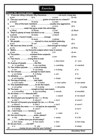 Secondary Three39
Exercises
Choose the correct answer:
1. If you are riding a bicycle, fifty kilometres ………………..not such a long way.
a) are b) is c) were d) was
2. Can you count how ……………………. grains of sand are on a beach?
a) much b) many c) some d) any
3. One of the team members ……………….. usually very aggressive.
a) are b) be c) were d) is
4. …………………. water has gone under this old bridge.
a) Many b) Plenty c) Lots d) Much
5. There is plenty of meat, but there is not …………… bread.
a) plenty b) many c) much d) a lot
6. I’m sorry. I haven’t made…………………change.
a) any b) many c) plenty d) a
7. Six people …………………… injured in a bus accident yesterday.
a) are b) was c) were d) is
8. We have two litres of milk. ………………….. that enough for today?
a) Are b) Was c) Is d) Were
9. Maths …………… my favourite subject when I was in school.
a) was b) were c) is d) are
10. The police ……………. arrested three suspects.
a) is b) have c) are d) has
11. Two hours ………….a long time to wait.
a- is b- are c- have been d- were
12. A group of people …………..the film.
a- is watching b- are watching c- watching d- watched
13. Two million pounds ………..a lot of money.
a- are b- are being c- is being d- is
14. Ten minutes …………….enough to reach Cairo.
a- are being b- is being c- are d- is
15. Athletics ………..your body fit.
a- are keeping b- keep c- keeps d- kept
16. The bag of money ………….last night.
a- were stolen b- is stolen c- were stolen d- are stolen
17. This basketball team ………..to win the match.
a- are going b- is going c- am going d- going
18. The team …………………tonight to their next match..
a- is travelling b- are travelling c- travels d- travelled
19. Are there ------------biscuits left?
a- any b- some c- much d- too much
20. The trousers you bought for me ------- fit me.
a- don’t b- doesn’t c- isn’t d- aren’t
21. The pair of trousers you bought for me ------- fit me.
a- doesn’t b- don’t c- isn’t d- aren’t
22. Fortunately the news ----------- as bad as we expected.
a- is being b- aren’t c- is d- isn’t
23. – I don't have --------- furniture.
a- many b- much c- some d- a
24. Can you bring me ………….water ,please?
a- any b- some c- many d- a lot
25. …………..coffee have you drunk today?
a- how many b- how much c- how d- how long
26. Do you have ……..rice left?
a- a b- any c- some d- many
27. ……………money do you need for your holiday?
 