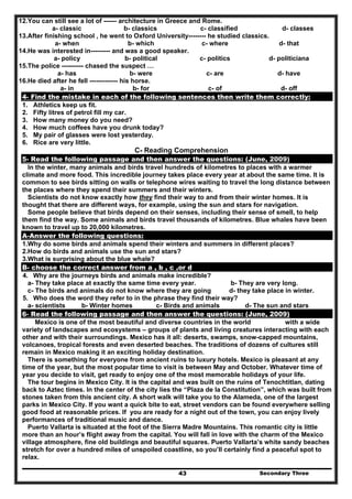 Secondary Three43
12.You can still see a lot of ------ architecture in Greece and Rome.
a- classic b- classics c- classified d- classes
13.After finishing school , he went to Oxford University-------- he studied classics.
a- when b- which c- where d- that
14.He was interested in--------- and was a good speaker.
a- policy b- political c- politics d- politiciana
15.The police ---------- chased the suspect …
a- has b- were c- are d- have
16.He died after he fell ------------- his horse.
a- in b- for c- of d- off
4- Find the mistake in each of the following sentences then write them correctly:
1. Athletics keep us fit.
2. Fifty litres of petrol fill my car.
3. How many money do you need?
4. How much coffees have you drunk today?
5. My pair of glasses were lost yesterday.
6. Rice are very little.
C- Reading Comprehension
5- Read the following passage and then answer the questions: (June, 2009)
In the winter, many animals and birds travel hundreds of kilometres to places with a warmer
climate and more food. This incredible journey takes place every year at about the same time. It is
common to see birds sitting on walls or telephone wires waiting to travel the long distance between
the places where they spend their summers and their winters.
Scientists do not know exactly how they find their way to and from their winter homes. It is
thought that there are different ways, for example, using the sun and stars for navigation.
Some people believe that birds depend on their senses, including their sense of smell, to help
them find the way. Some animals and birds travel thousands of kilometres. Blue whales have been
known to travel up to 20,000 kilometres.
A-Answer the following questions:
1.Why do some birds and animals spend their winters and summers in different places?
2.How do birds and animals use the sun and stars?
3.What is surprising about the blue whale?
B- choose the correct answer from a , b , c ,or d
4. Why are the journeys birds and animals make incredible?
a- They take place at exactly the same time every year. b- They are very long.
c- The birds and animals do not know where they are going d- they take place in winter.
5. Who does the word they refer to in the phrase they find their way?
a- scientists b- Winter homes c- Birds and animals d- The sun and stars
6- Read the following passage and then answer the questions: (June, 2009)
Mexico is one of the most beautiful and diverse countries in the world with a wide
variety of landscapes and ecosystems – groups of plants and living creatures interacting with each
other and with their surroundings. Mexico has it all: deserts, swamps, snow-capped mountains,
volcanoes, tropical forests and even deserted beaches. The traditions of dozens of cultures still
remain in Mexico making it an exciting holiday destination.
There is something for everyone from ancient ruins to luxury hotels. Mexico is pleasant at any
time of the year, but the most popular time to visit is between May and October. Whatever time of
year you decide to visit, get ready to enjoy one of the most memorable holidays of your life.
The tour begins in Mexico City. It is the capital and was built on the ruins of Tenochtitlan, dating
back to Aztec times. In the center of the city lies the “Plaza de la Constitution”, which was built from
stones taken from this ancient city. A short walk will take you to the Alameda, one of the largest
parks in Mexico City. If you want a quick bite to eat, street vendors can be found everywhere selling
good food at reasonable prices. If you are ready for a night out of the town, you can enjoy lively
performances of traditional music and dance.
Puerto Vallarta is situated at the foot of the Sierra Madre Mountains. This romantic city is little
more than an hour’s flight away from the capital. You will fall in love with the charm of the Mexico
village atmosphere, fine old buildings and beautiful squares. Puerto Vallarta’s white sandy beaches
stretch for over a hundred miles of unspoiled coastline, so you’ll certainly find a peaceful spot to
relax.
 