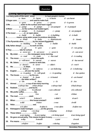 Secondary Three56
Exercises
Choose the correct answer:
1.In many parts of the word , wood …………….. to heat people's homes.
a – burn b – burns c – is burnt d – are burnt
2.Sugar cane ………………… and used to make fuel.
a – grow b – grows c – grown d – is grown
3.We ………………water to the surface and heat it again.
a – pump b – pumps c – are pumped d – is pumped
4.Water ……………..to the surface and heated again.
a – pumps b – is pumped c – pump d – are pumped
5.The tower …………..in an open place.
a – build b – builds c – is building d – is built
6.…………… means using water power to produce electricity.
a – Wind b – Solar c – Hydroelectric d - Atomic
7.The Pyramids were……………..by the ancient Egyptians.
a – building b – built c – builds d – build
8.My father always ………….. to work on time.
a – go b – goes c – gone d – was going
9.They …………. late for school.
a – never are b – are never c – never is d – can never
10. My sister ……………. the newspaper every morning.
a – read b – reads c – has read d – is reading
11. The moon ……………….. round the earth.
a – will move b – moved c – moves d – has moved
12. Mr. Salem……………… comes to work late.
a – doesn't b – never c – didn't d – won't
13. We ………………in Allah.
a – believe b – believes c – are believing d – is believing
14. English …………. all over the world.
a – is spoken b – will speak c – is speaking d – has spoken
15. The house …………….. by the sun.
a – heated b – heats c – is heated d – are heated
16. ………………..the letter written?
a – Do b – Does c – Is d – Are
17. Ahmed ……………. a cup of tea every morning.
a-always has b-has always c-always had d-had always
18. Rubbish ………………..and burnt.
a-collects b-collected c-are collected d-is collected
19. We prefer coffee………………tea.
a-on b-to c-at d-than
20. The road ……………….used.
a-isn’t b-doesn’t c-didn’t d-can’t
21. When …………………… this house erected?
a-did b-does c-was d-will
22. Heba ………………………… sad.
a-is often b-often is c-was often d-often was
23. Kidnappers made hostages ………….on the ground.
a-sleep c-to sleep c-sleeping d-sleeps
24. These letters ………………..now.
a-are typing b-were typing c-is being typed d-are being typed
25. He gave annual party, This means he gave it every………………………
a-day b-month c-year d-week
26. Pre means ……………………..
a-before b-after c-during d-against
 