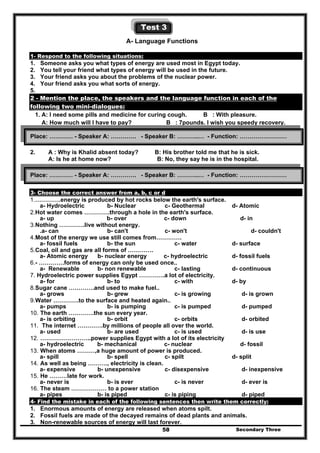 Secondary Three58
Test 3
A- Language Functions
1- Respond to the following situations:
1. Someone asks you what types of energy are used most in Egypt today.
2. You tell your friend what types of energy will be used in the future.
3. Your friend asks you about the problems of the nuclear power.
4. Your friend asks you what sorts of energy.
5.
2 - Mention the place, the speakers and the language function in each of the
following two mini-dialogues:
1. A: I need some pills and medicine for curing cough. B : With pleasure.
A: How much will I have to pay? B : 7pounds. I wish you speedy recovery.
2. A : Why is Khalid absent today? B: His brother told me that he is sick.
A: Is he at home now? B: No, they say he is in the hospital.
3- Choose the correct answer from a, b, c or d
1.………….energy is produced by hot rocks below the earth's surface.
a- Hydroelectric b- Nuclear c- Geothermal d- Atomic
2.Hot water comes ………….through a hole in the earth's surface.
a- up b- over c- down d- in
3.Nothing ………….live without energy.
.a- can b- can't c- won't d- couldn't
4.Most of the energy we use still comes from………….
a- fossil fuels b- the sun c- water d- surface
5.Coal, oil and gas are all forms of ………….
a- Atomic energy b- nuclear energy c- hydroelectric d- fossil fuels
6.- ………….forms of energy can only be used once..
a- Renewable b- non renewable c- lasting d- continuous
7. Hydroelectric power supplies Egypt ………….a lot of electricity.
a- for b- to c- with d- by
8.Sugar cane ………….and used to make fuel..
a- grows b- grew c- is growing d- is grown
9.Water ………….to the surface and heated again..
a- pumps b- is pumping c- is pumped d- pumped
10. The earth ………….the sun every year.
a- is orbiting b- orbit c- orbits d- orbited
11. The internet ………….by millions of people all over the world.
a- used b- are used c- is used d- is use
12. ……………………..power supplies Egypt with a lot of its electricity
a- hydroelectric b- mechanical c- nuclear d- fossil
13. When atoms ………,a huge amount of power is produced.
a- spill b- spell c- spilt d- split
14. As well as being ………., electricity is clean.
a- expensive b- unexpensive c- disexpensive d- inexpensive
15. He ………late for work.
a- never is b- is ever c- is never d- ever is
16. The steam ……………… to a power station
a- pipes b- is piped c- is piping d- piped
4- Find the mistake in each of the following sentences then write them correctly:
1. Enormous amounts of energy are released when atoms spilt.
2. Fossil fuels are made of the decayed remains of dead plants and animals.
3. Non-renewable sources of energy will last forever.
Place: ………… - Speaker A: …………. - Speaker B: ………..… - Function: ……………………
Place: ………… - Speaker A: …………. - Speaker B: ………..… - Function: ……………………
 