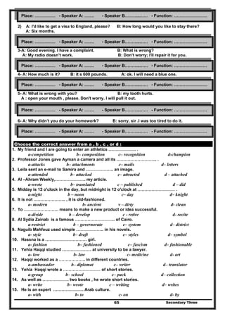 Secondary Three65
2) A: I'd like to get a visa to England, please? B: How long would you like to stay there?
A: Six months.
3-A: Good evening. I have a complaint. B: What is wrong?
A: My radio doesn’t work. B: Don’t worry; I'll repair it for you.
4- A: How much is it? B: it s 600 pounds. A: ok. I will need a blue one.
5- A: What is wrong with you? B: my tooth hurts.
A : open your mouth , please. Don't worry. I will pull it out.
6- A: Why didn’t you do your homework? B: sorry, sir .I was too tired to do it.
A : ok , next time I see it .
Choose the correct answer from a , b , c , or d :
1. My friend and I are going to enter an athletics ……………….. .
a-competition b– composition c– recognition d-champion
2. Professor Jones gave Ayman a camera and all its ……………………….. .
a-attacks b– attachments c– mails d– letters
3. Leila sent an e-mail to Samira and ……………….. an image.
a-attended b– attacked c– attracted d – attached
4. Al –Ahram Weekly,…………………. my article.
a-wrote b– translated c – published d – did
5. Midday is 12 o'clock in the day, but midnight is 12 o'clock at ……………………… .
a-night b – noon c– day d– knight
6. It is not ………………….. , it is old-fashioned.
a- modern b- ancient v – dirty d- clean
7. To ……………………. means to make a new product or idea successful.
a-divide b – develop c - retire d- recite
8. Al Sydia Zainab is a famous ……………………….. of Cairo.
a-restrict b – governorate c– system d– district
9. Naguib Mahfouz used simple ……………….. in his novels.
a- style b– draft c– styles d– symbol
10. Hassna is a ………………………… girl.
a- fashion b– fashioned c– fascism d– fashionable
11. Yehia Haqqi studied ………………… at university to be a lawyer.
a- low b- law c- medicine d- art
12. Haqqi worked as a ………………. in different countries.
a-ambassador b– diplomat c– writer d– translator
13. Yehia Haqqi wrote a ……………………… of short stories.
a-group b– school c– pack d– collection
14. As well as ………………. two books , he wrote short stories.
a- write b– wrote c – writing d– writes
15. He is an expert …………………. Arab culture.
a- with b- to c- on d- by
Place: …………… - Speaker A: ……. - Speaker B………..…… - Function: ……………………
Place: …………… - Speaker A: ……. - Speaker B………..…… - Function: ……………………
Place: …………… - Speaker A: ……. - Speaker B………..…… - Function: ……………………
Place: …………… - Speaker A: ……. - Speaker B………..…… - Function: ……………………
Place: …………… - Speaker A: ……. - Speaker B………..…… - Function: ……………………
Place: …………… - Speaker A: ……. - Speaker B………..…… - Function: ……………………
 