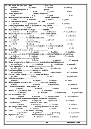 Secondary Three66
16. His story, the post man , was …………………. into a film.
a-make b– made c – makes d– making
17. This shop sells goods at ……………………… prices.
a- limited b– fix c – fixed d– fox
18. She is a graduate ……………… Oxford University.
a- in b- of c– from d– at
19. He is a publisher his work is to ………………..stories and novels.
a-write b– translate c– publish d– public
20. Al Gamalya is a famous ……………… of Cairo.
a- restrict b – governorate c– system d– district
21. I really enjoyed that book , it is written in a very simple ------------
a-style b – road c– draft d– styles
22. My sister loves clothes and buys ------------ dresses.
a- very old b– traditional c– fashionable d– old-fashioned
23. He won a prize for one of the --------------- of his short stories.
a- pack b– school c– collect d– collection
24. He worked -------------- for more than 20 years.
a- aboard b– above c- abroad d– ashore
25. He has a ---------------- routine in writing.
a-fixed b– fixing c– fax d– mix
26. As -------------------------- as I am concerned , this is an interesting book.
a-long b– soon c– tall d– far
27. He cannot work because of his …………………….. .
a-ability b – facility c– flexibility d - disability
28. A …………….. is one of the first people to do something that others will continue.
a-biologist b – beginner c – pioneer d- bystander
29. All people must ………………. the law.
a-obey b– break c– destroy d – damage
30. Some people believe that ……………… on animals should be banned.
a-experiments b– experience c – experiences d– examples
31. There was nobody in the house ……………………….. Ali.
a-rather than b – other than c– otherwise d– other
32. I had several bad ……………… during my last trip.
a-experiences b– experience c– experiments d– extensions
33. I haven't had a steady ……………. since last March.
a-career b– job c– work d– profession
34. Which team do you …………………?
a- export b– import c– support d– report
35. He is regarded as one of the …………….. of modern science.
a-heads b– bosses c- supervisors d– pioneers
36. The verb of the word " attachment " is ………………..
a-attend b– attack c– attract d– attach
37. Midday is 12 in the day, but ……………….is 12 at night.
a-mid year b– midnight c– mid evening d– good night
38. It is not modern , it is ………………………
a-stylish b– modern c– new-fashioned d – old-fashioned
39. The person who does something that others will continue is…………
a- pioneer b–engineer c–journalist d–chemist
40. They still wear …………….. clothes in siwa Oasis.
a- habits b– traditional c – customs d– tradition
41. We always take a three …………. holiday at the end of the year.
a-months b– month's c – month d– months'
42. Ali is ……………….of Ain Shams University.
a-graduated b– graduate c– graduating d – a graduate
43. My father is a / an …………... He is interested in politics.
a-engineer b– diplomat c– politician d– political
 