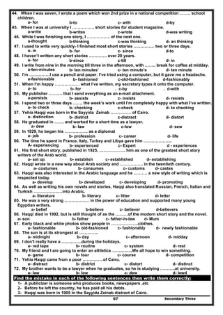Secondary Three67
44. When I was seven, I wrote a poem which won 2nd prize in a national competition …….. school
children.
a- for b-to c- with d-by
45. When I was at university I ……………. short stories for student magazine.
a-write b-writes c-wrote d-was writing
46. While I was finishing one story, I …………….. of the next one.
a-thought b-thinking c-was thinking d- an thinking
47. I used to write very quickly- I finished most short stories …………… two or three days.
a- in b- for c- since d-to
48. I haven’t written any short stories …………. over 20 years.
a- for b-since c-till d- in
49. I write from nine in the morning till three in the afternoon, with …….. break for coffee at midday.
a-ten-minutes b- ten minutes’ c- ten minute’s d- ten minute
50. I’m ……………I use a pencil and paper. I’ve tried using a computer, but it gave me a headache.
a-fashionable b- fashioned c-old-fashioned d-fashionably
51. When I’m happy ……………… what I’ve written, my secretary types it onto the computer.
a- to . b- for . c-by . d-with
55. My publisher ………. that I send everything as an e-mail attachment.
a-persists b- assists c- insists d- resists
56. I spend two or three days ……. the week’s work until I’m completely happy with what I’ve written.
a- to check b- checking c-check d- to checking
57. Yehia Haqqi was born in the Sayyida Zeinab …………… of Cairo.
a- distinction b- district c-distract d- distort
58. He graduated in ……. and worked for a short time as a lawyer.
a- dew b- law c-low d- sew
59. In 1929, he began his …………….. as a diplomat
a- job b- profession c- career d- life
60. The time he spent in France, Italy, Turkey and Libya gave him ………………...
A- experiencing b- experienced c- Expert d - experiences
61. His first short story, published in 1925, ………………. him as one of the greatest short story
writers of the Arab world.
a- set up b- establish c- established d- establishing
62. Haqqi wrote in a new way about Arab society and …………….. in the twentieth century.
a- costumes b- consumes c- customs d- castes
63. Haqqi was also interested in the Arabic language and he ………. a new style of writing which is
respected today.
a- develop b- developed c- developing d- promoting
64. As well as writing his own novels and stories, Haqqi also translated Russian, French, Italian and
Turkish …………………into Arabic.
a- literature b- literary c- litter d- letter
65. He was a very strong ……………… in the power of education and supported many young
Egyptian writers.
a- belief b-believe c- believer d-believers
66. Haqqi died in 1992, but is still thought of as the ………of the modern short story and the novel.
a- son b- father c- father-in-law d- Mum
67. Early black and white photos show people in ………………..clothes.
a- fashionable b- old-fashioned c- fashionably d- newly fashionable
68. The sun is at its strongest at …………..
a- midnight b- day c- afternoon d- midday
69. I don’t really have a ……..…….during the holidays.
a- red tape b- routine c- system d- rest
70. My friend and I are going to enter an athletics …….……..We all hope to win something.
a- game b- tour c- course d- competition
71. Yehia Haqqi came from a poor ……………of Cairo.
a- distract b- district c- distort d- distinct
72. My brother wants to be a lawyer when he graduates, so he is studying ………..at university.
a- law b- low c- dew d- lewd
Find the mistake in each of the following sentences then write them correctly:
1- A publicizer is someone who produces books, newspapers ,etc
2- Before he left the country, he has paid all his debts.
3- Haqqi was born in 1905 in the Sayyida Zeinab distract of Cairo.
 