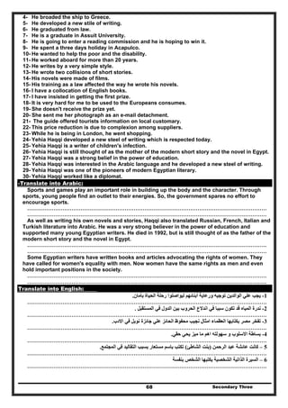 Secondary Three68
4- He broaded the ship to Greece.
5- He developed a new stile of writing.
6- He graduated from law.
7- He is a graduate in Assuit University.
8- He is going to enter a reading commission and he is hoping to win it.
9- He spent a three days holiday in Acapulco.
10- He wanted to help the poor and the disability.
11- He worked aboard for more than 20 years.
12- He writes by a very simple style.
13- He wrote two collisions of short stories.
14- His novels were made of films.
15- His training as a law affected the way he wrote his novels.
16- I have a collocation of English books.
17- I have insisted in getting the first prize.
18- It is very hard for me to be used to the Europeans consumes.
19- She doesn't receive the prize yet.
20- She sent me her photograph as an e-mail detachment.
21- The guide offered tourists information on local customary.
22- This price reduction is due to complexion among suppliers.
23- While he is being in London, he went shopping.
24- Yehia Haqqi developed a new steel of writing which is respected today.
25- Yehia Haqqi is a writer of children's infection.
26- Yehia Haqqi is still thought of as the mother of the modern short story and the novel in Egypt.
27- Yehia Haqqi was a strong belief in the power of education.
28- Yehia Haqqi was interested in the Arabic language and he developed a new steel of writing.
29- Yehia Haqqi was one of the pioneers of modern Egyptian literary.
30- Yehia Haqqi worked like a diplomat.
-Translate into Arabic:
Sports and games play an important role in building up the body and the character. Through
sports, young people find an outlet to their energies. So, the government spares no effort to
encourage sports.
………………………………………………………………………………………………………………………
………………………………………………………………………………………………………………………
As well as writing his own novels and stories, Haqqi also translated Russian, French, Italian and
Turkish literature into Arabic. He was a very strong believer in the power of education and
supported many young Egyptian writers. He died in 1992, but is still thought of as the father of the
modern short story and the novel in Egypt.
………………………………………………………………………………………………………………………
………………………………………………………………………………………………………………………
Some Egyptian writers have written books and articles advocating the rights of women. They
have called for women's equality with men. Now women have the same rights as men and even
hold important positions in the society.
………………………………………………………………………………………………………………………
………………………………………………………………………………………………………………………
Translate into English:
1-‫بأمان‬ ‫الحياة‬ ‫رحلة‬ ‫ليواصلوا‬ ‫أبنائھم‬ ‫ورعاية‬ ‫توجيه‬ ‫الوالدين‬ ‫علي‬ ‫يجب‬.
………………………………………………………………………………………………………………………
2-‫المستقبل‬ ‫في‬ ‫الدول‬ ‫بين‬ ‫الحروب‬ ‫اندالع‬ ‫في‬ ‫سببا‬ ‫تكون‬ ‫قد‬ ‫المياه‬ ‫ندرة‬.
………………………………………………………………………………………………………………………
3-‫العظ‬ ‫بكتابھا‬ ‫مصر‬ ‫تفخر‬‫االدب‬ ‫في‬ ‫نوبل‬ ‫جائزة‬ ‫علي‬ ‫الحائز‬ ‫محفوظ‬ ‫نجيب‬ ‫امثال‬ ‫ماء‬.
………………………………………………………………………………………………………………………
4-‫حقي‬ ‫يحي‬ ‫ميز‬ ‫ما‬ ‫اھم‬ ‫سھولته‬ ‫و‬ ‫االسلوب‬ ‫بساطة‬.
………………………………………………………………………………………………………………………
5–‫الرحمن‬ ‫عبد‬ ‫عائشة‬ ‫كانت‬)‫الشاطئ‬ ‫بنت‬(‫التق‬ ‫بسبب‬ ‫مستعار‬ ‫باسم‬ ‫تكتب‬‫المجتمع‬ ‫في‬ ‫اليد‬.
………………………………………………………………………………………………………………………
6–‫بنفسة‬ ‫الشخص‬ ‫يكتبھا‬ ‫الشخصية‬ ‫الذاتية‬ ‫السيرة‬
………………………………………………………………………………………………………………………
 