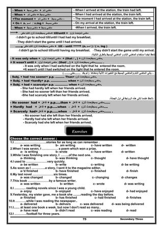 Secondary Three75
- When + ‫ماضي‬‫بسيط‬ + ‫ماضي‬‫تام‬ - When I arrived at the station, the train had left.
- When + ‫ماضي‬‫تام‬ + ‫ماضي‬‫بسيط‬ - When I had arrived at the station, the train left.
=The moment + ‫ماضي‬‫تام‬ + ‫ماضي‬‫ب‬‫سيط‬ - - The moment I had arrived at the station, the train left.
= On + n. ‫اسـم‬ / v.ing + ‫ماضى‬‫بسيــط‬ - On my arrival at the station, the train left.
- When + ‫ماضي‬‫بسيط‬ + ‫ماضي‬‫بسيط‬ -When I arrived, the train left.
‫ماضي‬‫بسيط‬)‫ثان‬ ‫حدث‬(‫غالبا‬‫منفى‬ + till/until + ‫ماضي‬‫تام‬)‫أول‬ ‫حدث‬(
-I didn't go to school till/until I had had my breakfast.
-They didn't start the game until I had arrived.
‫ماضي‬‫بسيط‬)‫ثان‬ ‫حدث‬(‫غالبا‬‫منفى‬ + till – until (n. ‫اسـم‬ ) / ( v. ing )
-I didn't go to school till/until having my breakfast. -They didn't start the game until my arrival.
‫التالية‬ ‫بالطرق‬ ‫البسيط‬ ‫الماضي‬ ‫و‬ ‫التام‬ ‫الماضي‬ ‫استخدام‬ ‫ايضا‬ ‫الحظ‬: -
- It was only when + ‫ماضي‬‫تام‬)‫أول‬ ‫حدث‬( + (that / , ) + ‫ماضي‬‫بسيط‬)‫ثان‬ ‫حدث‬( .
= It wasn't until + ‫ماضي‬‫تام‬)‫أول‬ ‫حدث‬( (that/ , ) + ‫ماضي‬‫بسيط‬)‫ثان‬ ‫حدث‬( …….. .
- It was only when I had switched on the light that he entered the room.
=It wasn't until I had switched on the light that he entered the room.
–‫البسي‬ ‫والماضي‬ ‫التام‬ ‫الماضي‬ ‫يأتي‬‫وم‬ ‫اآلتية‬ ‫التعبيرات‬ ‫مع‬ ‫ط‬‫عناھا‬)‫يكد‬ ‫لم‬........‫حتى‬( ........
- Subj. + had +no sooner+ p.p. ………. Than+ ‫ماضي‬‫بسيط‬)‫ثان‬ ‫حدث‬( .
= Subj. + had +hardly+ p.p. ……………… when + ‫ماضي‬‫بسيط‬)‫ثان‬ ‫حدث‬( .
= Subj. + had + scarcely+ p.p. ………..… when + ‫ماضي‬‫بسيط‬)‫ثان‬ ‫حدث‬( .
- She had hardly left when her friends arrived.
- She had no sooner left than her friends arrived.
-She had scarcely left when her friends arrived.
‫الجملة‬ ‫اول‬ ‫في‬ ‫الروابط‬ ‫ھذه‬ ‫تاتي‬ ‫عندما‬ ‫الحظ‬: -
- No sooner had + ‫فاعل‬ + p.p…..than + ‫فاعل‬ + ‫ماضي‬‫بسيط‬)‫ح‬‫ثان‬ ‫دث‬( ……
= Hardly had + ‫فاعل‬ + p.p…..when ‫فاعل‬+ + ‫ماضي‬‫بسيط‬)‫ثان‬ ‫حدث‬( ….
= Scarcely had+ ‫فاعل‬ + p.p…...when ‫فاعل‬+ + ‫ماضي‬‫بسيط‬)‫ثان‬ ‫حدث‬( ……. .
- No sooner had she left than her friends arrived.
- Hardly had she left when her friends arrived.
- Scarcely had she left when her friends arrived.
Exercises
Choose the correct answer :
1.I …………………………..stories for as long as can remember .
a- was writing b- am writing c- have written d- written
2.When l was seven, l ……………. a poem which won a prize.
a- is writing b- wrote c- have written d- written
3.While I was finishing one story, I ……..of the next one.
a- thinking b- was thinking c- thought d- have thought
4.I used to …………………very quickly.
a- be written b- write c- writing d- be writing
5.As soon as I …………..a story, I sent it to the magazine editor.
a-'d finished b- have finished c- finished d- finish
6.My last novel …………………six times.
a- was changed b- changed c- changing d- changes
7.This book …………………by a famous writer.
a- was written b- written c- wrote d- was writing
8.I ............. reading novels since l was a young child.
a- enjoy b- enjoyed c- have enjoyed d- had enjoyed
9.Yesterday, my sister gave, me a book she .........reading the day before.
a- finished b- has finished c- had finished d- finishes
10.It ………..while I was reading the newspaper..
a- delivered b- delivers c- was delivered d- was being delivered
11.I....... at least one book a week, but now I don't read so many..
a- have read b- didn’t read c- was reading d- read
12.I …………football for three years.
 