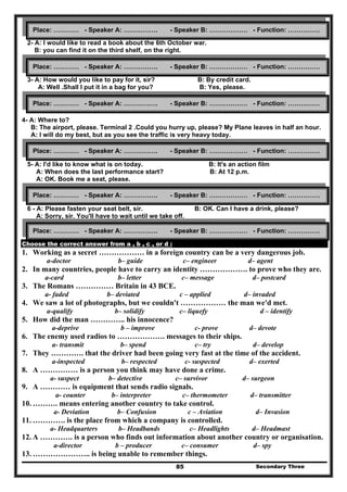 Secondary Three85
2- A: I would like to read a book about the 6th October war.
B: you can find it on the third shelf, on the right.
3- A: How would you like to pay for it, sir? B: By credit card.
A: Well .Shall I put it in a bag for you? B: Yes, please.
4- A: Where to?
B: The airport, please. Terminal 2 .Could you hurry up, please? My Plane leaves in half an hour.
A: I will do my best, but as you see the traffic is very heavy today.
5- A: I'd like to know what is on today. B: It's an action film
A: When does the last performance start? B: At 12 p.m.
A: OK. Book me a seat, please.
6 - A: Please fasten your seat belt, sir. B: OK. Can I have a drink, please?
A: Sorry, sir. You'll have to wait until we take off.
Choose the correct answer from a , b , c , or d :
1. Working as a secret ……………… in a foreign country can be a very dangerous job.
a-doctor b– guide c– engineer d– agent
2. In many countries, people have to carry an identity ………………. to prove who they are.
a-card b– letter c– message d– postcard
3. The Romans …………… Britain in 43 BCE.
a- faded b– deviated c – applied d– invaded
4. We saw a lot of photographs, but we couldn't ……………… the man we'd met.
a-qualify b– solidify c– liquefy d – identify
5. How did the man ………….. his innocence?
a-deprive b – improve c- prove d– devote
6. The enemy used radios to ………………. messages to their ships.
a- transmit b– spend c– try d– develop
7. They …………. that the driver had been going very fast at the time of the accident.
a-inspected b– respected c- suspected d– exerted
8. A …………… is a person you think may have done a crime.
a- suspect b– detective c– survivor d– surgeon
9. A ………… is equipment that sends radio signals.
a- counter b– interpreter c– thermometer d– transmitter
10. ………. means entering another country to take control.
a- Deviation b– Confusion c – Aviation d– Invasion
11. …………. is the place from which a company is controlled.
a- Headquarters b– Headbands c– Headlights d– Headmast
12. A …………. is a person who finds out information about another country or organisation.
a-director b – producer c– consumer d– spy
13. ………………….. is being unable to remember things.
Place: ………… - Speaker A: ……………. - Speaker B: ……………… - Function: ……………
Place: ………… - Speaker A: ……………. - Speaker B: ……………… - Function: ……………
Place: ………… - Speaker A: ……………. - Speaker B: ……………… - Function: ……………
Place: ………… - Speaker A: ……………. - Speaker B: ……………… - Function: ……………
Place: ………… - Speaker A: ……………. - Speaker B: ……………… - Function: ……………
Place: ………… - Speaker A: ……………. - Speaker B: ……………… - Function: ……………
 