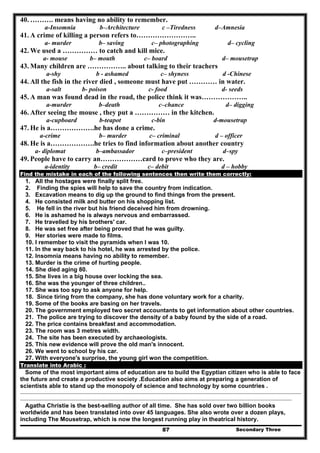 Secondary Three87
40. ………. means having no ability to remember.
a-Insomnia b–Architecture c –Tiredness d–Amnesia
41. A crime of killing a person refers to……………………..
a- murder b– saving c– photographing d– cycling
42. We used a …………… to catch and kill mice.
a- mouse b– mouth c– board d– mousetrap
43. Many children are …………….. about talking to their teachers
a-shy b - ashamed c– shyness d -Chinese
44. All the fish in the river died , someone must have put ………… in water.
a-salt b- poison c- food d- seeds
45. A man was found dead in the road, the police think it was………………..
a-murder b–death c–chance d– digging
46. After seeing the mouse , they put a …………… in the kitchen.
a-cupboard b-teapot c-bin d-mousetrap
47. He is a……………….he has done a crime.
a-crime b– murder c– criminal d – officer
48. He is a……………….he tries to find information about another country
a- diplomat b–ambassador c–president d–spy
49. People have to carry an………………card to prove who they are.
a-identity b– credit c– debit d – hobby
Find the mistake in each of the following sentences then write them correctly:
1. All the hostages were finally split free.
2. Finding the spies will help to save the country from indication.
3. Excavation means to dig up the ground to find things from the present.
4. He consisted milk and butter on his shopping list.
5. He fell in the river but his friend deceived him from drowning.
6. He is ashamed he is always nervous and embarrassed.
7. He travelled by his brothers' car.
8. He was set free after being proved that he was guilty.
9. Her stories were made to films.
10. I remember to visit the pyramids when I was 10.
11. In the way back to his hotel, he was arrested by the police.
12. Insomnia means having no ability to remember.
13. Murder is the crime of hurting people.
14. She died aging 80.
15. She lives in a big house over locking the sea.
16. She was the younger of three children..
17. She was too spy to ask anyone for help.
18. Since tiring from the company, she has done voluntary work for a charity.
19. Some of the books are basing on her travels.
20. The government employed two secret accountants to get information about other countries.
21. The police are trying to discover the density of a baby found by the side of a road.
22. The price contains breakfast and accommodation.
23. The room was 3 metres width.
24. The site has been executed by archaeologists.
25. This new evidence will prove the old man's innocent.
26. We went to school by his car.
27. With everyone's surprise, the young girl won the competition.
Translate into Arabic :
Some of the most important aims of education are to build the Egyptian citizen who is able to face
the future and create a productive society .Education also aims at preparing a generation of
scientists able to stand up the monopoly of science and technology by some countries .
..........................................................................................................................................................................................................................................
..................................................................................................................................................................................................................................
Agatha Christie is the best-selling author of all time. She has sold over two billion books
worldwide and has been translated into over 45 languages. She also wrote over a dozen plays,
including The Mousetrap, which is now the longest running play in theatrical history.
 