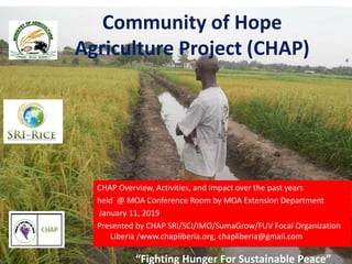 “Fighting Hunger For Sustainable Peace”
Community of Hope
Agriculture Project (CHAP)
CHAP Overview, Activities, and Impact over the past years
held @ MOA Conference Room by MOA Extension Department
January 11, 2019
Presented by CHAP SRI/SCI/IMO/SumaGrow/FUV Focal Organization
Liberia /www.chapliberia.org, chapliberia@gmail.com
“Fighting Hunger For Sustainable Peace”
 