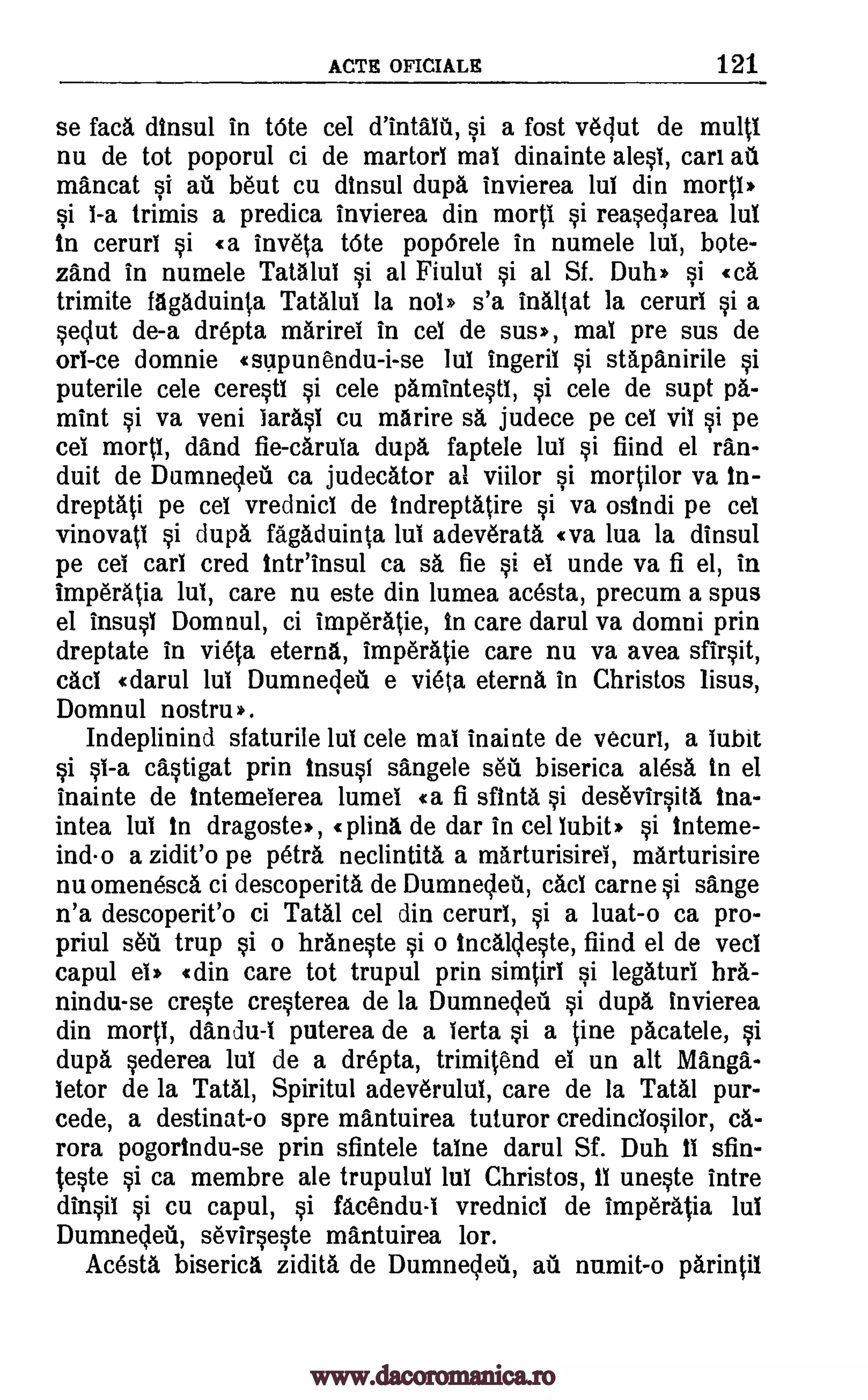 ACTS OFICIALE 121
se faca dinsul in tOte cel si a fost vedut de multi
nu de tot poporul ci de martorl mai dinainte alesl, cart au
mancat si ail bent cu dinsul dupa invierea lul din morti*
si i -a trimis a predica invierea din morti si reasedarea lul
in ceruri si «a inveta tOte poporele in numele lui, bote-
zand in numele Tata lul si al Fiulul si al Sf. Duh* si «ca
trimite fagaduinta Tatalui la nol* s'a inaltat la ceruri si a
sedut de-a drepta market in cel de sus*, mai pre sus de
orl-ce domnie «supunendu-i-se lui ingeril si stapanirile si
puterile cele ceresti si cele pamintestl, si cele de supt pa-
mint si va veni tarasi cu marire sa judece pe cel vii si pe
eel morti, dand fie- carula dupa faptele lui si fiind el ran-
duit de Dumnedeti ca judecator al viilor si mortilor va in-
dreptati pe cel vrednici de Indreptatire si va osindi pe cel
vinovati si dupa fagaduinta lul adeverata «va lua la dinsul
pe cel cart cred tntr'insul ca sa fie si ei unde va fi el, in
imperatia lul, care nu este din lumea acesta, precum a spur
el insusi Domnul, ci imperatie, in care darul va domni prin
dreptate in vieta eterna, imperatie care nu va avea sfirsit,
cad «darn' lul Dumnedeil e vieta eterna in Christos lisus,
Domnul nostru*.
Indeplinind sfaturile lul cele mai inainte de vecuri, a lubit
castigat prin insusl sangele sea biserica alesa in el
inainte de intemelerea lumel «a fi sfinta si desevirsita ina-
intea lui in dragoste >>, «piing de dar in cel habit* si interne-
ind-o a zidit'o pe petra neclintita a marturisirel, marturisire
nu omenesca ci descoperita de Dumnedea, cad carne si sange
n'a descoperit'o ci Tatal cel din ceruri, si a luat-o ca pro-
priul sea, trup si o hraneste si o Incalleste, fiind el de veci
capul ei* «din care tot trupul prin simtirl si legaturi hra-
nindu-se creste cresterea de la Dumnedeil si dupa invierea
din morti, dandu-I puterea de a lerta si a tine pacatele, si
dupa sederea lul de a drepta, trimitend el un alt Mang-
letor de la Tatal, Spiritul adeverulul, care de la Taal pur-
cede, a destinat-o spre mantuirea tuturor credincIosilor, ca-
rora pogorindu-se prin sfintele taine darul Sf. Duh ii sfin-
teste si ca membre ale trupuluI lui Christos, 11 uneste intre
cu capul, si facendu-I vrednici de imperatia Int
Dumnedeti, sevirseste mantuirea lor.
Acesta biserica zidita de Dumnecieu, aiz numit-o parintil
d'intaltil,
si sl-a
dinsil si
www.dacoromanica.ro
 