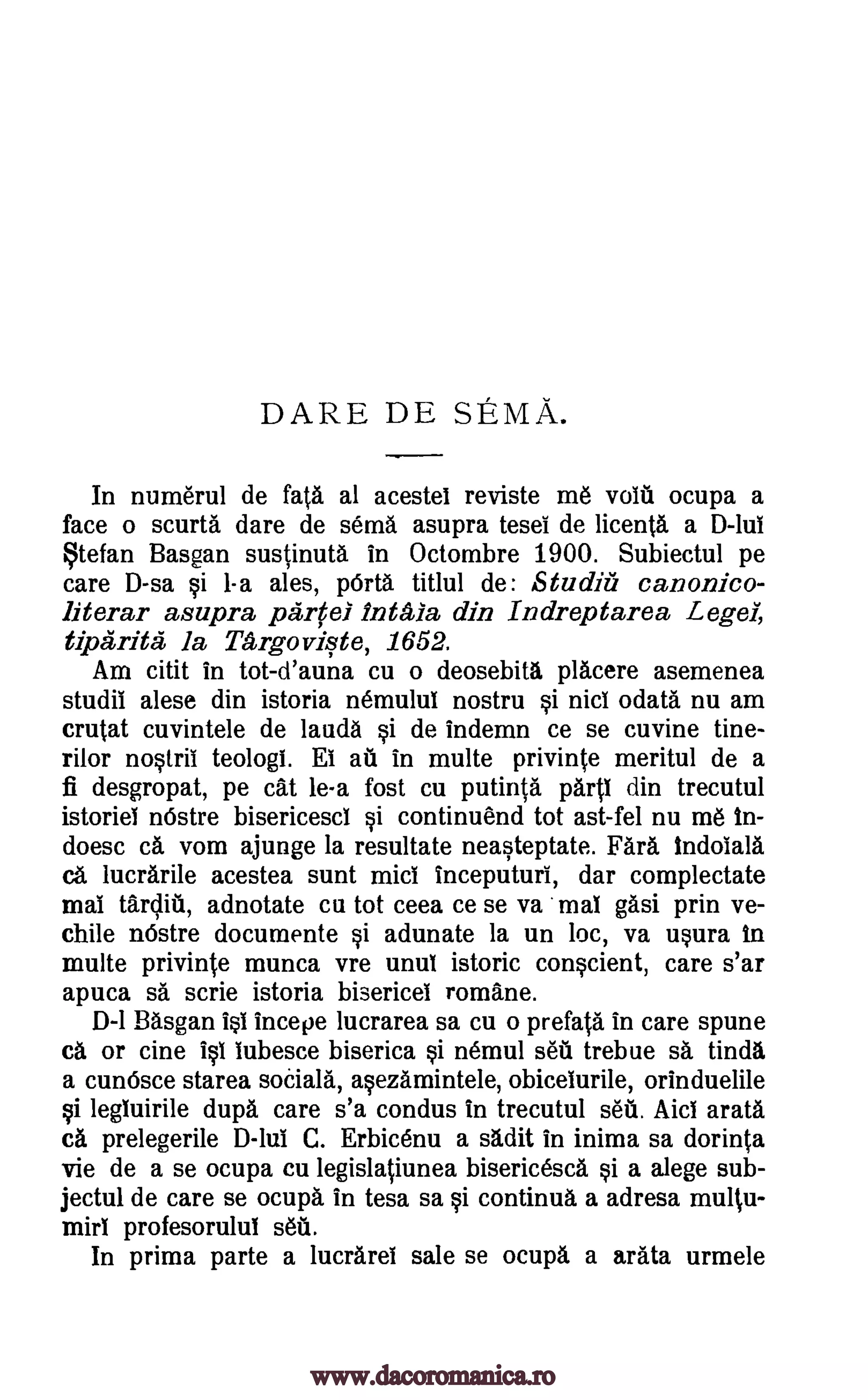 DARE DE SEMA.
In numerul de fats al acestei reviste me void ocupa a
face o scurta dare de semi asupra tesei de licenta a D-lui
tefan Basgan sustinuta in Octombre 1900. Subiectul pe
care D-sa §i 1-a ales, Wta titlul de: Studiii canonico-
literar asupra partel inala din Indreptarea Leger,
tiparita, la TArgoviste, 1652.
Am citit in tot-d'auna cu o deosebita placere asemenea
studii alese din istoria nemuluT nostru §i nici odata nu am
crutat cuvintele de lauds §i de indemn ce se cuvine tine-
rilor nostril teologi. Et at in multe privinte meritul de a
fi desgropat, pe cat le-a fost cu putinta partl din trecutul
istorief nOstre bisericescl §i continuend tot ast-fel nu me In-
doesc ca vom ajunge la resultate neasteptate. Fara indotala
ca lucrarile acestea sunt mid inceputuri, dar complectate
mai tardia, adnotate cu tot ceea ce se va mai gasi prin ve-
chile nOstre documente si adunate la un loc, va usura In
multe privinte munca vre unul istoric con§cient, care s'ar
apuca sa scrie istoria bisericel romane.
0-1 Basgan 10 incepe lucrarea sa cu o prefata in care spune
ca or cine i§1 tubesce biserica §i nemul set trebue sa Una
a cun6sce starea socials, a§ezamintele, obiceturile, orinduelile
i legluirile dupa care s'a condus in trecutul sett Aid arata
ca prelegerile D -lui C. Erbicenu a sadit in inima sa dorinta
vie de a se ocupa cu legislatiunea bisericesca a alege sub-
jectul de care se ocupa in tesa sa si continua a adresa multu-
mirl profesorulul set.
In prima parte a lucrarel sale se ocupa a arata urmele
si
www.dacoromanica.ro
 