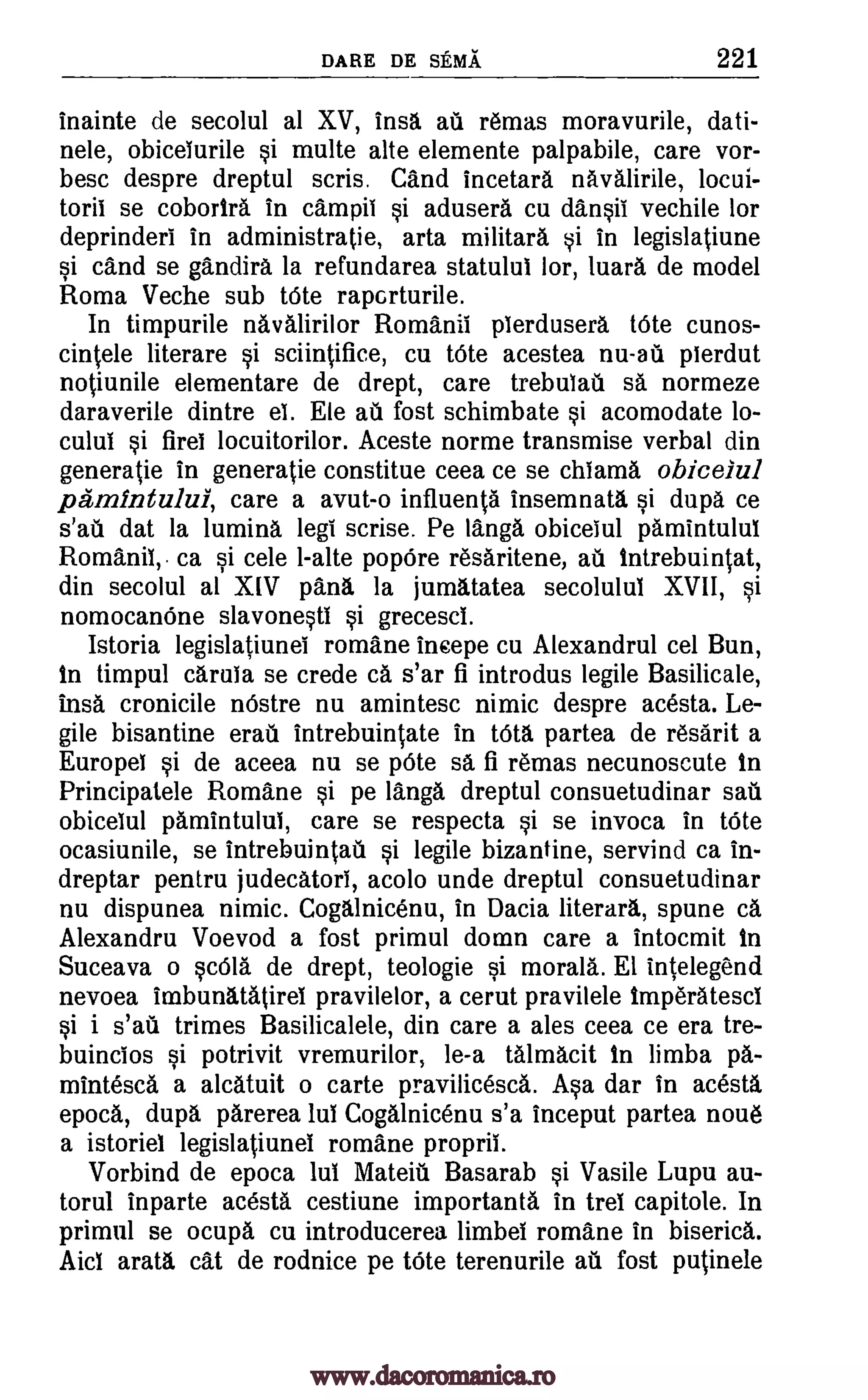 DARE DE SEMA 221
inainte de secolul al XV, insa au remas moravurile, dati-
nele, obicelurile si multe alte elemente palpabile, care vor-
besc despre dreptul scris. Cand incetara navalirile, locui-
torii se cobortra in campit si adusera cu dansii vechile for
deprinderi in administratie, arta militara si in legislatiune
si cand se gandira la refundarea statulul lor, luara de model
Roma Veche sub tOte raperturile.
In timpurile navalirilor Romanii plerdusera t6te cunos-
cintele literare si sciintifice, cu tote acestea plerdut
notiunile elementare de drept, care trebulati sa normeze
daraverile dintre el. Ele au fost schimbate si acomodate lo-
culul si firel locuitorilor. Aceste norme transmise verbal din
generatie in generatie constitue ceea ce se chlama obicelul
mintului, care a avut-o influents insemnata si dupa ce
s'au dat la lumina leg! scrise. Pe langa obicelul pamintulul
Romanil,. ca si cele 1-alte popOre resaritene, au tntrebuintat,
din secolul al XIV pans la jumatatea secolulul XVII, si
nomocanOne slavonestl si grecescl.
Istoria legislatiunei romane incepe cu Alexandrul cel Bun,
to timpul carula se crede ca s'ar fi introdus legile Basilica le,
insa cronicile nOstre nu amintesc nimic despre acesta. Le-
gile bisantine erati intrebuintate in too, partea de resarit a
Europel si de aceea nu se 'Ate sa fi remas necunoscute to
Principatele Romane si pe langa dreptul consuetudinar sail
obicelul pamintului, care se respecta si se invoca in tOte
ocasiunile, se intrebuintati si legile bizantine, servind ca in-
dreptar pentru judecatorl, acolo unde dreptul consuetudinar
nu dispunea nimic. Cogalnicenu, in Dacia literara, spune ca
Alexandru Voevod a fost primul domn care a intocmit In
Suceava o scola de drept, teologie si morals. El intelegend
nevoea imbunatatirei pravilelor, a cerut pravilele Imperatescl
si i s'au trimes Basilicalele, din care a ales ceea ce era tre-
buincios si potrivit vremurilor, le-a talmacit In limba pa-
mintesca a alcatuit o carte pravilicesca. Asa dar in acesta,
epoca, dupa parerea lul Cogalnicenu s'a inceput partea noue
a istoriel legislatiunei romane propril.
Vorbind de epoca lul Mateiti Basarab si Vasile Lupu au-
torul inparte acesta cestiune importanta in trel capitole. In
primul se ocupa cu introducerea limbel romane in biserica.
Aicl arata cat de rodnice pe tOte terenurile ail fost putinele
nu-al
www.dacoromanica.ro
 