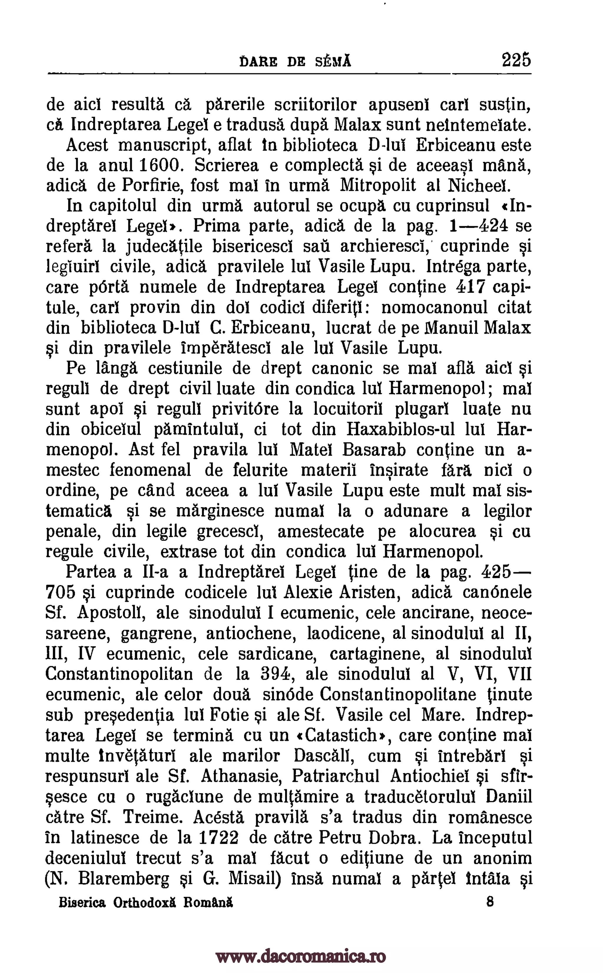 DARE DE statA 225
de aid results ca parerile scriitorilor apusent cart sustin,
ca. Indreptarea Legel e tradusa dupa Ma lax sunt neintemelate.
Acest manuscript, aflat In biblioteca D-lui Erbiceanu este
de la anul 1600. Scrierea e complecta si de aceeasi mama,
adica de Porfirie, fost mat in urma Mitropolit al Niched.
In capitolul din urma autorul se ocupa cu cuprinsul (In-
dreptarei Lege1,. Prima parte, adica de la pag. 1-424 se
refers la judecatile bisericesci sail archieresci,' cuprinde si
legiuirt civile, adica pravilele lut Vasile Lupu. Intrega parte,
care pOrta numele de Indreptarea Leget contine 417 capi-
tule, cart provin din dot codict diferiti: nomocanonul citat
din biblioteca D-lul C. Erbiceanu, lucrat de pe Manuil Ma lax
si din pravilele imperatesd ale lut Vasile Lupu.
Pe langa cestiunile de drept canonic se mat afla aid si
regull de drept civil luate din condica lut Harmenopol; mat
sunt apol si regull privitOre la locuitoril plugart luate nu
din obicelul pamintulul, ci tot din Haxabiblos-ul lut Har-
menopol. Ast fel pravila lut Matei Basarab contine un a-
mestec fenomenal de felurite materil insirate fart, Did o
ordine, pe cand aceea a lui Vasile Lupu este mult mat sis-
tematica si se marginesce numat la o adunare a legilor
penale, din legile grecescl, amestecate pe alocurea si cu
regule civile, extrase tot din condica tut Harmenopol.
Partea a II-a a Indreptarel Legel tine de la pag. 425-
705 si cuprinde codicele tut Alexie Aristen, adica can6nele
Sf. Apostoll, ale sinodului I ecumenic, cele ancirane, neoce-
sareene, gangrene, antiochene, laodicene, al sinodului al II,
III, IV ecumenic, cele sardicane, cartaginene, al sinodului
Constantinopolitan de la 394, ale sinodului al V, VI, VII
ecumenic, ale celor doua sin6de Constantinopolitane tinute
sub presedentia lui Fotie si ale Sf. Vasile cel Mare. Indrep-
tarea Legel se termini cu un (Catastich,, care contine mat
multe Invetaturi ale marilor Dascall, cum si Intrebari si
respunsurt ale Sf. Athanasie, Patriarchul Antiochiel si sfir-
sesce cu o rugactune de multamire a traducetorulut Daniil
catre Sf. Treime. Ac6sta pravila s'a tradus din romanesce
In latinesce de la 1722 de titre Petru Dobra. La inceputul
deceniulut trecut s'a mat facut o editiune de un anonim
(N. Blaremberg si G. Misail) insa numal a parted Intala si
Biserica Orthodoxi Bimini 8
www.dacoromanica.ro
 