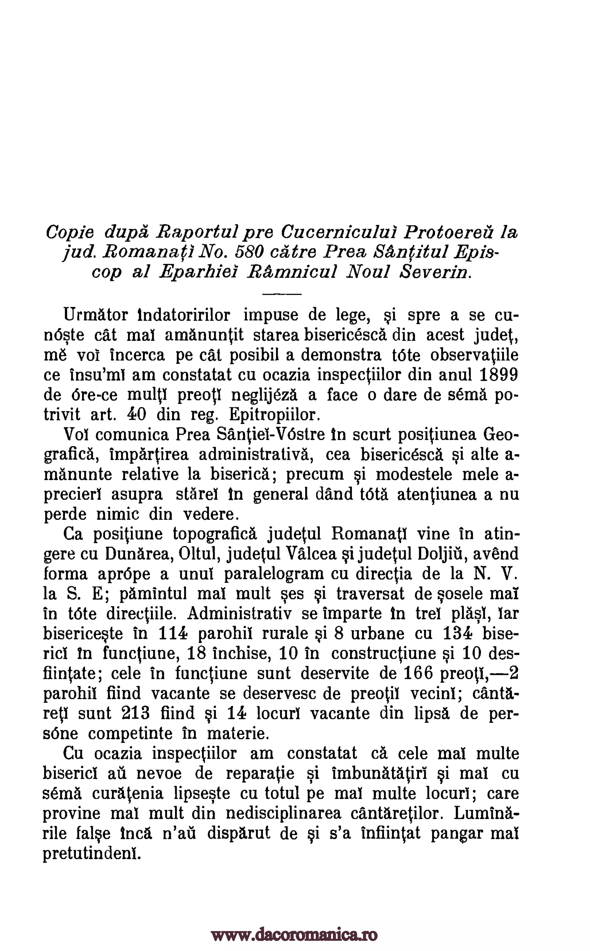 Copie dupe Raportul pre Cucernicului Protoereii la
jud. Romana(1 No. 580 catre Prea, Senritul Epis-
cop al Eparhiel Remnicul Noul Severna.
Urmator indatoririlor impuse de lege, si spre a se cu-
nOste cat mai amanuntit starea bisericesca din acest judet,
me voi incerca pe cat posibil a demonstra Vote observatiile
ce insu'int am constatat cu ocazia inspectiilor din anul 1899
de ore -ce multi preoll neglijeza a face o dare de sema po-
trivit art. 40 din reg. Epitropiilor.
Vol comunica Prea Santiet-VOstre In scurt positiunea Geo-
grafi* impartirea administrative, cea bisericesca si alte a-
manunte relative la biserica; precum si modestele mele a-
precierl asupra stares in general dand URA atentiunea a nu
perde nimic din vedere.
Ca positiune topografica judetul Romanatt vine in atin-
gere cu Dunarea, Oltul, judetul Valcea si judetul Doljiii, avend
forma apr6pe a until paralelogram cu directia de la N. V.
la S. E; pamintul mai mult ses si traversat de sosele mai
in tote directiile. Administrativ se imparte In tret plasi, tar
bisericeste in 114 parohii rurale §i 8 urbane cu 134 bise-
rid In functiune, 18 inchise, 10 in constructiune si 10 des-
fiintate; cele in functiune sunt deservite de 166 preop,-2
parohii fiind vacante se deservesc de preotil vecini; cant1-
reti sunt 213 fiind §i 14 locurl vacante din lipsa de per-
s6ne competinte in materie.
Cu ocazia inspectiilor am constatat ca cele mat multe
biserici au nevoe de reparatie si imbunatatiri si mat cu
sema curatenia lipseste cu totul pe mat multe locuri; care
provine mat mult din nedisciplinarea cantAretilor. Lumina-
rile false Inca n'ati disparut de si s'a infiintat pangar mat
pretutin dent
www.dacoromanica.ro
 