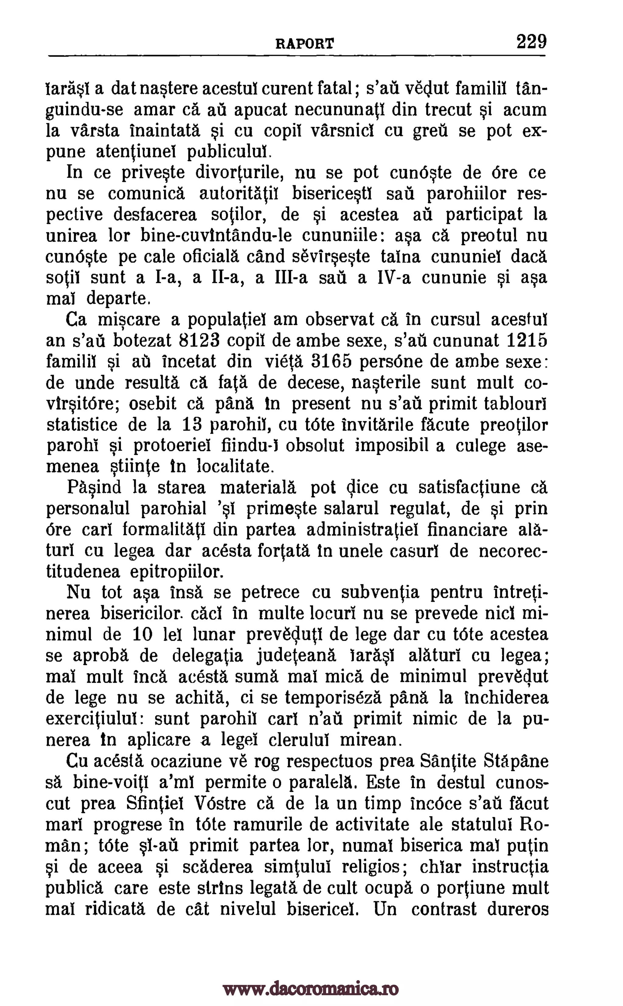 RAPORT 229
Iarasi a dat nastere acestui curent fatal ; s'ail veclut familii tan-
guindu-se amar ca au apucat necununati din trecut si acum
la varsta inaintata si cu copil varsnici cu greil se pot ex-
pune atentiunei pablicului.
In ce priveste divorturile, nu se pot cunOste de Ore ce
nu se comunica autoritatil bisericesti sail parohiilor res-
pective desfacerea sotilor, de si acestea ail participat la
unirea for bine-cuvintandu-le cununiile: asa ca preotul nu
cunOste pe tale oficiala cand sevIrseste taina cununiei data
sotii sunt a I-a, a II-a, a III-a sail a IV-a cununie si asa
mai departe.
Ca miscare a populatiei am observat ca in cursul acestui
an s'ail botezat 8123 copil de ambe sexe, s'afi. cununat 1215
familii si at incetat din vieta 3165 persOne de ambe sexe:
de unde results ca fats de decese, nasterile sunt mult co-
virsitOre; osebit ca pana in present nu s'ail primit tablouri
statistice de la 13 parohil, cu Vote invitarile facute preotilor
parohi si protoeriei fiindu-1 obsolut imposibil a culege ase-
menea stiinte In localitate.
Pasind la starea materials pot lice cu satisfactiune ca
personalul parohial 'si primeste salarul regulat, de si prin
Ore cart formalitati din partea administratiel financiare ala-
turi cu legea dar acesta fortata In unele casuri de necorec-
titudenea epitropiilor.
Nu tot asa insa se petrece cu subventia pentru intreti-
nerea bisericilor. cad in multe locuri nu se prevede nici mi-
nimul de 10 lei lunar prev6cluti de lege dar cu tOte acestea
se aproba de delegatia judeteana larasi alaturi cu legea;
mai mult Inca acesta sums mai mica de minimul prevegut
de lege nu se achita, ci se temporiseza pana la Inchiderea
exercitiului: sunt parohil cars n'ail primit nimic de la pu-
nerea in aplicare a legei clerului mirean.
Cu acesta ocaziune ye rog respectuos prea Santite Stapane
sa bine-voiti a'ml permite o paralela. Este in destul cunos-
cut prea Sfintiel VOstre ca de la un timp incOce s'ail facut
marl progrese in tOte ramurile de activitate ale statului Ro-
man; tOte si-ail primit partea lor, numai biserica mai putin
si de aceea si scaderea simtului religios; chiar instructia
publica care este strins legata de cult ocupa o portiune mult
mai ridicata de cat nivelul bisericei. Un contrast dureros
www.dacoromanica.ro
 