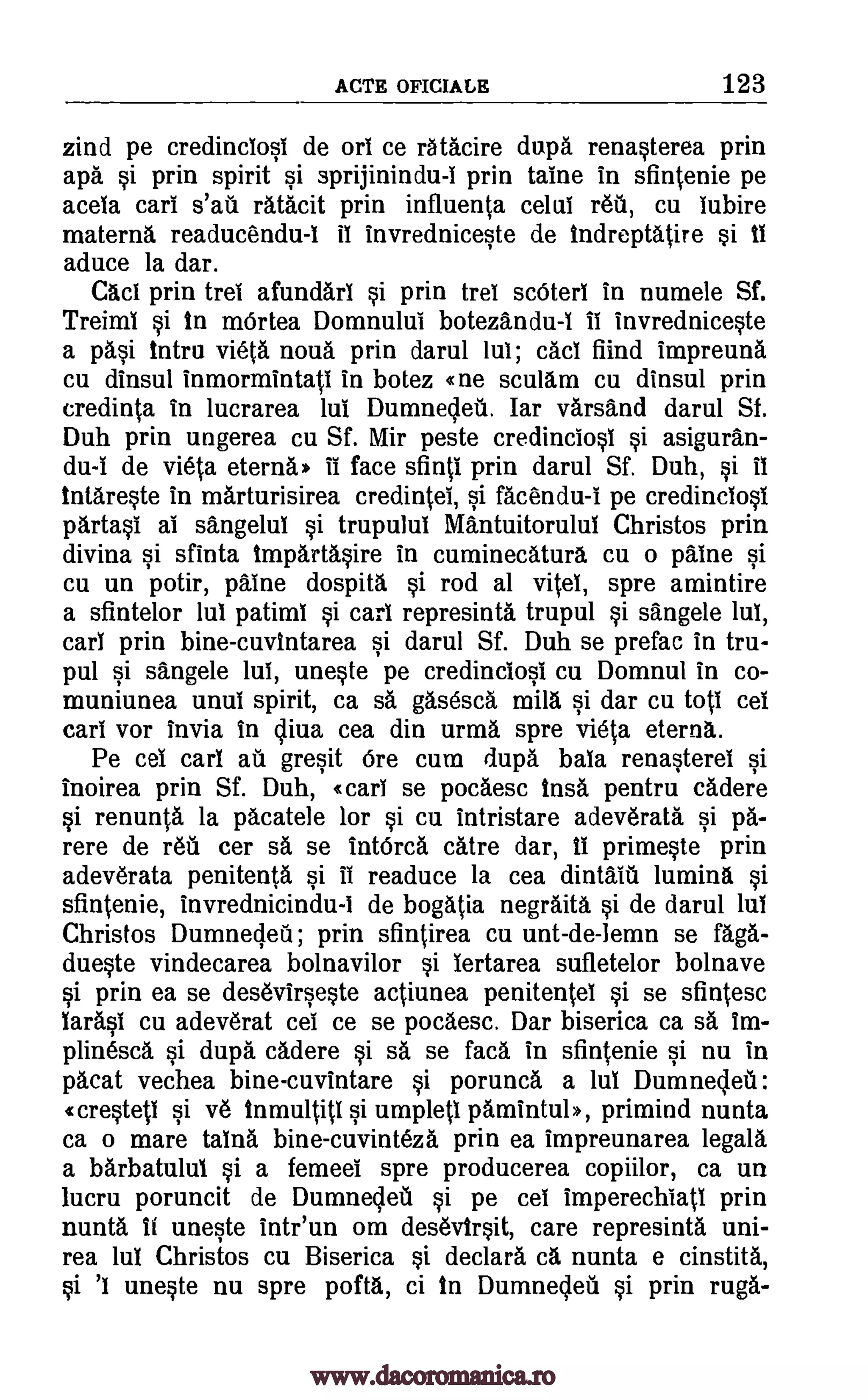 ACTE OFICIALE 123
zind pe credinciosi de on ce ratacire dupa renasterea prin
apa si prin spirit si sprijinindu-I prin taine in sfintenie pe
acela cars s'ati ratacit prin influenta celui reu, cu Iubire
materna readucendu-I ii invredniceste de indreptatire si 41
aduce la dar.
Cad prin trel afundari si prin trel scOterl in numele Sf.
Treimi si in mOrtea Domnului botezan du-I II invredniceste
a pasi tntru vieta noua prin darul lui; cad fiind impreuna
cu dinsul inmormintati in botez cne scullm cu dinsul prin
credinta in lucrarea lui Dumnecleti. Iar varsand darul Sf.
Duh prin ungerea cu Sf. Mir peste credinclosi si asiguran-
du-I de vieta eternal. ii face sfinti prin darul Sf. Duh, si it
intareste in marturisirea credintei, si facendu-1 pe credinclosl
partasi al sangelul si trupului Mantuitorulul Christos prin
divina si sfinta impartasire in cuminecaturl cu o paine si
cu un potir, paine dospita si rod al vitel, spre amintire
a sfintelor lul patimi si carl represinta trupul si sangele lui,
carl prin bine-cuvintarea si darul Sf. Duh se prefac in tru-
pul si sangele lul, uneste pe credincIosi cu Domnul in co-
muniunea unul spirit, ca sa gasesca mill si dar cu toil cel
earl vor invia in liva cea din urma spre vieta eternl.
Pe cel carl ati gresit Ore cum dupa bala renasterei si
Inoirea prin Sf. Duh, «carI se pocaesc insa pentru cadere
si renunta la pacatele for si cu intristare adev6rata si pa-
rere de rein cer sa se intOrca catre dar, 4i primeste prin
adeverata penitents si II readuce la cea dintaiti lumina si
sfintenie, invrednicindu-I de bogatia negraita si de darul lul
Christos Dumnecleti; prin sfintirea cu unt-de-lemn se faga-
dueste vindecarea bolnavilor si lertarea sufletelor bolnave
si prin ea se desevirseste actiunea penitentei si se sfintesc
Wasl cu adeverat cel ce se pocaesc. Dar biserica ca sa im-
plinesca si dupa cadere si sa se faca in sfintenie si nu in
pacat vechea bine-cuvintare si porunca a lul Dumneleil:
crested si v6 inmultitl si umpleti pamintuh, primind nunta
ca o mare talna bine-cuvinteza prin ea impreunarea legala
a barbatului si a femeel spre producerea copiilor, ca un
lucru poruncit de Dumneleil si pe cei imperechiatl prin
nunta H uneste intr'un om desevtrsit, care represinta uni-
rea lul Christos cu Biserica si declara ca nunta e cinstita,
si 'I uneste nu spre pofta, ci in Dumnecleti si prin ruga-
www.dacoromanica.ro
 