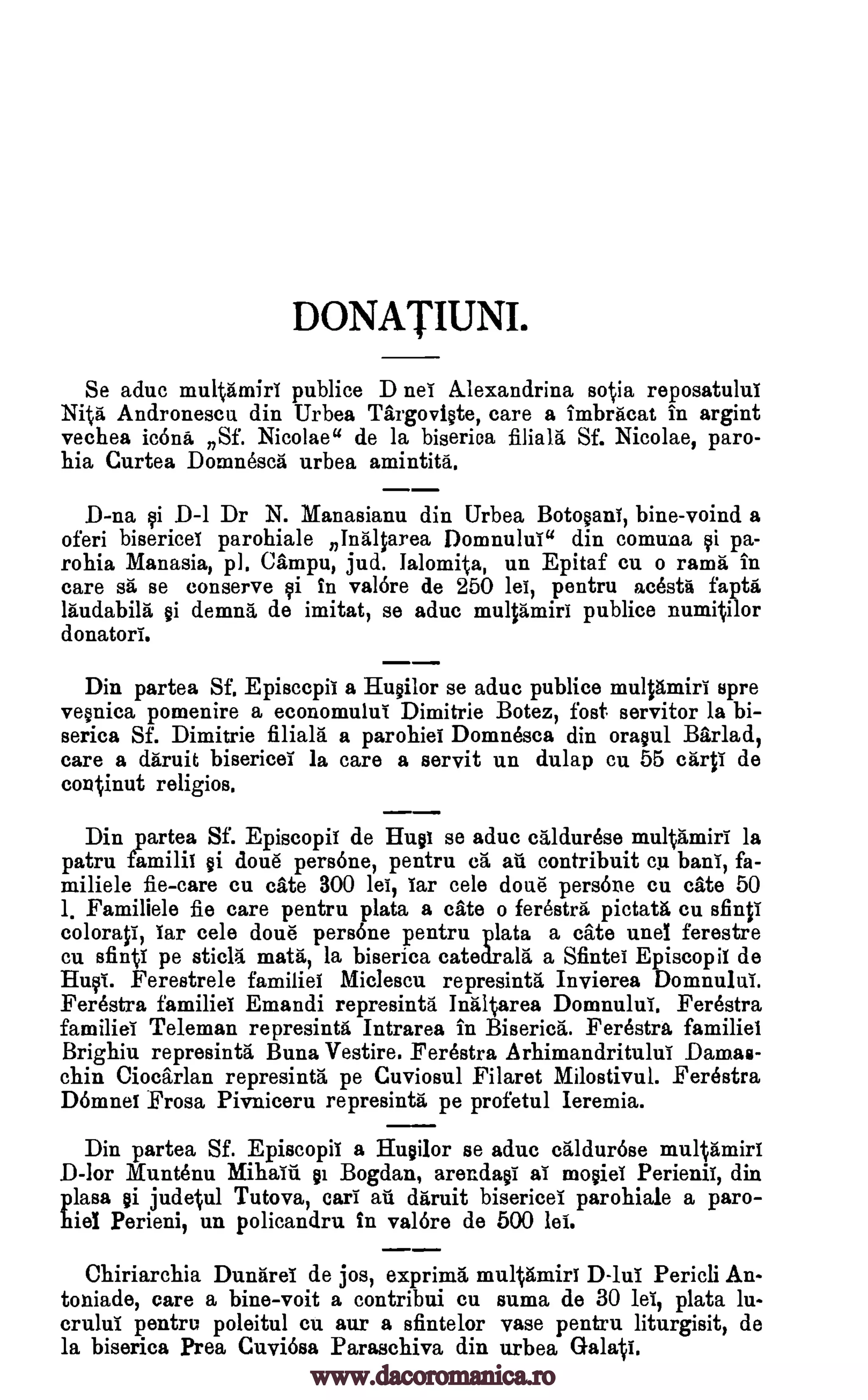 DONATIUNI.
Se aduc multtimiri publice D neT A.lexandrina sotia reposatului
Nita. Andronescu din Urbea Targovi§te, care a imbracat in argint
vechea icons Sf. Nicolae" de la biserica Haig St Nicolae, paro-
hia Curtea Domnesca urbea araintita.
D-na §i D-1 Dr N. Manasianu din Urbea BotosanT, bine-voind a
oferi bisericei parohiale nInaltarea Domnu lui" din comuna qi pa-
rohia Manasia, p]. Cimpu, jud. lalomita, un Epitaf cu o rams in
care sä se conserve qi in val6re de 250 lei, pentru acestii fapta
laudabila §i derail's", de imitat, se aduc multamiri publice numitilor
donators.
Din partea Sf. Episccpil a Hu Olor se aduc publice mulprairi spre
ve§nica pomenire a economului Dimitrie Botez, fost. servitor la bi-
serica Sf. Dimitrie filiala a parohiel Domnesca din ora§ul Bar lad,
care a dgruit bisericei la care a servit un dulap cu 55 crop de
continut religios.
Din partea Sf. Episcopif de Huai se aduc cAldur6se multamirl la
patru familii §i doue pers6ne, pentru ca au contribuit cu bans, fa-
miliele fie-care cu cite 300 lei, Tar cele done persone cu ate 50
Familiele fie care pentru plata a ate o ferestra pictata cu sfinti
coloratil Tar cele doue persone pentru plata a ate unel ferestre
cu sfintT pe sticla math', la biserica catedrala a Sfintei Episcopii de
Huffs. Ferestrele families Miclescu represint6." Invierea Domnului.
Ferestra familiel Emandi represintd Inaltarea Domnului. Ferestra
families Teleman represintii Intrarea in BisericI. Ferestra familiel
Brighiu represintb. Buna Vestire. Ferestra Arhimandritului Dam.as-
chin Ciockrlan represintg pe Cuviosul Filaret Milostivul. Ferestra
Doninei Frosa Pivniceru represinta pe profetul Ieremia.
Din partea Sf. Episcopil a Hu Olor se aduc c-aldur6se multamiri
D-lor IlTuntenu Bogdan, arendaga as modes Perienil, din
plasa §i judetul Tutova, cars au ditruit bisericei parohiale a paro-
hiel Perieni, un policandru in val6re de 500 lei.
Chiriarchia Duntird de jos, exprima multAmiri D-lui Pericli An-
toniade, care a bine-voit a contribui cu sums de 30 lei, plata lu-
crului pentru poleitul cu our a sfintelor vase pentru liturgisit, de
la biserica Prea Cuvi6sa Paraschiva din urbea
1.
Ribald §i
Galati.
www.dacoromanica.ro
 