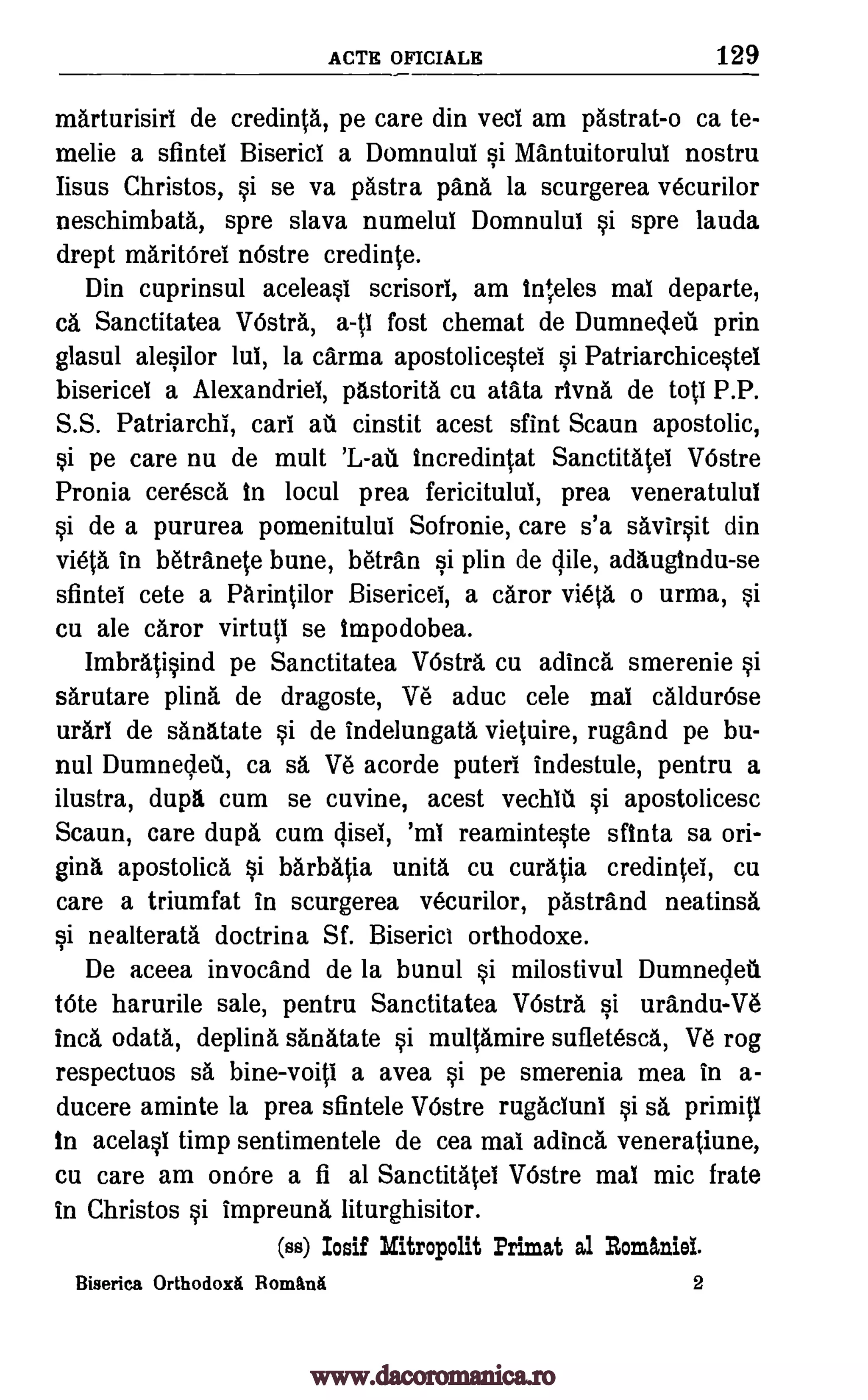 ACTE OFICIALE 129
marturisiri de credinta, pe care din veci am pastrat-o ca te-
melie a sfintei Biserici a Domnului si Mantuitorului nostru
Iisus Christos, si se va !Astra pana la scurgerea vecurilor
neschimbata, spre slava numelui Domnului si spre lauda
drept maritOrei n6stre credit*.
Din cuprinsul aceleasi scrisori, am in+,eles mai departe,
ca Sanctitatea VOstrA, a-ti fost chemat de Dumnedeil prin
glasul alesilor lui, la carma apostolicestei si Patriarchicestel
bisericei a Alexandriei, pAstorita cu atata rivna de top P.P.
S.S. Patriarchl, cars ate cinstit acest sfint Scaun apostolic,
si pe care nu de mutt Incredintat Sanctitatel VOstre
Pronia ceresca In locul prea fericitului, prea veneratulul
si de a pururea pomenitulul Sofronie, care s'a savirsit din
vieta in betranete bune, 'Aran si plin de dile, adaugindu-se
sfintei cete a PArintilor Bisericel, a caror vieta o urma, si
cu ale caror virtuti se tmpodobea.
Imbratisind pe Sanctitatea VI:5sta cu adinca smerenie si
sarutare piing, de dragoste, Ve aduc cele mai caldurOse
urari de sAnAtate si de indelungata vietuire, rugand pe bu-
nul Dumnedeti, ca sa Ve acorde puteri indestule, pentru a
ilustra, dupg cum se cuvine, acest vechit. si apostolicesc
Scaun, care dupa cum disei, 'ml reaminteste sfinta sa ori-
gina apostolica si barbatia unita cu curatia credintel, cu
care a triumfat in scurgerea vecurilor, pasttand neatinsa
si nealterata doctrina Sf. Biserict orthodoxe.
De aceea invocand de la bunul si milostivul Dumnedeu
tote harurile sale, pentru Sanctitatea VOstra si urandu-Ve
Inca °data, deplina sanatate si multamire sufletesca, Ve rog
respectuos sa bine-voiti a avea si pe smerenia mea in a-
ducere aminte la prea sfintele VOstre rugaciuni si sa primiti
in acelasi timp sentimentele de cea mai adincl veneratiune,
cu care am onOre a fi al Sanctitatel VOstre mai mic frate
in Christos si impreuna Iiturghisitor.
(ss) Ioaif Mitropolit Primat al Romhiei.
Biserica OrthodoxA Romani 2
'L-au
www.dacoromanica.ro
 