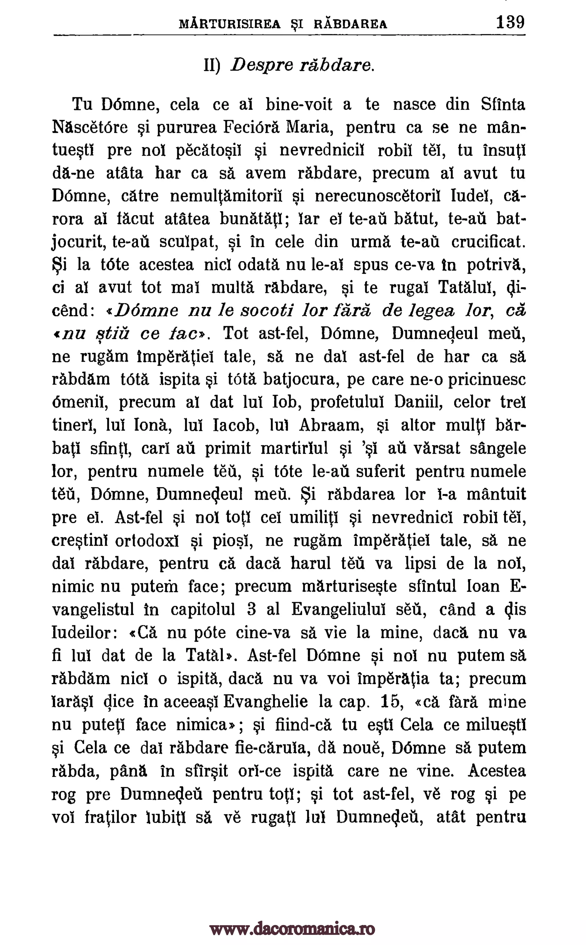 MARTURISIREA sI RABDAREA 139
II) Despre rabdare.
Tu Mime, cela ce al bine-voit a te nasce din Sfinta
Nascetbre si pururea FeciOra Maria, pentru ca se ne man-
tuesti pre nol pecatosii si nevrednicil robil teb, tu insuti
da-ne atata har ca sa avem rabdare, precum al avut tu
Do:inane, catre nemultamitorii si nerecunoscetoril Iudel, ca-
rora al tacut atatea bunatati; lar el batut, to -au bat-
jocurit, sculpat, si in cele din urma to -au crucificat.
i la tOte acestea nicl °data nu le-al spus ce-va In potriva,
ci al avut tot mai multa rabdare, si te rugai Tatalul, di-
cend: «DOmne nu le socoti lor farce de legea lor, ca
(nu qtiti ce lac). Tot ast-fel, DOmne, Dumnedeul mea,
ne rugarn imperatiel tale, sa ne dal ast-fel de har ca sa
rabdam tote ispita si MCA batjocura, pe care ne-o pricinuesc
Omenil, precum al dat lul Job, profetulul Daniil, celor trel
tinerl, lul Iona, lul Jacob, lul Abraam, si altor multi bar-
bati sfintl, cart au primit martirlul varsat sangele
lor, pentru numele tea, si tOte le-au suferit pentru numele
tea, Winne, Dumnedeul meir. §i rabdarea lor 1-a mantuit
pre el. Ast-fel si nol toil cei umiliti si nevrednicl robil Vet,
crestinl ortodoxi si piosi, ne rugam imperatiel tale, sa ne
dal rabdare, pentru ea data harul teir va lipsi de la nol,
nimic nu puteria face; precum marturiseste sfintul loan E-
vangelistul in capitolul 3 al Evangeliului seu, cand a dis
Iudeilor: «Ca nu pOte tine -va sa vie la mine, data nu va
fi lul dat de la Teal*. Ast-fel Winne si nol nu putem sa
rabdam nicl o ispita, data nu va voi imperatia ta; precum
larasi dice in aceeasi Evanghelie la cap. 15, «ca farce mine
nu puteti face nimica m ; si fiind-ca tu esti Cela ce miluestl
si Cela ce dab rabdare fie-carula, da noire, Winne sa putem
rabda, pant% in sfirsit orb-ce ispita care ne vine. Acestea
rog pre Dumnedeti pentru totl; si tot ast-fel, ye rog si pe
vol fratilor lubitl sa ye rugatl Jul Dumnedeti, atat pentru
te-al
te-al
si 's1 air
www.dacoromanica.ro
 