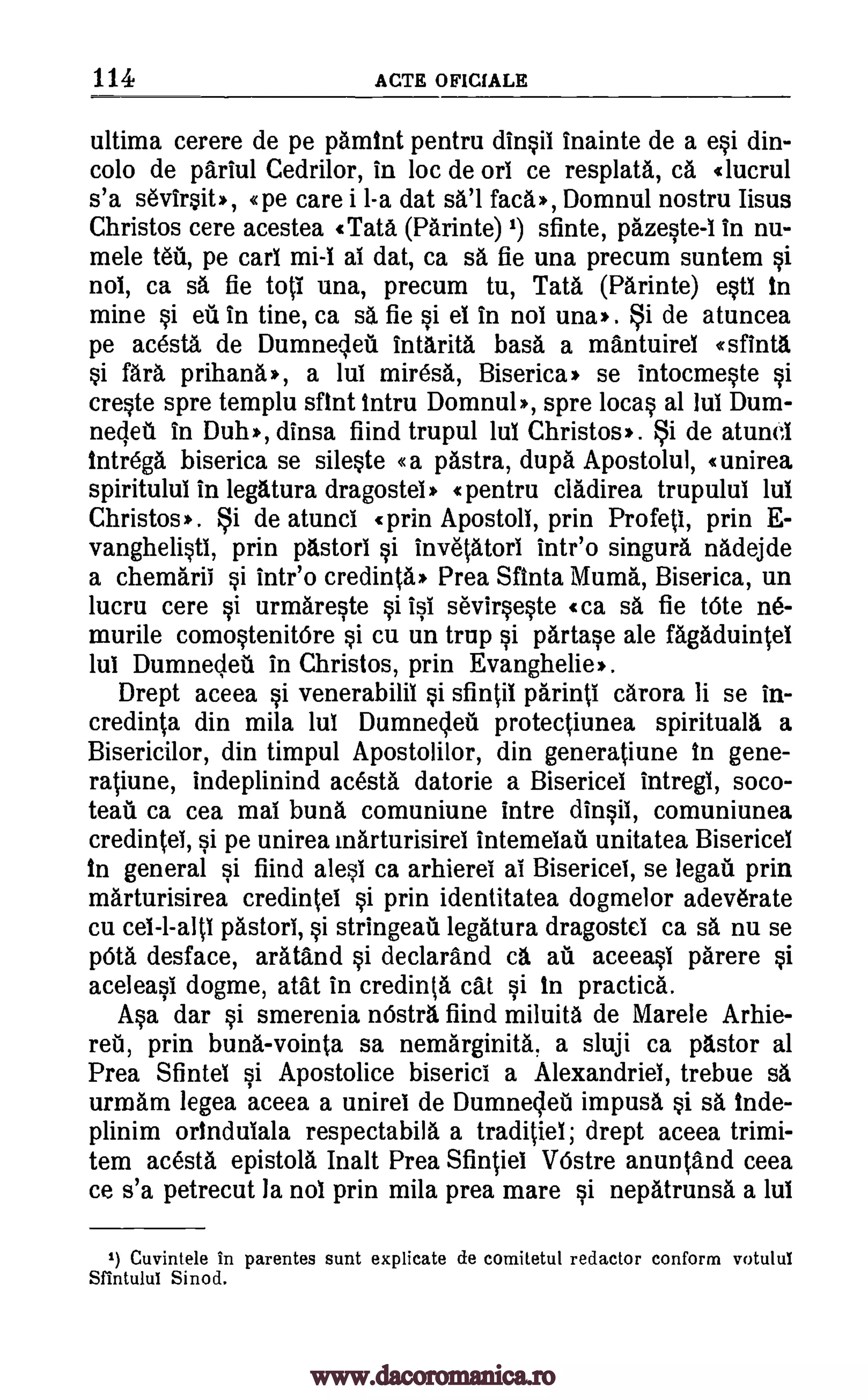 114 ACTE OFICIALE
ultima cerere de pe pamint pentru dinsii inainte de a esi din-
colo de pariul Cedrilor, in loc de orl ce resplata, ca «lucrul
s'a sevirsit*, «pe care i 1-a dat sa'l fad.), Domnul nostru Iisus
Christos cere acestea «Tata (Parinte) 1) sfinte, pazeste-1 in nu-
mete t6u, pe cart mi-I at dat, ca sa fie una precum suntem si
nol, ca sa fie toli una, precum tu, Tata (Parinte) esti in
mine si ed in tine, ca sa fie si el in nol um*. i de atuncea
pe acesta de Dumneleit intarita bass a mantuirel esfinta
si fara prihana*, a Jul mire* Biserica* se intocmeste si
creste spre templu dint intru Domnul*, spre loess al Jul Dum-
necleil in Duh', dinsa fiind trupul lul Christos'. de atunel
intrega biserica se sileste «a pastra, dupa Apostolul, «unirea
spiritulul in legatura dragostei* «pentru cladirea trupulul lul
Christos*. i de atunci «prin Apostoll, prin Profett, prin E-
vanghelisti, prin pastori si invetatori intr'o singura nadejde
a chemarii si intr'o credinta* Prea Sfinta Muma, Biserica, un
lucru cere si urmareste si isi sevirseste «ca sa fie tote ne-
murile comostenitbre si cu un trup si partase ale fagaduintel
lul Dumnecleti in Christos, prin Evanghelie*.
Drept aceea si venerabilii si sfintli parinti carora li se in-
credinta din mila but Dumnecleti protectiunea spirituals, a
Bisericilor, din timpul Apostolilor, din generatiune in gene-
ratiune, indeplinind acesta datorie a Bisericei intregi, soco-
teail ca cea mai buns comuniune intre dinsii, comuniunea
credintet, si pe unirea marturisirei intemelail unitatea Bisericei
in general si fiind alesi ca arhierel ai Bisericei, se !egad prin
marturisirea credintel si prin identitatea dogmelor adeverate
cu pastori, si stringeati legatura dragostel ca sa nu se
pOta desface, aratand si declara.nd ca ad aceeast parere si
aceleasi dogme, atat in credinta cat si in practica.
Asa dar si smerenia 'Astra find miluita de Marele Arhie-
reit, prin buns-vointa sa nemarginita, a sluji ca pastor al
Prea Sfintel si Apostolice biserici a Alexandriel, trebue sa
urmarn legea aceea a unirel de Dumnecleii impusa si sa inde-
plinim orindulala respectabila a traditiet; drept aceea trimi-
tem acesta epistola Inalt Prea Sfintiel VOstre anuntand ceea
ce s'a petrecut la not prin mila prea mare si nepatrunsa a lul
1) Cuvintele in parentes sunt explicate de comitetul redactor conform votulul
Sfintului Sinod.
Si
ce1-1-alti
www.dacoromanica.ro
 
