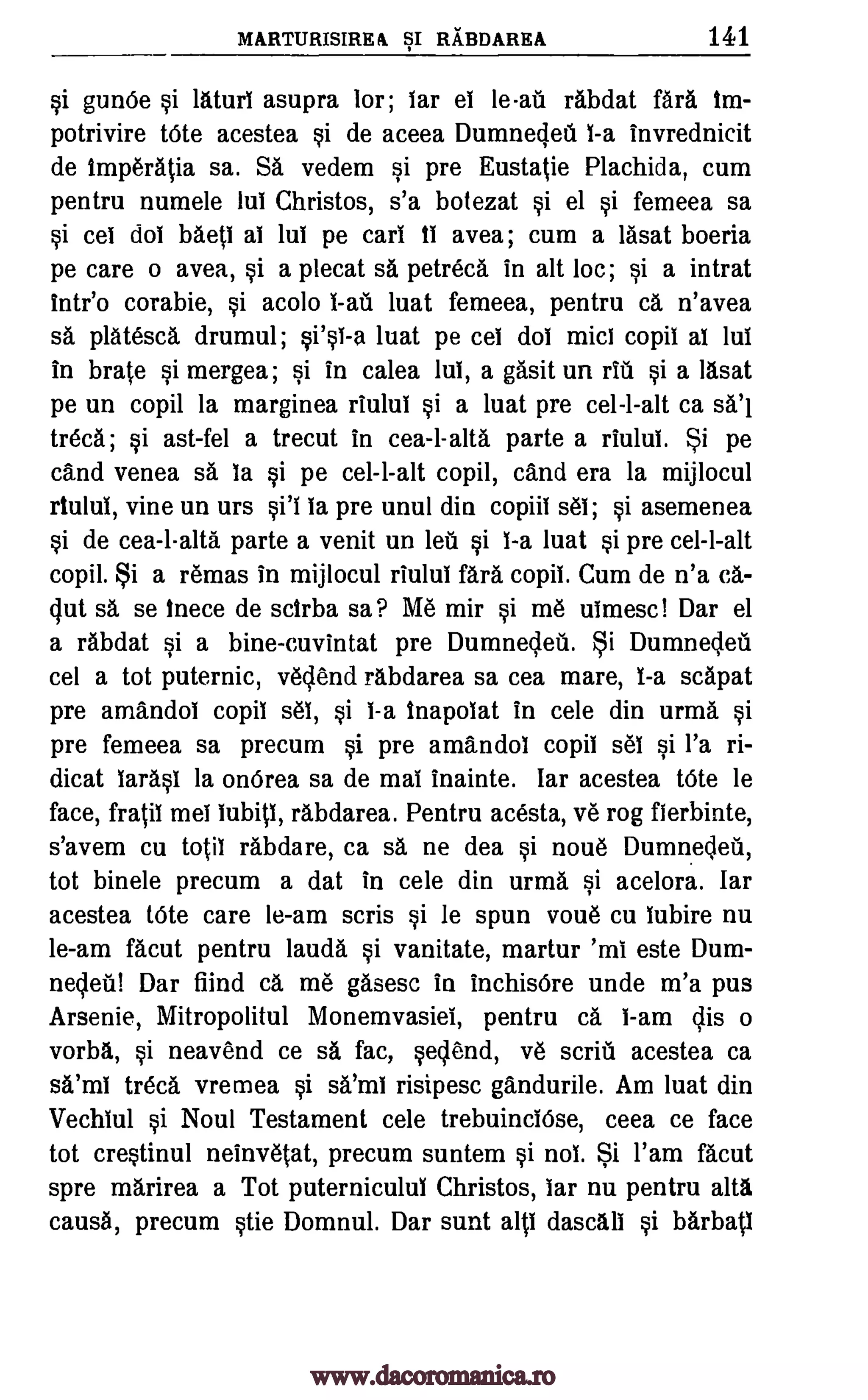 MARTURISIREA SI RABDAREA 141
si gunge si lAturi asupra lor; lar el le-all rabdat fara tm-
potrivire tOte acestea si de aceea Dumnedeil 1-a invrednicit
de imperAtia sa. SA vedem si pre Eustatie Plachida, cum
pentru numele lul Christos, s'a botezat si el si femeea sa
si cei dot MeV al Jul pe cart tl avea; cum a lasat boeria
pe care o avea, si a plecat sa petreca in alt loc; si a intrat
Intel) corabie, si acolo 1-au luat femeea, pentru ca n'avea
sa platesca drumul; luat pe cei dot mid copil al lul
in brate si mergea; si in calea lul, a gasit un et' si a Ilsat
pe un copil la marginea riului si a luat pre cel-l-alt ca sal
treca; si ast-fel a trecut in cea-l-alta parte a riului. Si pe
and venea sa la si pe cel-l-alt copil, cand era la mijlocul
rtului, vine un urs si'l la pre unul din copiil set; si asemenea
si de cea-l-altA parte a venit un leu si 1-a luat si pre cel-l-alt
copil. Si a remas in mijlocul riulul fara copii. Cum de n'a ca-
gut sa se inece de sctrba sa? Me mir si me utmesc! Dar el
a rabdat si a bine-cuvintat pre Dumnedea. Si Dumnedeil
cel a tot puternic, vec,lend rAbdarea sa cea mare, 1-a scapat
pre amandol copil set si 1-a inapolat in cele din urma si
pre femeea sa precum si pre amandoi copil sel si l'a ri-
dicat laras1 la onOrea sa de mai Inainte. lar acestea tOte be
face, fratil mel lubitl, rAbdarea. Pentru acesta, ye rog fierbinte,
s'avem cu totil rabdare, ca sa ne dea si noue Dumnedeii,
tot binele precum a dat in cele din urma si acelora. far
acestea tOte care le-am scris si le spun voue cu lubire nu
le-am Malt pentru lauda si vanitate, martur 'ml este Dum-
nedeti! Dar fiind ea, me gasesc in inchisOre unde m'a pus
Arsenic, Mitropolitul Monemvasiei, pentru ca 1-am dis o
vorba, si neavend ce sa fac, sedend, ye scrifi acestea ca
sA'ml trecA vremea risipesc gandurile. Am luat din
Vechlul si Noul Testament cele trebuinclOse, ceea ce face
tot crestinul neinvetat, precum suntem si not Si l'am facut
spre mArirea a Tot puterniculul Christos, bar nu pentru alta
caus6, precum stie Domnul. Dar sunt all dascAli si barbatl
§i'§1-a
§i atilt
www.dacoromanica.ro
 