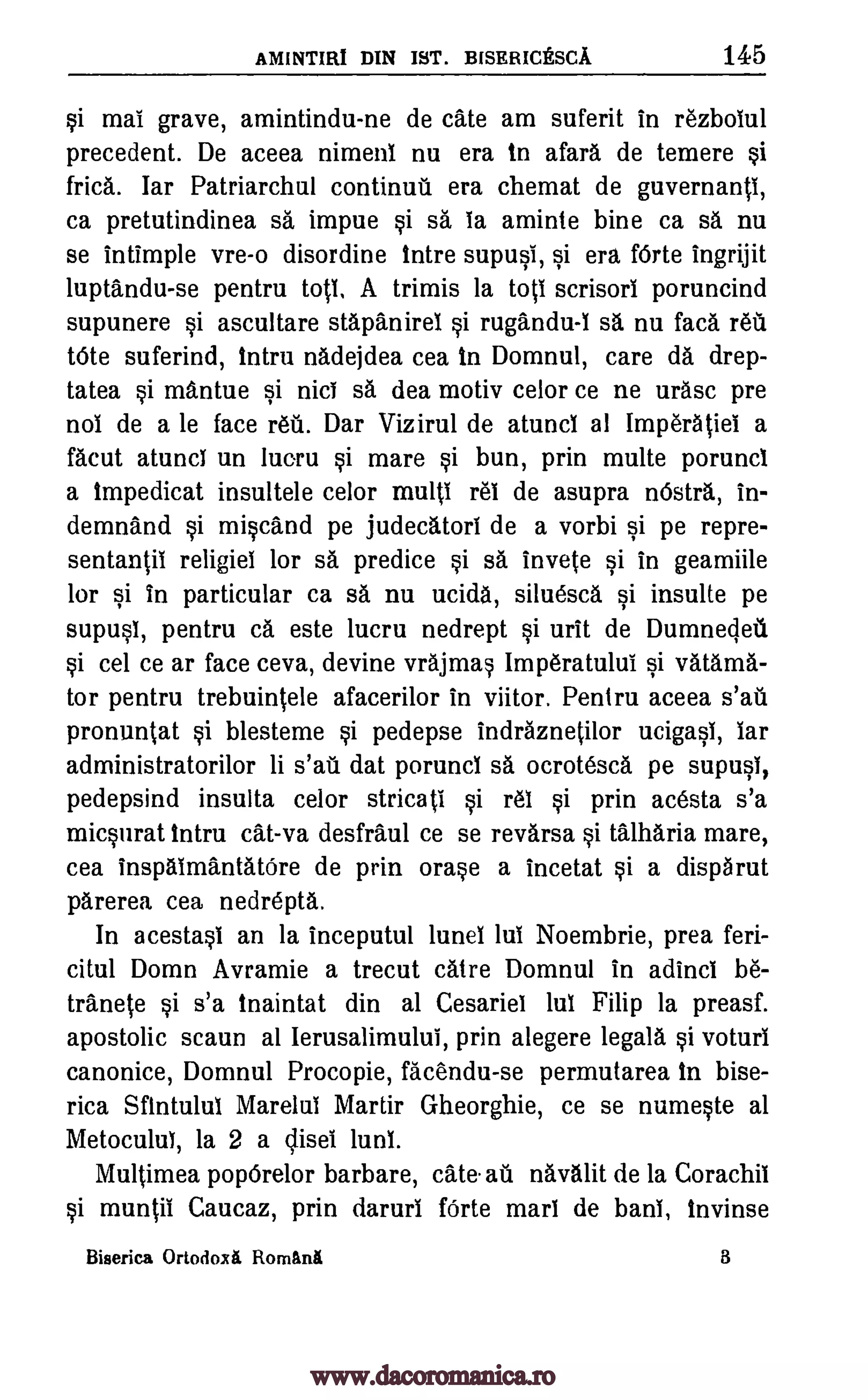 AMINTIRI DIN 1ST. BISRRICESCA 145
si mai grave, amintindu-ne de Cate am suferit in rezbolul
precedent. De aceea nimenl nu era to afara de temere si
frica. lar Patriarchul continua era chemat de guvernanti,
ca pretutindinea sa impue si sa la aminte bine ca sa nu
se Intimple vre-o disordine tntre supusi, si era f6rte ingrijit
luptandu-se pentru totl, A trimis la toil scrisorl poruncind
supunere si ascultare stapanirel si rugandu-I O. nu faca 1.611
tote suferind, tntru nadejdea cea to Domnul, care da drep-
tatea si mantue si nici sa, dea motiv celor ce ne urasc pre
not de a le face refit. Dar Vizirul de atuncl al Imperatiei a
facut atuncl un lucru si mare si bun, prin multe poruncl
a tmpedicat insultele celor multi I'M de asupra nOstra, in-
demnand si miscand pe judecatorl de a vorbi si pe repre-
sentantil religiel for sa predice si sa, invete si in geamiile
for si in particular ca sa nu ucida, siluesca si insulte pe
supusi, pentru ca este lucru nedrept si urit de Dumnecleil
si cel ce ar face ceva, devine vrajmas Imperatului si vatarna-
tor pentru trebuintele afacerilor in viitor. Pentru aceea s'a.ti
pronuntat si blesteme si pedepse indraznetilor ucigasi, lar
administratorilor li s'att dat poruncl sä ocrotesca pe supusi,
pedepsind insulta celor stricati si 1.61 si prin acesta s'a
micsurat tntru cat-va desfraul ce se revarsa si talharia mare,
cea inspaimantatOre de prin orase a incetat si a dispa rut
parerea cea nedrepta.
In acestasl an la inceputul lunel lui Noembrie, prea feri-
citul Domn Avramie a trecut catre Domnul in adinci be-
tranete si s'a tnaintat din al Cesariel lul Filip la preasf.
apostolic scaun al lerusalimului, prin alegere legala si voturi
canonice, Domnul Procopie, facendu-se permutarea In bise-
rica Sflntulul Marelul Martir Gheorghie, ce se numeste al
Metoculul, la 2 a nisei lunl.
Multimea popOrelor barbare, cate. as navalit de la Corachil
si muntii Caucaz, prin darurl forte marl de bani, Invinse
Biserica Ortodoxa RomanA 8
www.dacoromanica.ro
 