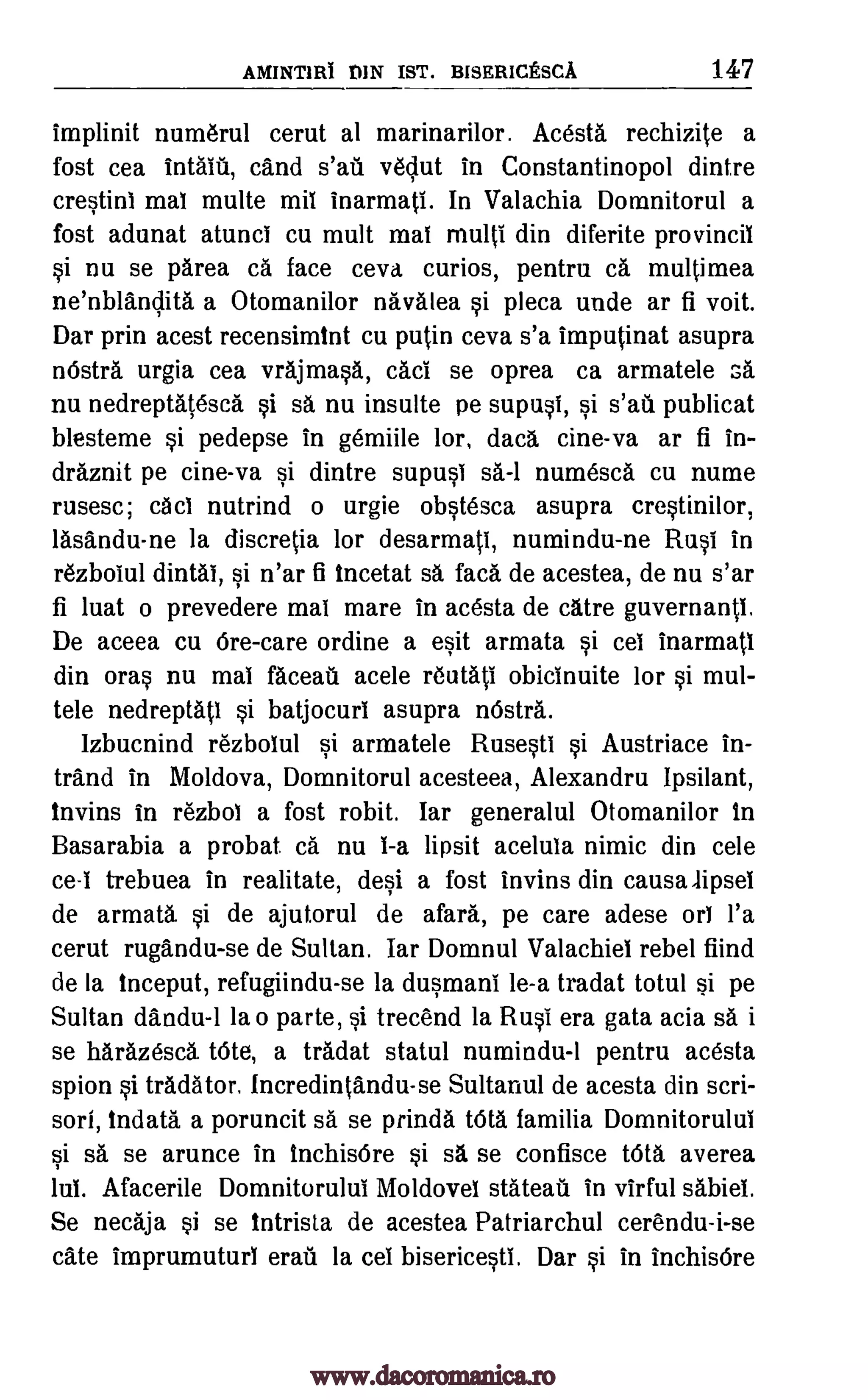 AMINTIRI DIN IST. BISERICESCA 147
implinit numerul cerut al marinarilor. Acesta rechizite a
fost cea intaili, cand vedut in Constantinopol dintre
crestini mai multe mil inarmati. In Valachia Domnitorul a
fost adunat atunci cu mutt mai multi din diferite provincil
si nu se parea ca face ceva curios, pentru ca multimea
ne'nblAndita a Otomanilor navalea si pleca unde ar fi voit.
Dar prin acest recensimint cu putin ceva s'a imputinat asupra
nOstra urgia cea vrajmasA, caci se oprea ca armatele GA
nu nedreptatescA si sa, nu insulte pe supusi, publicat
blesteme si pedepse in gemiile lor, dacA cine-va ar fi in-
draznit pe cine-va si dintre supusi numesca cu nume
rusesc; cAci nutrind o urgie obstesca asupra crestinilor,
lasAndu-ne la discretia for desarmati, numindu-ne Rusi in
rezboiul dintai, si n'ar fi incetat sa faca de acestea, de nu s'ar
fi luat o prevedere mai mare in acesta de cltre guvernant.i.
De aceea cu 6re-care ordine a esit armata si cei inarmati
din oral nu mai faceat acele reutati obicinuite for si mul-
tele nedreptati si batjocuri asupra nOstra.
Izbucnind rezbolul si armatele Rusesti si Austriace in-
trAnd in Moldova, Domnitorul acesteea, Alexandru Ipsilant,
1nvins in rezbol a fost robit. Iar generalul Otomanilor in
Basarabia a probat ca. nu 1-a lipsit acelula nimic din cele
ce -i trebuea in realitate, deli a fost invins din causalipsel
de armata si de ajutorul de gall, pe care adese orb l'a
cerut rugandu-se de Sultan. Iar Domnul Valachiel rebel fiind
de la inceput, refugiindu-se la dusmani le-a tradat totul si pe
Sultan dandu-1 la o parte, si trecend la Rusi era gata acia sa i
se hArazesch tote, a tradat statul numindu-1 pentru acesta
spion si tradator. Incredintandu-se Sultanul de acesta din seri-
sort, indata a poruncit sa se prinda WO. familia Domnitorului
si sa se arunce in inchisOre si sa se confisce tOtA averea
lul. Afacerile Domnitorului Moldovel stateati in virful sabiel.
Se necaja si se intrista de acestea Patriarchul cerendu-i-se
Cate imprumutur1 erati la cei bisericesti. Dar si in inchisOre
sa-1
Si sal
www.dacoromanica.ro
 