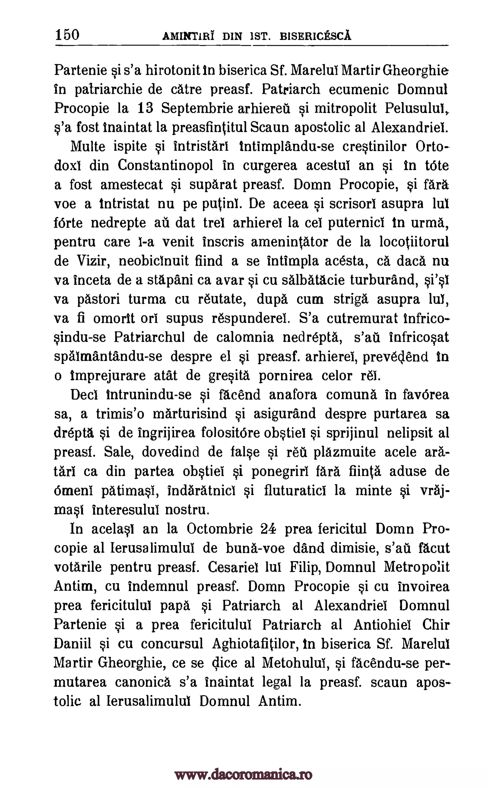 150 AMINTIRI DIN 1ST. BISERICESCA
Partenie si s'a hirotonit In biserica Sf. Marelui Martir Gheorghie
in patriarchie de catre preasf. Patriarch ecumenic Domnul
Procopie la 13 Septembrie arhiereil si mitropolit Pelusului,
s'a fost inaintat la preasfintitul Scaun apostolic al Alexandriel.
Multe ispite si intristari intimplandu-se crestinilor Orto-
doxi din Constantinopol in curgerea acestul an si In Vote
a fost amestecat si suparat preasf. Domn Procopie, si MI%
voe a intristat nu pe putinl. De aceea si scrisorl asupra lul
fOrte nedrepte ah dat trel arhierel la cei puternici in urma,
pentru care I-a venit inscris amenintator de la locotiitorul
de Vizir, neobicinuit fiind a se intimpla acesta, ca data nu
va inceta de a stapani ca avar si cu salbatacie turburand,
va pastori turma cu reutate, dupa cum striga asupra lul,
va fi omorit on supus respunderei. S'a cutremurat infrico-
sindu-se Patriarchal de calomnia nedrepta, s'ati infricosat
spalmantandu-se despre el si preasf. arhierel, prevedend in
o Imprejurare atat de gresita pornirea celor rel.
Deci Intrunindu -se si facend anafora comuna in fav6rea
sa, a trimis'o marturisind si asigurand despre purtarea sa
drepta si de ingrijirea folositOre obstiei si sprijinul nelipsit at
preasf. Sale, dovedind de false si reu plazmuite acele ark-
tani ca din partea obstiei si ponegriri MI% fiinta aduse de
Omeni patimasi, indaratnicl si fluturatici la minte si vraj-
mast interesului nostru.
In acelasi an la Octombrie 24 prea fericitul Domn Pro-
copie at Ierusalimului de buna-voe dand dimisie, facut
votarile pentru preasf. Cesariel lui Filip, Domnul Metropolit
Antim, cu indemnul preasf. Domn Procopie si cu invoirea
prea fericitului papa si Patriarch at Alexandriei Domnul
Partenie si a prea fericitului Patriarch al Antiohiel Chir
Daniil si cu concursul Aghiotafitilor, in biserica Sf. Mare lul
Martir Gheorghie, ce se Vice al Metohului, si facendu-se per-
mutarea canonica s'a inaintat legal la preasf. scaun apos-
tolic al Ierusalimulul Domnul Antim.
si's1
s'ail
www.dacoromanica.ro
 