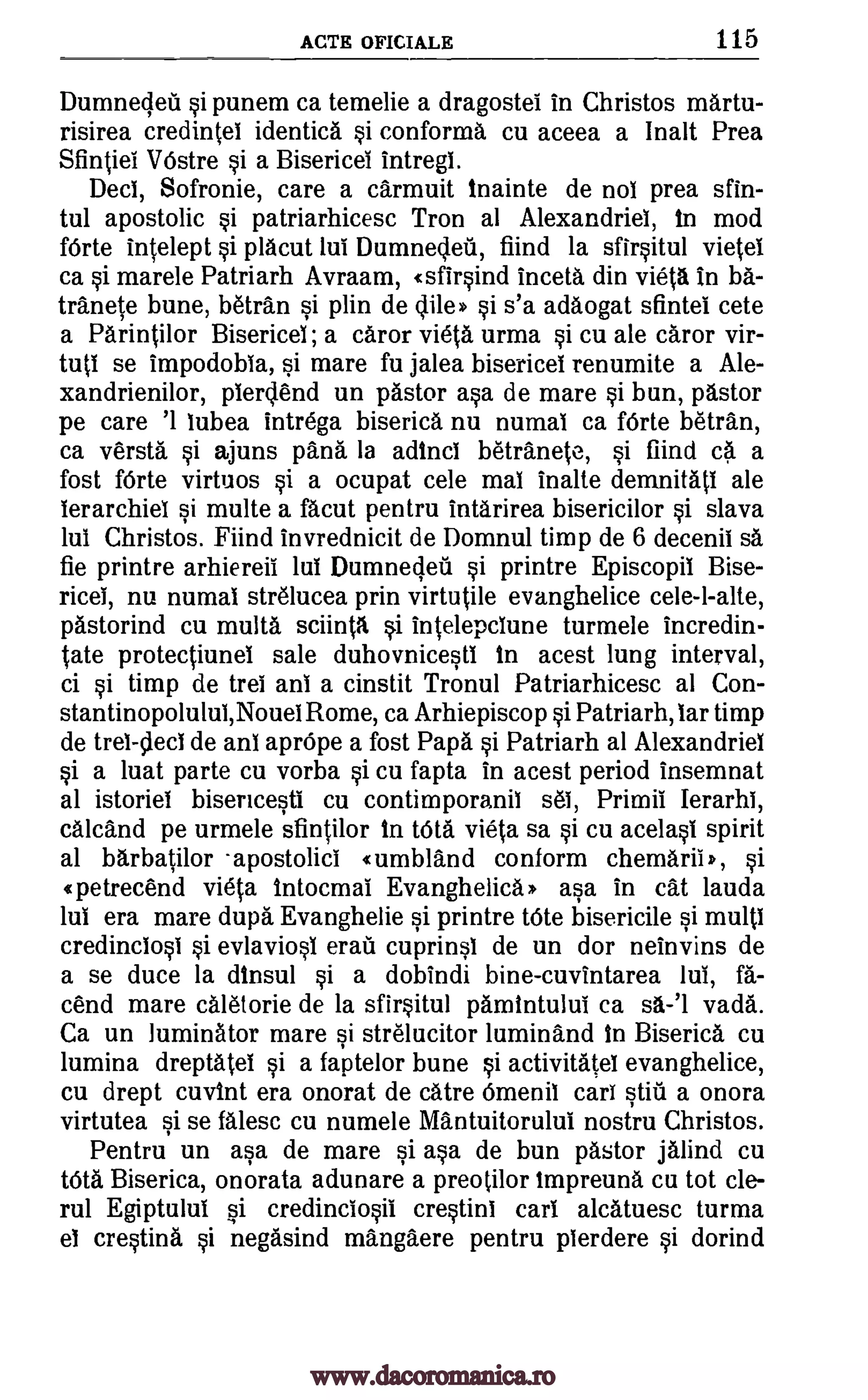 ACTS OFICIALE 115
Dumnedeil si punem ca temelie a dragostel in Christos martu-
risirea credintei identica si conforma cu aceea a Ina lt Prea
Sfintiel VOstre si a Bisericei intregi.
Deci, Sofronie, care a carmuit inainte de nol prea sfin-
tul apostolic si patriarhicesc Tron al Alexandriel, in mod
fOrte intelept si placut lui Dumnedeil, fiind la sfirsitul vietel
ca si marele Patriarh Avraam, ( sfirsind inceta din vieta in ba-
tranete bune, betran si plin de dile* si s'a adaogat sfintel cete
a Parintilor Bisericel ; a caror vieta urma si cu ale caror vir-
tuti se impodobia, si mare fu jalea bisericel renumite a Ale-
xandrienilor, pier tend un pastor asa de mare si bun, pastor
pe care '1 lubea intrega biserica nu numaI ca fOrte betran,
ca versta si ajuns pans la adinci betranete, si find ca a
fost fOrte virtuos si a ocupat cele mai inalte demnitati ale
ierarchiei si multe a facut pentru intarirea bisericilor si slava
lui Christos. Fiind invrednicit de Domnul timp de 6 decenii sa
fie printre arhiereil lui Dumneded si printre Episcopii Bise-
ricei, nu numal str6lucea prin virtutile evanghelice cele-l-alte,
pastorind cu multa sciinta 0 intelepclune turmele incredin-
tate protectiunei sale duhovnicesti in acest lung interval,
ci si timp de trel anT a cinstit Tronul Patriarhicesc al Con-
stantinopolului,Nouel Rome, ca Arhiepiscop si Patriarh, Tar timp
de trel-cleci de anT aprOpe a fost Papa si Patriarh al Alexandriel
si a luat parte cu vorba si cu fapta in acest period insemnat
al istoriel bisericesti cu contimporanil s61, Primil Ierarhi,
calcand pe urmele sfintilor in WA vieta sa si cu acelasi spirit
al barbatilor -apostolic! « umbland conform chemarii* , si
1petrecend vieta Intocmal Evanghelica* asa in cat lauda
lui era mare dupa Evanghelie si printre trite bisericile si multi
credinclosi si evlaviosi erau cuprinsl de un dor neinvins de
a se duce la dinsul si a dobindi bine-cuvintarea lui, fa-
and mare caletorie de la sfirsitul pamintului ca sa-'l vada.
Ca un luminator mare si strelucitor luminand in Biserica cu
lumina dreptatel si a faptelor bune si activitateI evanghelice,
cu drept cuvint era onorat de catre Omenil car! still a onora
virtutea si se falesc cu numele Mantuitorului nostru Christos.
Pentru un asa de mare si asa de bun pastor jalind cu
tOta Biserica, onorata adunare a preotilor impreuna cu tot cle-
rul Egiptului si credinciosil crestini car' alcatuesc turma
el crestina si negasind mangaere pentru pierdere si dorind
www.dacoromanica.ro
 