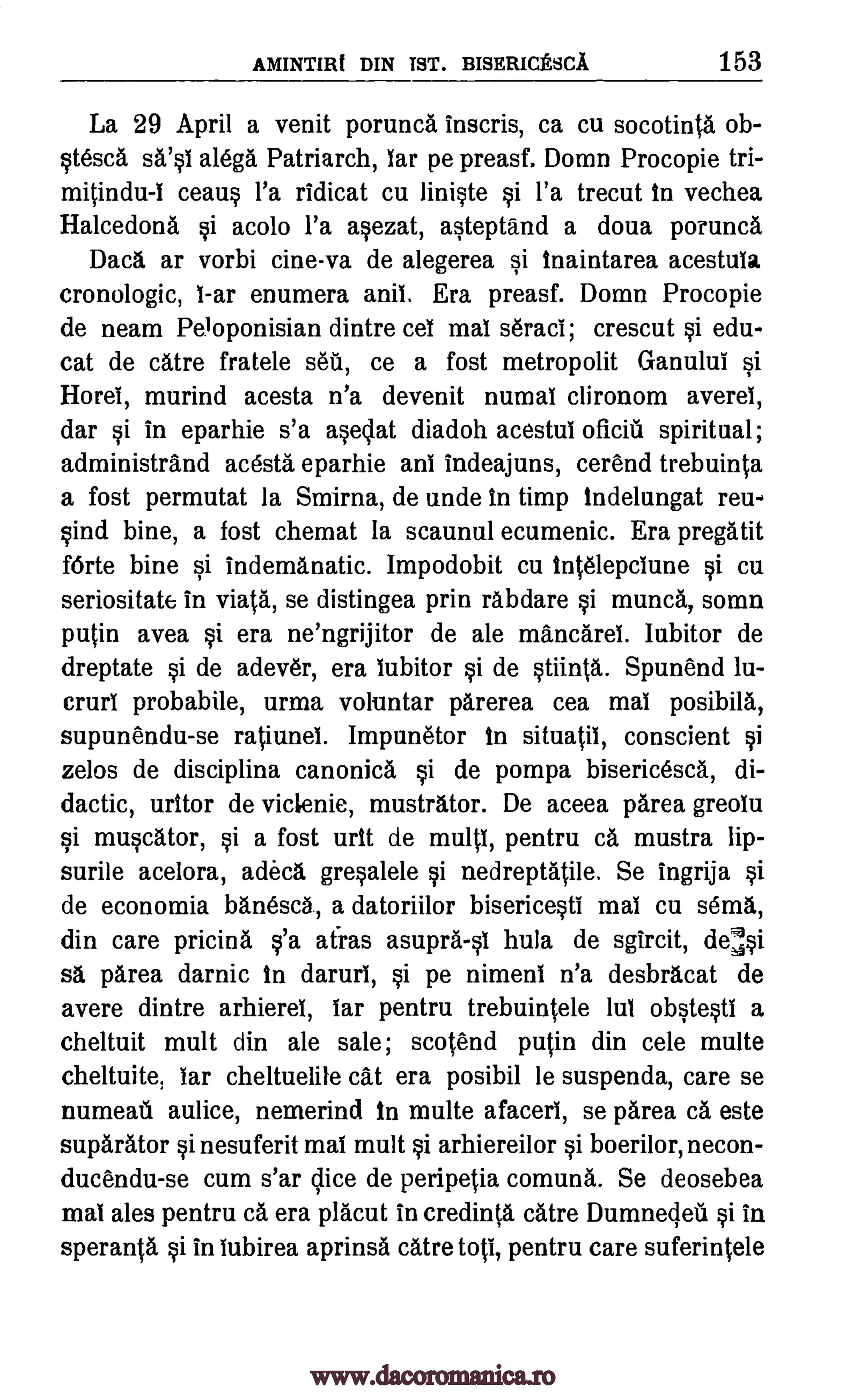 AMINTIlli DIN 1ST. BISERICESCA 153
La 29 April a venit porunca inscris, ca cu socotinta ob-
stesca sa'si alega Patriarch, lar pe preasf. Domn Procopie tri-
mitindu-1 ceaus l'a ridicat cu liniste si l'a trecut in vechea
Halcedona si acolo l'a asezat, asteptand a doua porunca
Dad, ar vorbi cine-va de alegerea si inaintarea acestula
cronologic, 1-ar enumera anil. Era preasf. Domn Procopie
de neam Peloponisian dintre cei mat seraci; crescut si edu-
cat de catre fratele sea, ce a fost metropolit Ganului si
Horel, murind acesta n'a devenit numal clironom averei,
dar si in eparhie s'a asedat diadoh acestui oficiii spiritual;
administrand acesta eparhie ani indeajuns, cerend trebuinta
a fost permutat la Smirna, de unde In timp indelungat reu-
sind bine, a fost chemat la scaunul ecumenic. Era pregatit
fOrte bine si indemanatic. Impodobit cu intelepciune si. cu
seriositate in viata, se distingea prin rabdare si munca, somn
putin avea si era ne'ngrijitor de ale mancarei. Iubitor de
dreptate si de adever, era iubitor si de stiinta. Spunend lu-
crurl probabile, urma voluntar parerea cea mai posibila,
supunendu-se ratiunei. Impunetor in situatil, conscient si
zelos de disciplina canonica si de pompa bisericesca, di-
dactic, uritor de viclenie, mustrator. De aceea !Area greolu
si muscator, si a fost urn de multi, pentru ca mustra lip-
surile acelora, adeca gresalele si nedreptatile. Se ingrija si
de economia banescg, a datoriilor bisericesti mai cu semi,,
din care pricina s'a afras asupra-si hula de sgircit, desi
sä 'Area darnic In daruri, si pe nimeni n'a desbracat de
avere dintre arhierel, lar pentru trebuintele lui obstesti a
cheltuit mult din ale sale; scotend putin din cele multe
cheltuite, tar cheltuelile cat era posibil le suspenda, care se
numeau aulice, nemerind In multe afaceri, se parea ca este
suparator si nesuferit mai mult si arhiereilor si boerilor, necon-
ducendu-se cum s'ar dice de peripetia comuna. Se deosebea
mai ales pentru a era placut in credinta catre Dumnecleti si in
speranta si in lubirea aprinsa catre toti, pentru care suferintele
www.dacoromanica.ro
 