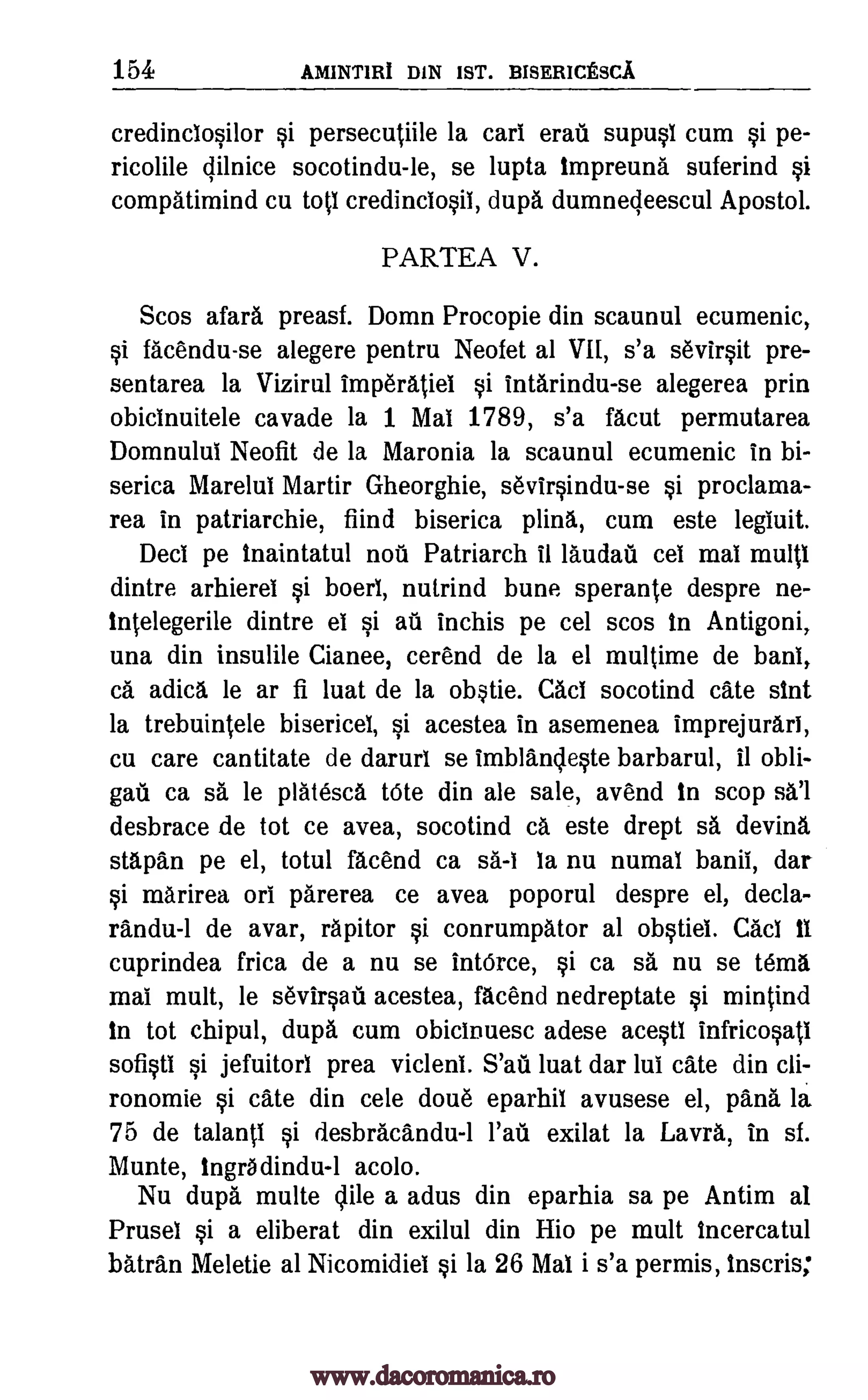 154 AMINT1RI DIN 1ST. BISERICESCA.
credinciosilor si persecutiile la cart eras i supust cum si pe-
ricolile gilnice socotindu-le, se lupta tmpreuna suferind
compatimind cu tott credinctosit, dupa dumnecleescul Apostol.
PARTEA V.
Scos afara preasf. Domn Procopie din scaunul ecumenic,
si facendu-se alegere pentru Neofet al VII, s'a sevirsit pre-
sentarea la Vizirul imperatiet si intarindu-se alegerea prin
obicinuitele cavade la 1 Mat 1789, s'a facut permutarea
Domnulut Neofit de la Maronia la scaunul ecumenic in bi-
serica Mare lul Martir Gheorghie, sevirsindu-se si proclama-
rea in patriarchie, fiind biserica plina, cum este legluit.
Dect pe tnaintatul noti Patriarch it landau cel mat multi
dintre arhierel si boeri, nutrind bune sperante despre ne-
tntelegerile dintre el si au inchis pe cel scos In Antigoni,
una din insulile Cianee, cerend de la el multime de bans,
a adica, le ar fi luat de la (*tie. Cad socotind Cate slut
la trebuintele bisericel, si acestea in asemenea imprejurart,
cu care cantitate de darurl se imblandeste barbarul, Ii obli-
gati ca sa le platesca tote din ale sale, avend In scop
desbrace de tot ce avea, socotind ca este drept sa devina
stapan pe el, totul facend ca sa-1 la nu numal banil, dar
si marirea ort parerea ce avea poporul despre el, decla-
randu-1 de avar, rapitor si conrumpator al obstiel. Cad it
cuprindea frica de a nu se IntOrce, si ca sa nu se Mina
mat mult, le sevirsati acestea, facend nedreptate si mintind
in tot chipul, dupa cum obicinuesc adese acestl Infricosati
sofisti si jefuitorl prea vicleni. S'ati luat dar tut ate din cli-
ronomie si cate din cele doue eparhil avusese el, pans la
75 de talanti si desbracandu -1 fait exilat la Lavra, in sf.
Munte, Ingradindu-1 acolo.
Nu dupa, multe Mile a adus din eparhia sa pe Antim aI
Prusel si a eliberat din exilul din filo pe mult tncercatul
Miran Meletie al Nicomidiel si la 26 Mal i s'a permis, tnscris;
si
www.dacoromanica.ro
 